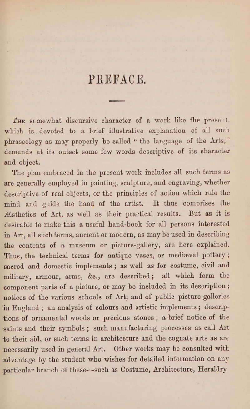 PREFACE, fur scmewhat discursive character of a work like the preseuit. which is.devoted to a brief illustrative explanation of all such phraseology as may properly be called ‘‘the language of the Arts,” demands at its outset some few words descriptive of its character and object. The plan embraced in the present work includes all such terms as are generally employed in painting, sculpture, and engraving, whether descriptive of real objects, or the principles of action which rule the mind and guide the hand of the artist. It thus comprises the Aisthetics of Art, as well as their practical results. But as it is desirable to make this a useful hand-book for all persons interested in Art, all such terms, ancient or modern, as may be used in describing the contents of a museum or picture-gallery, are here explained. Thus, the technical terms for antique vases, or medieval pottery ; sacred and domestic implements ; as well as for costume, civil and military, armour, arms, &c., are described; all which form the component parts of a picture, or may be included in its description ; notices of the various schools of Art, and of public picture-galleries in England ; an analysis of colours and artistic implements ; descrip- tions of ornamental woods or precious stones; a brief notice of the saints and their symbols; such manufacturing processes as call Art to their aid, or such terms in architecture and the cognate arts as are necessarily used in general Art. Other works may be consulted witk advantage by the student who wishes for detailed information on any particular branch of these-~such as Costume, Architecture, Heraldry