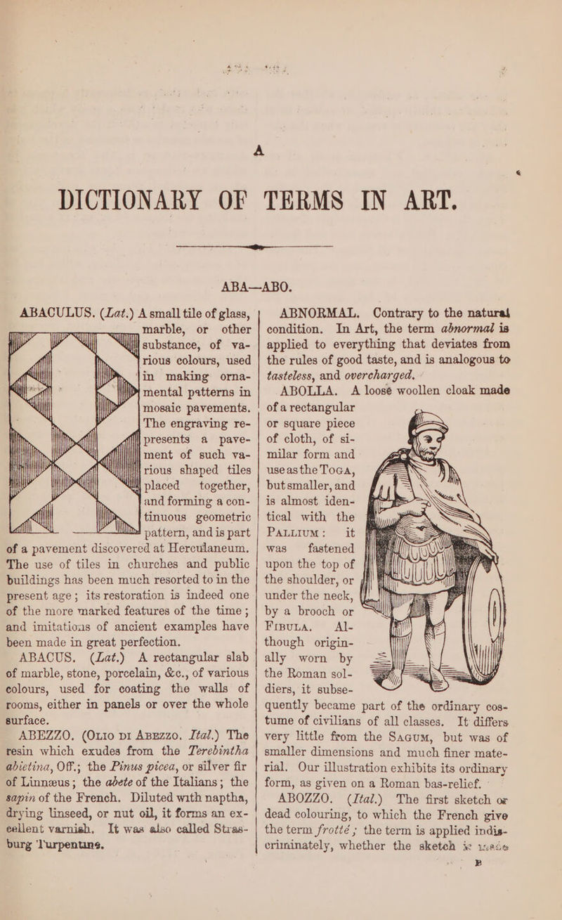 A A small tile of glass, marble, or other il substance, of va- rious colours, used m ‘jin making orna- Di mental patterns in mosaic pavements. The engraving re- | presents a paye- ment of such va- rious shaped tiles placed together, and forming a con- tinuous geometric bt pattern, and is part of a pavement discovered at Herculaneum. The use of tiles in churches and public buildings has been much resorted to in the present age; its restoration is indeed one of the more marked features of the time ; and imitations of ancient examples have been made in great perfection. ABACUS. (ZLat.) A rectangular slab of marble, stone, porcelain, &c., of various colours, used for coating the walls of surface. . ABEZZO. (Ouro pi ABEzzo. Ital.) The resin which exudes from the Terebintha abietina, Off.; the Pinus picea, or silver fir of Linnzus; the adete of the Italians; the sapin of the French. Diluted with naptha, cellent varnish. It was also called Stras- burg ‘lurpentuns, ABNORMAL. Contrary to the natural condition. In Art, the term abnormal is applied to everything that deviates from the rules of good taste, and is analogous to tasteless, and overcharged. ABOLLA. A loosé woollen cloak made of a rectangular or square piece of cloth, of si- milar form and use asthe Toga, but smaller, and is almost iden- | tical with the Pauuium: it #m@ was fastened upon the top of the shoulder, or under the neck, {J by a brooch or Fisuta. Al- though origin- ally worn by the Roman sol- diers, it subse- quently became part of the ordinary cos- tume of civilians of all classes. It differs very little from the Sacum, but was of smaller dimensions and much finer mate- rial. Our illustration exhibits its ordinary form, as given on a Roman bas-relief. ' ABOZZO. (Ital.) The first sketch or dead colouring, to which the French give the term frotté ; the term is applied indis- criminately, whether the sketch ix 1:246 B