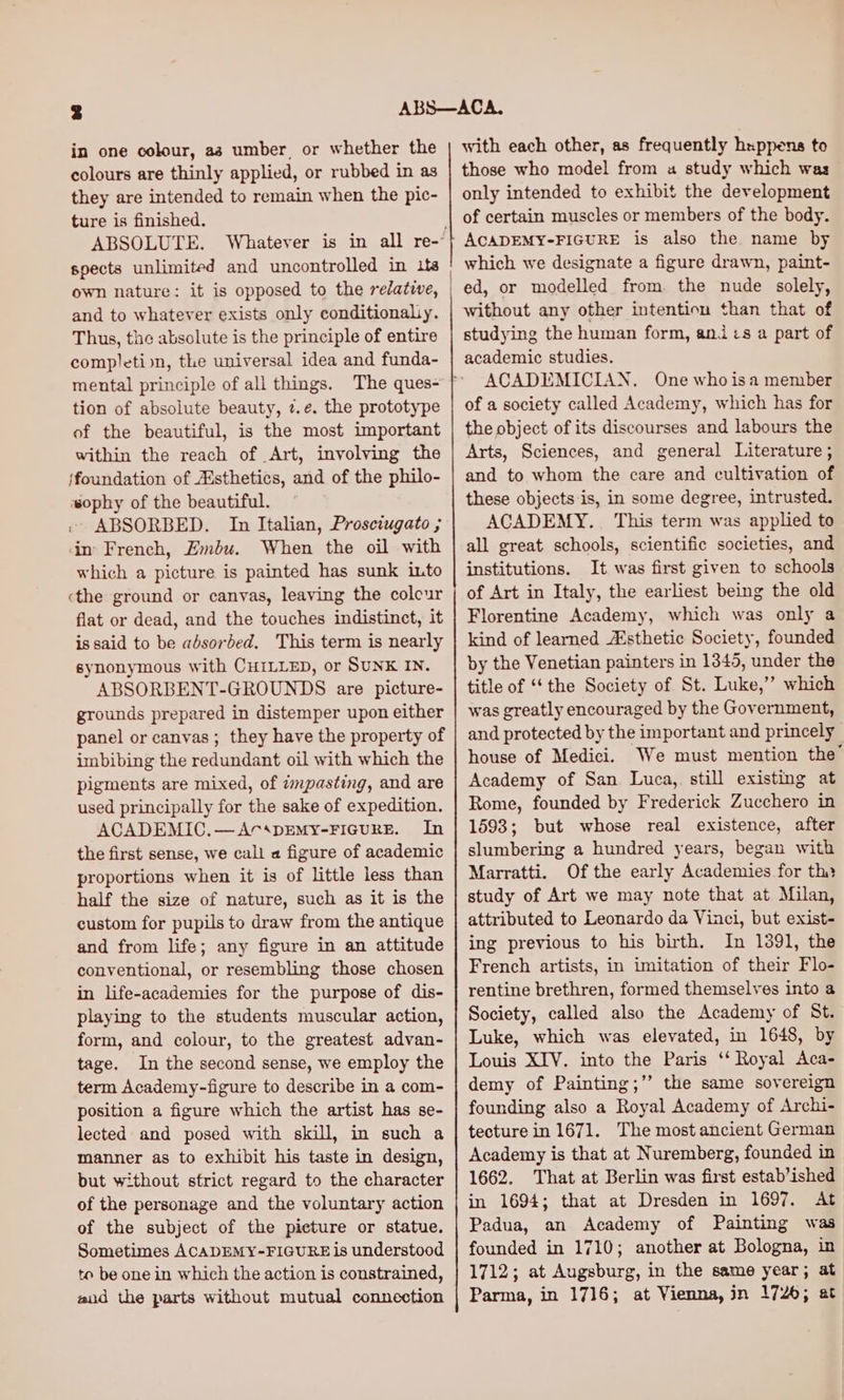 in one colour, aa umber, or whether the colours are thinly applied, or rubbed in as they are intended to remain when the pic- ture is finished. ABSOLUTE. own nature: it is opposed to the relatwe, and to whatever exists only conditionaliy. Thus, the absolute is the principle of entire completion, the universal idea and funda- mental principle of all things. tion of absolute beauty, ¢.e. the prototype of the beautiful, is the most important within the reach of Art, involving the jfoundation of Asthetics, and of the philo- ‘#ophy of the beautiful. . ABSORBED. In Italian, Prosciugato ; in French, Embu. When the oil with which a picture is painted has sunk into ‘the ground or canvas, leaving the coleur flat or dead, and the touches indistinct, it is said to be absorbed. This term is nearly synonymous with CHILLED, or SUNK IN. ABSORBENT-GROUNDS are picture- grounds prepared in distemper upon either panel or canvas ; they have the property of imbibing the redundant oil with which the pigments are mixed, of dmpasting, and are used principally for the sake of expedition. ACADEMIC,.—AcDEMY-FIGURE. In the first sense, we call a figure of academic proportions when it is of little less than half the size of nature, such as it is the custom for pupils to draw from the antique and from life; any figure in an attitude conventional, or resembling those chosen in life-academies for the purpose of dis- playing to the students muscular action, form, and colour, to the greatest advan- tage. In the second sense, we employ the term Academy-figure to describe in a com- position a figure which the artist has se- lected and posed with skill, in such a manner as to exhibit his taste in design, but without strict regard to the character of the personage and the voluntary action of the subject of the picture or statue. Sometimes ACADEMY-FIGURE is understood to be one in which the action is constrained, aad the parts without mutual connection with each other, as frequently hxppens to those who model from a study which was only intended to exhibit the development of certain muscles or members of the body. ACADEMY-FIGURE is also the name by which we designate a figure drawn, paint- ed, or modelled from. the nude solely, without any other intention than that of studying the human form, ani:s a part of academic studies. ACADEMICIAN. One who isa member of a society called Academy, which has for the object of its discourses and labours the Arts, Sciences, and general Literature ; and to whom the care and cultivation of these objects is, in some degree, intrusted. ACADEMY... This term was applied to all great schools, scientific societies, and institutions. It was first given to schools of Art in Italy, the earliest being the old Florentine Academy, which was only a kind of learned A‘sthetic Society, founded by the Venetian painters in 1345, under the title of ‘‘the Society of St. Luke,” which was greatly encouraged by the Government, and protected by the important and princely house of Medici. We must mention the’ Academy of San Luca, still existing at Rome, founded by Frederick Zucchero in 1593; but whose real existence, after slumbering a hundred years, began with Marratti. Of the early Academies for thy study of Art we may note that at Milan, attributed to Leonardo da Vinci, but exist- ing previous to his birth. In 1891, the French artists, in imitation of their Flo- rentine brethren, formed themselves into a Society, called also the Academy of St. Luke, which was elevated, in 1648, by Louis XIV. into the Paris ‘‘ Royal Aca- demy of Painting;’’ the same sovereign founding also a Royal Academy of Archi- tecture in 1671. The most ancient German Academy is that at Nuremberg, founded in 1662. That at Berlin was first estab’ished in 1694; that at Dresden in 1697. At Padua, an Academy of Painting was founded in 1710; another at Bologna, in 1712; at Augsburg, in the same year; at Parma, in 1716; at Vienna, jn 1726; at