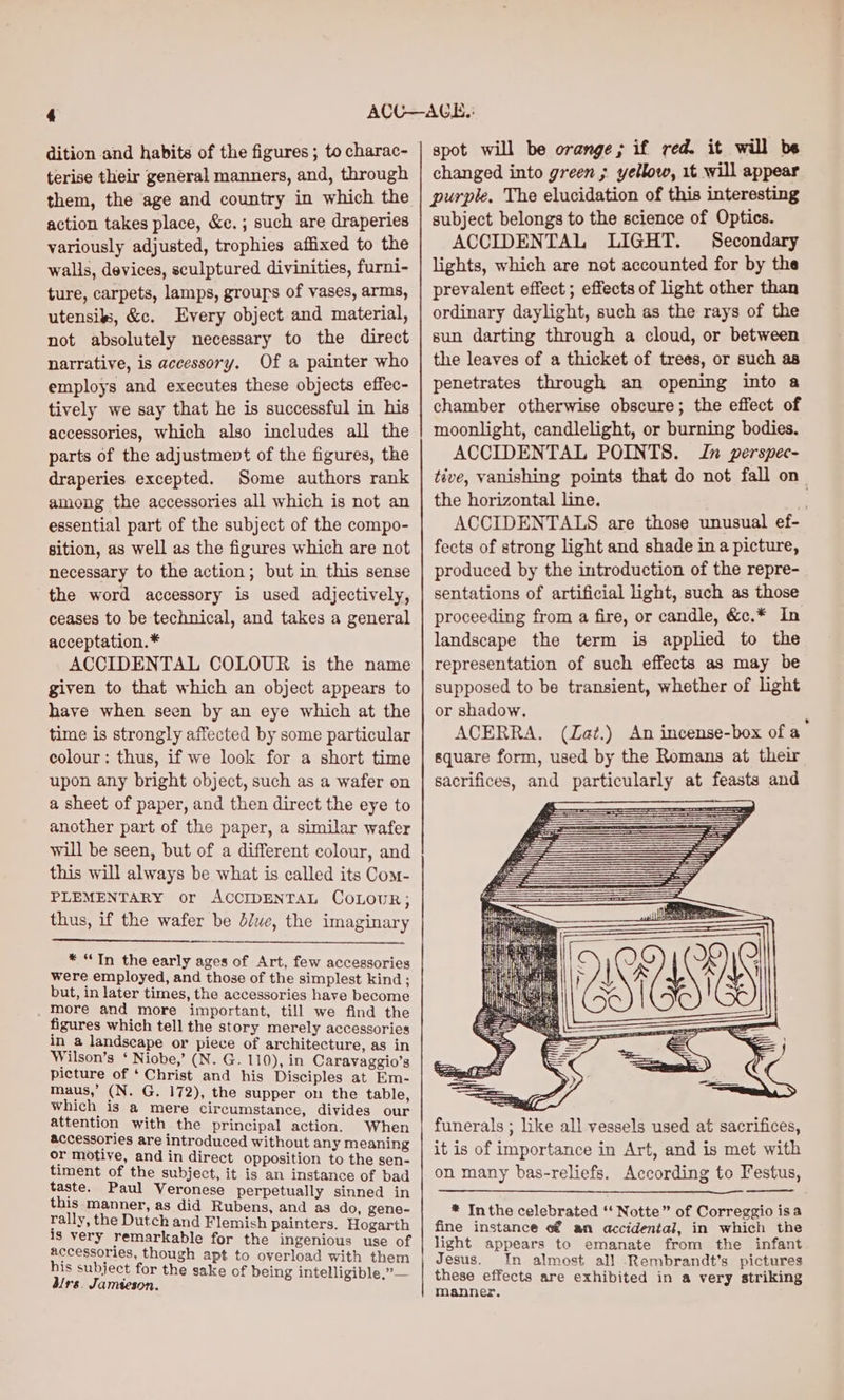 dition and habits of the figures ; to charac- terise their general manners, and, through them, the age and country in which the action takes place, &amp;e. ; such are draperies variously adjusted, trophies affixed to the walls, devices, sculptured divinities, furni- ture, carpets, lamps, grouys of vases, arms, utensils, &amp;c. Every object and material, not absolutely necessary to the direct narrative, is accessory. Of a painter who employs and executes these objects effec- tively we say that he is successful in his accessories, which also includes all the parts of the adjustment of the figures, the draperies excepted. Some authors rank among the accessories all which is not an essential part of the subject of the compo- sition, as well as the figures which are not necessary to the action; but in this sense the word accessory is used adjectively, ceases to be technical, and takes a general acceptation.* ACCIDENTAL COLOUR is the name given to that which an object appears to have when seen by an eye which at the time is strongly affected by some particular colour: thus, if we look for a short time upon any bright object, such as a wafer on a sheet of paper, and then direct the eye to another part of the paper, a similar wafer will be seen, but of a different colour, and this will always be what is called its Com- PLEMENTARY or ACCIDENTAL CoLouR; thus, if the wafer be Jue, the imaginary * “Tn the early ages of Art, few accessories were employed, and those of the simplest kind ; but, in later times, the accessories have become more and more important, till we find the figures which tell the story merely accessories in a landseape or piece of architecture, as in Wilson’s ‘ Niobe,’ (N. G. 110), in Caravaggio’s picture of ‘ Christ and his Disciples at Em- maus,’ (N. G. 172), the supper on the table, which 18 @ mere circumstance, divides our attention with the principal action. When accessories are introduced without any meaning or motive, and in direct opposition to the sen- timent of the subject, it is an instance of bad taste. Paul Veronese perpetually sinned in this manner, as did Rubens, and as do, gene- rally, the Dutch and Flemish painters. Hogarth 18 very remarkable for the ingenious use of accessories, though apt to overload with them his subject for the sake of being intelligible.” dirs. Jamieson. ; rail spot will be orange; if red. it will be changed into green ; yellow, 1t will appear purple. The elucidation of this interesting subject belongs to the science of Optics. ACCIDENTAL LIGHT. Secondary lights, which are not accounted for by the prevalent effect ; effects of light other than ordinary daylight, such as the rays of the sun darting through a cloud, or between the leaves of a thicket of trees, or such as penetrates through an opening into a chamber otherwise obscure; the effect of moonlight, candlelight, or burning bodies. ACCIDENTAL POINTS. In perspec- tive, vanishing points that do not fall on_ the horizontal line. ACCIDENTALS are those unusual ef- fects of strong light and shade in a picture, produced by the introduction of the repre- sentations of artificial light, such as those proceeding from a fire, or candle, &amp;c.* In landscape the term is applied to the representation of such effects as may be supposed to be transient, whether of light or shadow. ACERRA. (Zat.) An incense-box of a square form, used by the Romans at their sacrifices, and particularly at feasts and Sa ee re = ia funerals ; like all vessels used at sacrifices, it is of importance in Art, and is met with on many bas-reliefs. According to Festus, * Inthe celebrated ‘ Notte” of Correggio isa fine instance «€ an accidental, in which the light appears to emanate from the infant Jesus. In almost all Rembrandt's pictures these effects are exhibited in a very striking manner.