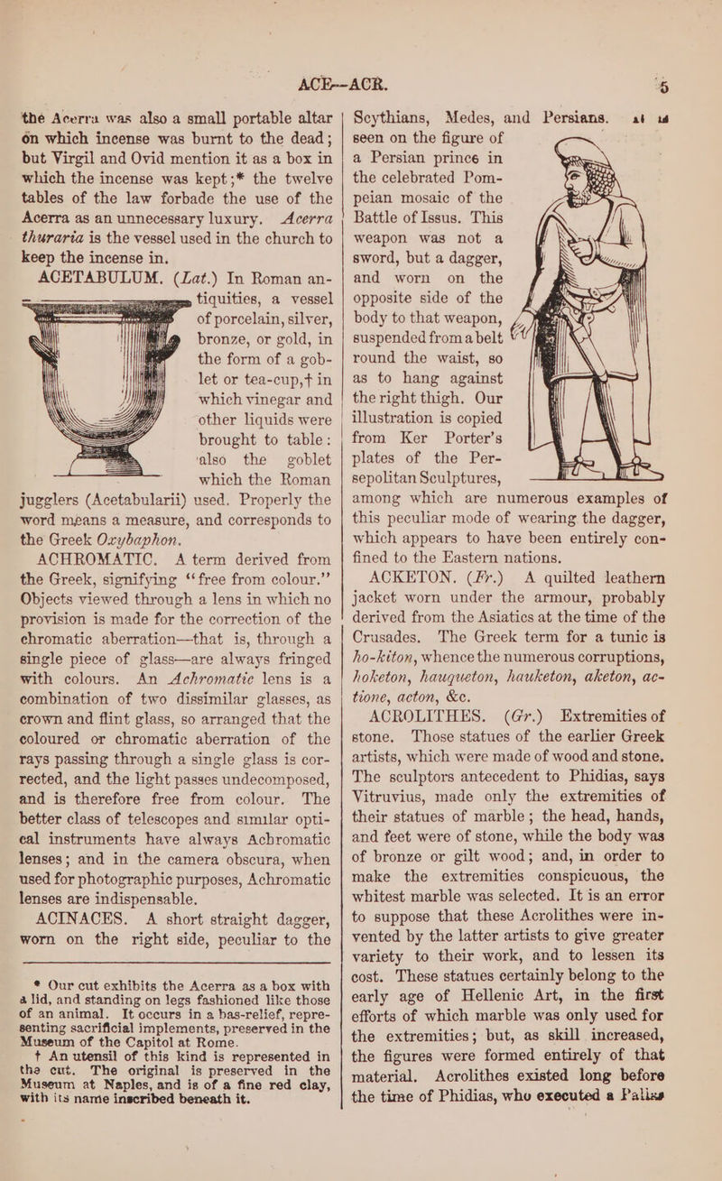 the Acerra was also a small portable altar on which incense was burnt to the dead; but Virgil and Ovid mention it as a box in which the incense was kept ;* the twelve tables of the law forbade the use of the Acerra as an unnecessary luxury. Acerra thuraria is the vessel used in the church to keep the incense in. ACETABULUM. — ) In Roman an- =» tiquities, a vessel of porcelain, silver, bronze, or gold, in the form of a gob- let or tea-cup,t in which vinegar and other liquids were brought to table: ‘also the goblet which the Roman jugglers (este bularit) used, Properly the word means a measure, and corresponds to the Greek Oxybaphon. ACHROMATIC, A term derived from the Greek, signifying ‘‘free from colour.” Objects viewed through a lens in which no provision is made for the correction of the chromatic aberration—that is, through a single piece of glass—are always fringed with colours. An Achromatic lens is a combination of two dissimilar glasses, as crown and flint glass, so arranged that the coloured or chromatic aberration of the rays passing through a single glass is cor- rected, and the light passes undecomposed, and is therefore free from colour. The better class of telescopes and simular opti- eal instruments have always Achromatic lenses; and in the camera obscura, when used for photographic purposes, Achromatic lenses are indispensable. ACINACES. A short straight dagger, worn on the right side, peculiar to the * Our cut exhibits the Acerra as a box with a lid, and standing on legs fashioned like those of an animal. It occurs in a bas-relief, repre- senting sacrificial implements, preserved in the Museum of the Capitol at Rome. t An utensil of this kind is represented in the cut. The original is preserved in the Museum at Naples, and is of a fine red clay, with its name inscribed beneath it. ee i) Scythians, Medes, and Persians. at wu seen on the figure of a Persian prince in the celebrated Pom- peian mosaic of the Battle of Issus. This weapon was not a sword, but a dagger, and worn on the opposite side of the body to that weapon, suspended froma belt © round the waist, so as to hang against the right thigh. Our illustration is copied from Ker Porter’s plates of the Per- sepolitan Sculptures, among which are numerous examples of this peculiar mode of wearing the dagger, which appears to have been entirely con- fined to the Eastern nations. ACKETON. (fr.) A quilted leathern jacket worn under the armour, probably derived from the Asiatics at the time of the Crusades. The Greek term for a tunic is ho-kiton, whence the numerous corruptions, hoketon, hauqueton, hauketon, aketon, ac- tione, acton, &amp;e. ACROLITHES. (Gr.) Extremities of stone. Those statues of the earlier Greek artists, which were made of wood and stone, The sculptors antecedent to Phidias, says Vitruvius, made only the extremities of their statues of marble; the head, hands, and feet were of stone, while the body was of bronze or gilt wood; and, in order to make the extremities conspicuous, the whitest marble was selected. It is an error to suppose that these Acrolithes were in- vented by the latter artists to give greater variety to their work, and to lessen its cost. These statues certainly belong to the early age of Hellenic Art, in the first efforts of which marble was only used for the extremities; but, as skill increased, the figures were formed entirely of that material. Acrolithes existed long before the time of Phidias, whe executed a Palixe