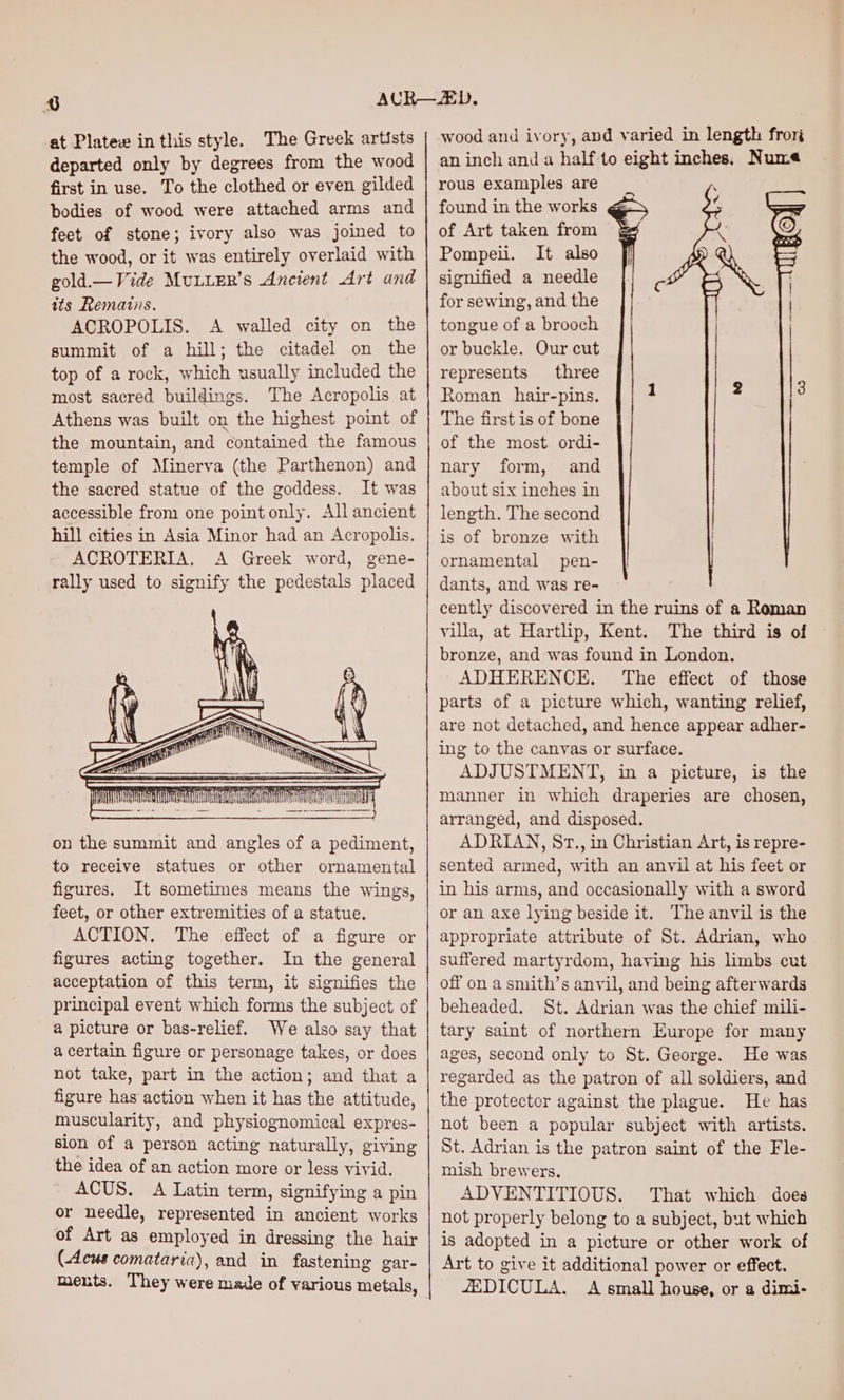 at Platewe inthis style. The Greek artists departed only by degrees from the wood first in use. To the clothed or even gilded bodies of wood were attached arms and feet of stone; ivory also was joined to the wood, or it was entirely overlaid with gold.— Vide MuLLER’s Ancient Art and its Remains. ACROPOLIS. A walled city on the summit of a hill; the citadel on the top of a rock, which usually included the most sacred buildings. The Acropolis at Athens was built on the highest point of the mountain, and contained the famous temple of Minerva (the Parthenon) and the sacred statue of the goddess. It was accessible from one point only. All ancient hill cities in Asia Minor had an Acropolis. ACROTERIA. A Greek word, gene- rally used to signify the pedestals placed on the summit and angles of a pediment, to receive statues or other ornamental figures. It sometimes means the wings, feet, or other extremities of a statue. ACTION. The effect of a figure or figures acting together. In the general acceptation of this term, it signifies the principal event which forms the subject of a picture or bas-relief. We also say that a certain figure or personage takes, or does not take, part in the action; and that a figure has action when it has the attitude, muscularity, and physiognomical expres- sion of a person acting naturally, giving the idea of an action more or less vivid. ACUS. A Latin term, signifying a pin or needle, represented in ancient works of Art as employed in dressing the hair (Acus comataria), and in fastening gar- ments. They were made of various metals, wood and ivory, and varied in length fror an inch and a halfto eight inches. Nume rous examples are found in the works of Art taken from Pompeii. It also signified a needle for sewing, and the tongue of a brooch or buckle. Our cut represents three Roman _ hair-pins. The first is of bone of the most ordi- nary form, and about six inches in length. The second is of bronze with ornamental pen- dants, and was re- cently discovered in the ruins of a Roman villa, at Hartlip, Kent. The third is of bronze, and was found in London, ADHERENCE. The effect of those parts of a picture which, wanting relief, are not detached, and hence appear adher- ing to the canvas or surface. ADJUSTMENT, in a picture, is the manner in which draperies are chosen, arranged, and disposed. ADRIAN, Sr., in Christian Art, is repre- sented armed, with an anvil at his feet or in his arms, and occasionally with a sword or an axe lying beside it. The anvil is the appropriate attribute of St. Adrian, who suffered martyrdom, having his limbs cut off on a smith’s anvil, and being afterwards beheaded. St. Adrian was the chief mili- tary saint of northern Europe for many ages, second only to St. George. He was regarded as the patron of all soldiers, and the protector against the plague. He has not been a popular subject with artists. St. Adrian is the patron saint of the Fle- mish brewers. ADVENTITIOUS. That which does not properly belong to a subject, but which is adopted in a picture or other work of Art to give it additional power or effect. ZEDICULA. A small house, or a dimi-