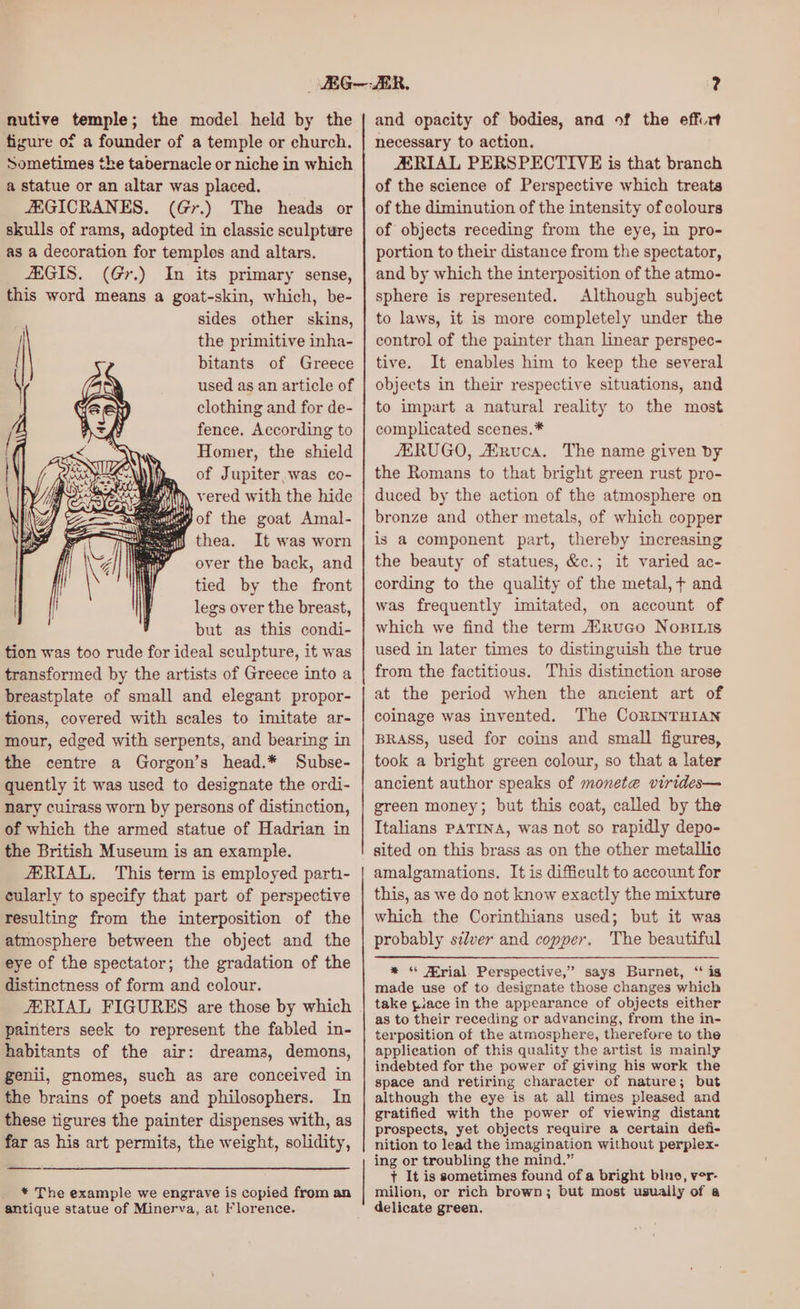 nutive temple; the model held by the figure of a founder of a temple or church. Sometimes the tabernacle or niche in which a statue or an altar was placed. ZEGICRANES. (Gr.) The heads or skulls of rams, adopted in classic sculpture as a decoration for temples and altars. AAGIS. (Gr.) In its primary sense, this word means a goat-skin, which, be- sides other skins, the primitive inha- bitants of Greece used as an article of clothing and for de- fence. According to Homer, the shield , of Jupiter,was co- iM, vered with the hide It was worn over the back, and tied by the front legs over the breast, but as this condi- tion was too rude for ideal sculpture, it was transformed by the artists of Greece into a breastplate of small and elegant propor- tions, covered with scales to imitate ar- mour, edged with serpents, and bearing in the centre a Gorgon’s head.* Subse- quently it was used to designate the ordi- nary cuirass worn by persons of distinction, of which the armed statue of Hadrian in the British Museum is an example. AERIAL. This term is employed parti- cularly to specify that part of perspective resulting from the interposition of the atmosphere between the object and the eye of the spectator; the gradation of the distinctness of form and colour. JERIAL FIGURES are those by which painters seek to represent the fabled in- habitants of the air: dreams, demons, genii, gnomes, such as are conceived in the brains of poets and philosophers. In these tigures the painter dispenses with, as far as his art permits, the weight, solidity, ——— * The example we engrave is copied from an antique statue of Minerva, at Florence. and opacity of bodies, and of the effurt necessary to action. ZERIAL PERSPECTIVE is that branch of the science of Perspective which treats of the diminution of the intensity of colours of objects receding from the eye, in pro- portion to their distance from the spectator, and by which the interposition of the atmo- sphere is represented. Although subject to laws, it is more completely under the control of the painter than linear perspec- tive. It enables him to keep the several objects in their respective situations, and to impart a natural reality to the most complicated scenes.* JERUGO, ASRuca. The name given by the Romans to that bright green rust pro- duced by the action of the atmosphere on bronze and other metals, of which copper is a component part, thereby increasing the beauty of statues, &c.; it varied ac- cording to the quality of the metal, + and was frequently imitated, on account of which we find the term ARuco NosILis used in later times to distinguish the true from the factitious. This distinction arose at the period when the ancient art of coinage was invented. The CoRINTHIAN BRASS, used for coins and small figures, took a bright green colour, so that a later ancient author speaks of monete virides— green money; but this coat, called by the Italians PATINA, was not so rapidly depo- sited on this brass as on the other metallic amalgamations. It is difficult to account for this, as we do not know exactly the mixture which the Corinthians used; but it was probably silver and copper. The beautiful * ‘ JFrial. Perspective,” says Burnet, “ is made use of to designate those changes which take place in the appearance of objects either as to their receding or advancing, from the in- terposition of the atmosphere, therefore to the application of this quality the artist is mainly indebted for the power of giving his work the space and retiring character of nature; but although the eye is at all times pleased and gratified with the power of viewing distant prospects, yet objects require a certain defi- nition to lead the imagination without perplex- ing or troubling the mind.” + It is sometimes found of a bright bluo, ver- milion, or rich brown; but most usually of a delicate green.