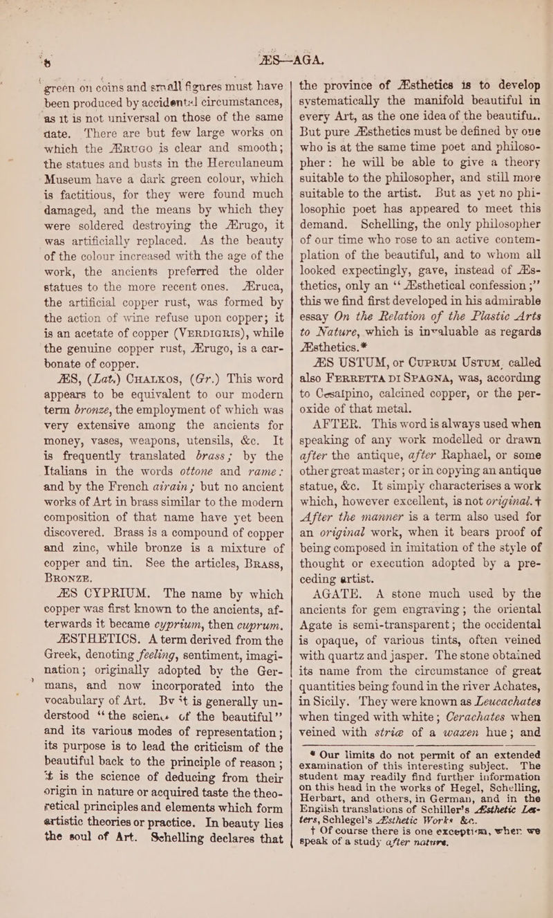 “green on coins and small figures must have been produced by accident! circumstances, ‘as It is not universal on those of the same date. There are but few large works on which the ASruco is clear and smooth; the statues and busts in the Herculaneum Museum have a dark green colour, which is factitious, for they were found much damaged, and the means by which they were soldered destroying the rugo, it was artificially replaced. As the beauty of the colour increased with the age of the work, the ancients preferred the older statues to the more recent ones. ruca, the artificial copper rust, was formed by the action of wine refuse upon copper; it is an acetate of copper (VERDIGRIS), while the genuine copper rust, rugo, is a car- bonate of copper. AS, (Lat.) CHatkos, (Gr.) This word appears to be equivalent to our modern term bronze, the employment of which was very extensive among the ancients for money, vases, weapons, utensils, &c. It is frequently translated brass; by the Italians in the words ottone and rame: and by the French azrain; but no ancient works of Art in brass similar to the modern composition of that name have yet been discovered. Brass is a compound of copper and zinc, while bronze is a mixture of copper and tin. See the articles, Brass, BRONZE. JES CYPRIUM. The name by which copper was first known to the ancients, af- terwards it became cypriwm, then cuprum. AESTHETICS. A term derived from the Greek, denoting feeling, sentiment, imagi- nation; originally adopted by the Ger- mans, and now incorporated into the vocabulary of Art. Bv *t is generally un- derstood ‘“‘the scien of the beautiful” and its various modes of representation ; its purpose is to lead the criticism of the beautiful back to the principle of reason ; ‘t is the science of deducing from their origin in nature or acquired taste the theo- retical principles and elements which form artistic theories or practice. In beauty lies the soul of Art. Schelling declares that the province of Asthetics is to develop systematically the manifold beautiful in every Art, as the one idea of the beautifu.. But pure sthetics must be defined by ove who is at the same time poet and philoso- pher: he will be able to give a theory suitable to the philosopher, and still more suitable to the artist. But as yet no phi- losophic poet has appeared to meet this demand. Schelling, the only philosopher of our time who rose to an active contem- plation of the beautiful, and to whom all looked expectingly, gave, instead of Ats- thetics, only an ‘‘ Aisthetical confession ;’’ this we find first developed in his admirable essay On the Relation of the Plastic Arts to Nature, which is invaluable as regards “Esthetics. * ZES USTUM, or Cuprum Ustum, called also FERRETTA DI SPAGNA, was, according to Cesaipino, calcined copper, or the per- oxide of that metal. AFTER. This word is always used when speaking of any work modelled or drawn after the antique, after Raphael, or some other great master ; or in copying an antique statue, &c. It simply characterises a work which, however excellent, is not original. + After the manner is a term also used for an original work, when it bears proof of being composed in imitation of the style of thought or execution adopted by a pre- ceding artist. AGATE. A stone much used by the ancients for gem engraving; the oriental Agate is semi-transparent; the occidental is opaque, of various tints, often veined with quartz and jasper. The stone obtained its name from the circumstance of great quantities being found in the river Achates, in Sicily. They were known as Leucachates when tinged with white; Cerachates when veined with strie of a wazen hue; and * Our limits do not permit of an extended examination of this interesting subject. The student may readily find further information on this head in the works of Hegel, Schelling, Herbart, and others, in German, and in the Engiish translations of Schiller’s sthetic Les- ters, Schlegel’s Zsthetic Works &e. + Of course there is one exceptim, wher we speak of a study after nature.