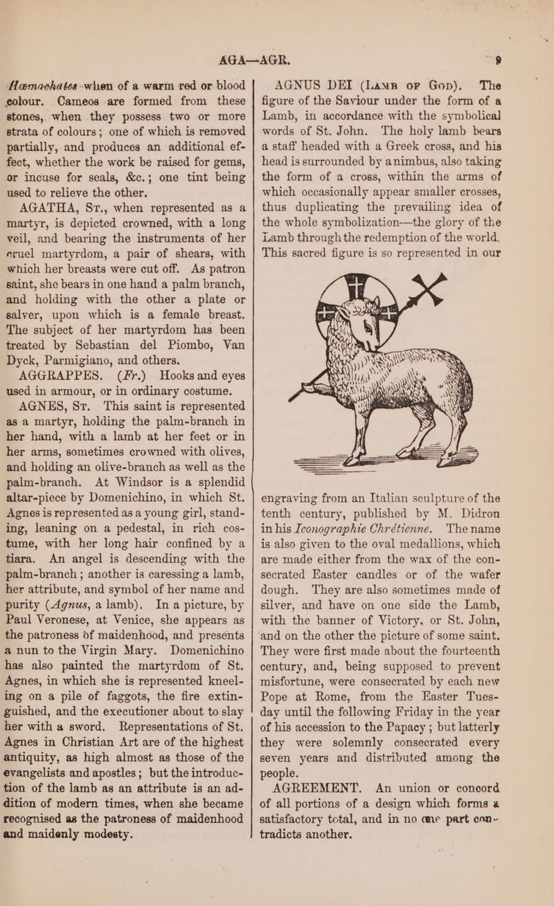 Hoamachates when of a warm red or blood stones, when they possess two or more strata of colours; one of which is removed partially, and produces an additional ef- fect, whether the work be raised for gems, or incuse for seals, &amp;c.; one tint being used to relieve the other. AGATHA, Sr., when represented as a martyr, is depicted crowned, with a long veil, and bearing the instruments of her eruel martyrdom, a pair of shears, with which her breasts were cut off. As patron saint, she bears in one hand a palm branch, and holding with the other a plate or salver, upon which is a female breast. The subject of her martyrdom has been treated by Sebastian del Piombo, Van Dyck, Parmigiano, and others. AGGRAPPES. (f7.) Hooks and eyes used in armour, or in ordinary costume. AGNES, Sr. This saint is represented as a martyr, holding the palm-branch in her hand, with a lamb at her feet or in her arms, sometimes crowned with olives, and holding an olive-branch as well as the palm-branch. At Windsor is a splendid altar-piece by Domenichino, in which St. Agnes is represented as a young girl, stand- ing, leaning on a pedestal, in rich cos- tume, with her long hair confined by a tiara. An angel is descending with the palm-branch ; another is caressing a lamb, her attribute, and symbol of her name and purity (dgnus, alamb). Ina picture, by Paul Veronese, at Venice, she appears as the patroness of maidenhood, and presents a nun to the Virgin Mary. Domenichino has also painted the martyrdom of St. Agnes, in which she is represented kneel- ing on a pile of faggots, the fire extin- guished, and the executioner about to slay her with a sword. Representations of St. Agnes in Christian Art are of the highest antiquity, as high almost as those of the evangelists and apostles; but the introduc- tion of the lamb as an attribute is an ad- dition of modern times, when she became recognised as the patroness of maidenhood and maidenly modesty. AGNUS DEI (Lamp or Gop), The figure of the Saviour under the form of a Lamb, in accordance with the symbolical words of St. John. The holy lamb bears a staff headed with a Greek cross, and his head is surrounded by animbus, also taking the form of a cross, within the arms of which occasionally appear smaller crosses, thus duplicating the prevailing idea of the whole symbolization—the glory of the Lamb through the redemption of the world. This sacred figure is so represented in our i Wh eh “© : 7 \ ' Mt ih as san “) ih X ie a 4 Wee : YS wo AN ? NY! engraving from an Italian sculpture of the tenth century, published by M. Didron in his Iconographie Chrétienne. Thename is also given to the oval medallions, which are made either from the wax of the con- secrated Easter candles or of the wafer dough. They are also sometimes made of silver, and have on one side the Lamb, with the banner of Victory, or St. John, and on the other the picture of some saint. They were first made about the fourteenth century, and, being supposed to prevent misfortune, were consecrated by each new Pope at Rome, from the Easter Tues- day until the following Friday in the year of his accession to the Papacy ; but latterly they were solemnly consecrated every seven years and distributed among the people. AGREEMENT. An union or concord of all portions of a design which forms a satisfactory total, and in no cme part cnn- tradicts another.