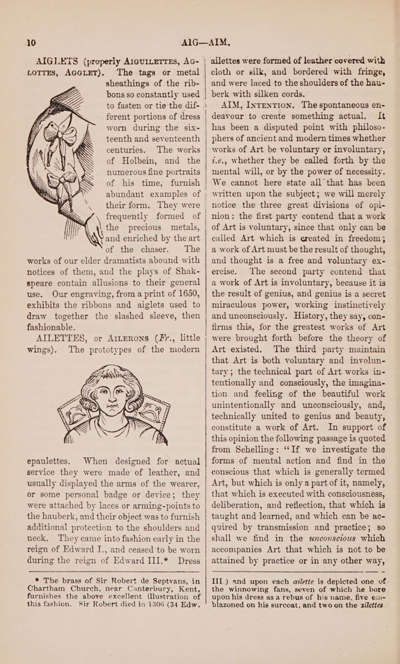 AIGLETS (properly AIGUILETTEs, AG- LOTTES, AGGLET). The tags or metal sheathings of the rib- bons so constantly used to fasten or tie the dif- ferent portions of dress worn during the six- teenth and seventeenth (t &amp;X centuries. The works ( IN| of Holbein, and the \ 47 numerous fine portraits NS Per S of his time, furnish Satu} ’ “a abundant examples of wl \ ~ \ /\ frequently formed of the precious metals, \y Vand enriched by the art of the chaser. The works of our elder dramatists abound with notices of them, and the plays of Shak- speare contain allusions to their general use. Our engraving, from a print of 1650, exhibits the ribbons and aiglets used to draw together the slashed sleeve, then fashionable. AILETTES, or ArtERons (£7., little wings). The prototypes of the modern epaulettes. When designed for actual service they were made of leather, and usually displayed the arms of the wearer, or some personal badge or device; they were attached by laces or arming-points to the hauberk, and their object was to furnish additional protection to the shoulders and neck. They came into fashion early in the reign of Edward I., and ceased to be worn during the reign of Edward III.* Dress * The brass of Sir Robert de Septvans, in Chartham Church, near Canterbury, Kent, furnishes the above excellent illustration of this fashion. Sir Robert died in 1306 (34 Edw. ailettes were formed of leather covered with cloth or silk, and bordered with fringe, and were laced to the shoulders of the hau- berk with silken cords. AIM, IntEentTIon. The spontaneous en- deavour to create something actual. It has been a disputed point with philoso- phers of ancient and modern times whether works of Art be voluntary or involuntary, t.e., Whether they be called forth by the mental will, or by the power of necessity. We cannot here state all that has been written upon the subject; we will merely notice the three great divisions of opi- nion: the first party contend that a work of Art is voluntary, since that only can be called Art which is qreated in freedom; a work of Art must be the result of thought, and thought is a free and voluntary ex- ercise. ‘The second party contend that a work of Art is involuntary, because it is the result of genius, and genius is a secret miraculous power, working instinctively and unconsciously. History, they say, con- firms this, for the greatest works of Art were brought forth before the theory of Art existed. The third party maintain that Art is both voluntary and involun- tary; the technical part of Art works in- tentionally and consciously, the imagina- tion and feeling of the beautiful work unintentionally and unconsciously, and, technically united to genius and beauty, constitute a work of Art. In support of this opinion the following passage is quoted from Schelling: ‘“‘If we investigate the forms of mental action and find in the conscious that which is generally termed Art, but which is only a part of it, namely, that which is executed with consciousness, deliberation, and reflection, that which is taught and learned, and which can be ac- quired by transmission and practice; so shall we find in the wnconscious which accompanies Art that which is not to be attained by practice or in any other way, III.) 2nd upon each ailette is depicted one of: the winnowing fans, seven of which he bore upon his dress asa rebus of his name, five €in- blazoned on his surcoat, and two on the zilettes