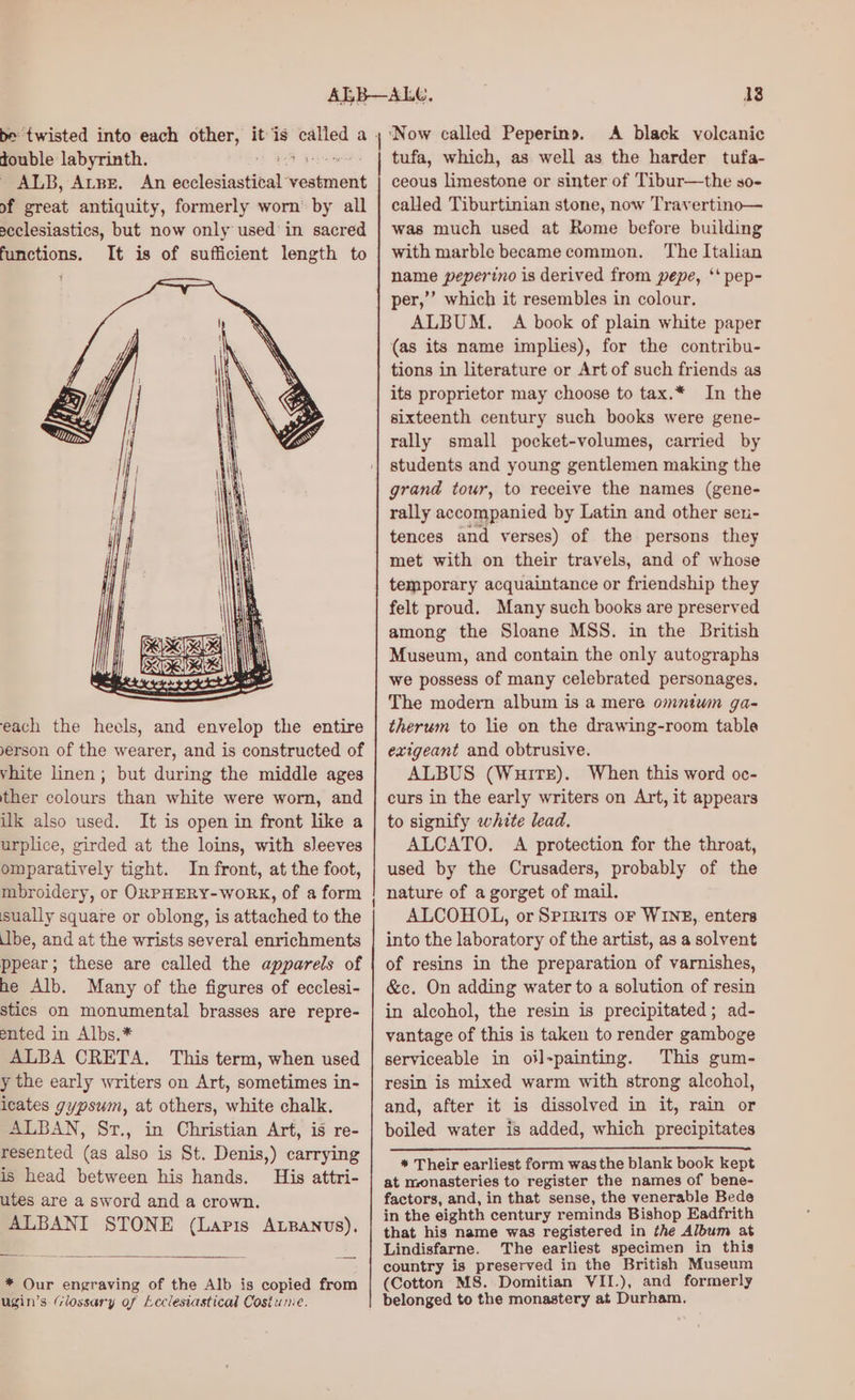 be twisted into each other, it is spit a. double labyrinth. ALB, ALBE, An selenite vestment of great antiquity, formerly worn’ by all acclesiastics, but now only used’ in sacred functions. It is of sufficient length to each the heels, and envelop the entire yerson of the wearer, and is constructed of vhite linen; but during the middle ages ther colours than white were worn, and ilk also used. It is open in front like a urplice, girded at the loins, with sleeves omparatively tight. In front, at the foot, mbroidery, or ORPHERY-WoORK, of a form sually square or oblong, is attached to the Ibe, and at the wrists several enrichments ppear; these are called the apparels of he Alb. Many of the figures of ecclesi- stics on monumental brasses are repre- ented in Albs.* ALBA CRETA. This term, when used y the early writers on Art, sometimes in- icates gypsum, at others, white chalk. ALBAN, Sr., in Christian Art, is re- resented (as also is St. Denis,) carrying is head between his hands. His attri- utes are a sword and a crown. ALBANI STONE (Lapis ALBANUS). * Our engraving of the Alb is copied from ugin’s Glossary of Ecclesiastical Costunie. ‘Now called Peperins. A black volcanic tufa, which, as well as the harder tufa- ceous limestone or sinter of Tibur—the so- called Tiburtinian stone, now Travertino— was much used at Rome before building with marble became common. The Italian name peperino is derived from pepe, ‘‘ pep- per,’ which it resembles in colour. ALBUM. A book of plain white paper (as its name implies), for the contribu- tions in literature or Art of such friends as its proprietor may choose to tax.* In the sixteenth century such books were gene- rally small pocket-volumes, carried by students and young gentlemen making the grand tour, to receive the names (gene- rally accompanied by Latin and other sen- tences and verses) of the persons they met with on their travels, and of whose felt proud. Many such books are preserved among the Sloane MSS. in the British Museum, and contain the only autographs we possess of many celebrated personages. The modern album is a mere omntwm ga- therum to lie on the drawing-room table exigeant and obtrusive. ALBUS (Wuirsr). When this word oc- curs in the early writers on Art, it appears to signify white lead. ALCATO. A protection for the throat, used by the Crusaders, probably of the nature of a gorget of mail. ALCOHOL, or Sprrits or WINE, enters into the laboratory of the artist, as a solvent of resins in the preparation of varnishes, &amp;c. On adding water to a solution of resin in alcohol, the resin is precipitated; ad- vantage of this is taken to render gamboge serviceable in oil-painting. This gum- resin is mixed warm with strong alcohol, and, after it is dissolved in it, rain or boiled water is added, which precipitates * Their earliest form wasthe blank book kept at monasteries to register the names of bene- factors, and, in that sense, the venerable Bede in the eighth century reminds Bishop Eadfrith that his name was registered in the Album at Lindisfarne. The earliest specimen in this country is preserved in the British Museum (Cotton MS. Domitian VII.), and formerly belonged to the monastery at Durham.