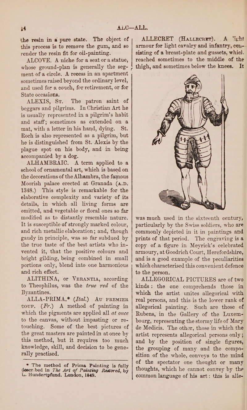 the resin in a pure state. The object of this process is to remove the gum, and 60 render the resin fit for oil-painting. ALCOVE. A niche for a seat or a statue, whose ground-plan is generally the seg- ment of'a circle. A recess in an apartment sometimes raised beyond the ordinary level, and used for a couch, for retirement, or for State occasions. ALEXIS, St. The patron saint of beggars and pilgrims. In Christian Art he is usually represented in a pilgrim’s habit and staff; sometimes as extended on a mat, with a letter in his hand, dying. St. Roch is also represented as a pilgrim, but he is distinguished from St. Alexis by the plague spot: on his body, and in being accompanied by a dog. ALHAMBRAIC, A term applied to a school of ornamental art, which is based on the decorations of the Alhambra, the famous Moorish palace erected at Granada (A.D. 1348.) This style is remarkable for the elaborative complexity and variety of its details, in which all living forms are omitted, and vegetable or floral ones so far modified as to distantly resemble nature. It is susceptible of strongly marked colour, and rich metallic elaboration; and, though gaudy in principle, was so far subdued by the true taste of the best artists who in- vented it, that the positive colours and bright gilding, being combined in small portions only, blend into one harmonious and rich effect. ALITHINA, or VERANTIA, according to Theophilus, was the true red of the Byzantines. ALLA-PRIMA.* (Jtal.) Au PREMIER coup. (Fr.) A method of painting in which the pigments are applied all at once to the canvas, without impasting or re- touching. Some of the best pictures of the great masters are painted in at once by this method, but it requires too much knowledge, skill, and decision to be gene- rally practised. * The method of Prima Painting is fully Gescr:bed in Zhe Art of Painting Restored, by L. Hundertpfund. London, 1849. ALLECRET (Hatiecrer). A. ‘ight armour for light cavalry and infantry, cou-- sisting of a breast-plate and gussets, whicl. reached sometimes to the middle of the thigh, and sometimes below the knees. It was much used in the sixteenth century, particularly by the Swiss soldiers, who are commonly depicted in it in paintings and prints of that period. The engraving isa copy of a figure in Meyrick’s celebrated armoury, at Goodrich Court, Herefordshire, and is a good example of the peculiarities which characterised this convenient defence to the person. ALLEGORICAL PICTURES are of two kinds: the one comprehends those in which the artist unites allegorical with real persons, and this is the lower rank of allegorical painting. Such are those of Rubens, in the Gallery of the Luxem- bourg, representing the stormy life of Mary de Medicis. The other, those in which the artist represents allegorical persons only ; and by the position of single figures, the grouping of many and the compo- sition of the whole, conveys to the mind of the spectator one thought or many thoughts, which he cannot convey by the common language of his art: this is alle-