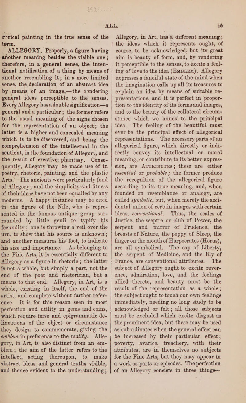 ¢-rical painting in the true sense of the term. | _ ALLEGORY. Properly, a figure having another meaning besides the visible one ; therefore, in a general sense, the inten- tional notification of a thing by means of another resembling it; in a more limited sense, the declaration of an abstract idea by means of an image,—the 3 ‘%ndering general ideas perceptible to the senses. Brey Alege hasadoublesignification—a to the usual meaning of the signs chosen for the representation of an object; the latter is a higher and concealed meaning comprehension of the intellectual in the sentient, is the foundation of Allegory, and the result of creative: phantasy. Conse- quently, Allegory may be made use of in poetry, rhetoric, painting, and the plastic Arts. The ancients were particularly fond of Allegory; and the simplicity and fitness of their ideas have aot been equalled by any moderns. A happy instance may be cited in the figure of the Nile, who is repre- sented in the famous antique group sur- rounded by little genii to typify his fecundity ; one is throwing a veil over the urn, to show that his source is unknown ; and another measures his foot, to indicate his size and importance. As belonging to the Fine Arts, it is essentially different to Allegory as a figure in rhetoric; the latter is not a whole, but simply a part, not the end of the poet and rhetorician, but a means to that end. Allegory, in Art, is a whole, existing in itself, the end of the artist, and complete without farther refer- ence. It is for this reason seen in most perfection and utility in gems and coins, which require terse and epigrammatic de- lineations of the object or circumstance they design to commemorate, giving the emblem in preference to the reality. Alle- gory, in Art, is also distinct from an em- blem ; the aim of the latter refers to the intellect, acting thereupon, to make abstract ideas and general truths visible, and thence evident to the understanding ; —_—_—_—_—_—_—_—_—_—_ eee 16 Allegory, in Art, has a aifferent meaning ; the ideas which it represents ought, of course, to be acknowledged, but its great aim is beauty of form, and, by rendering it perceptible to the senses, to excite a feel- expresses a fanciful state of the mind when the imagination calls up all its treasures to explain an idea by means of suitable re- presentations, and it is perfect in propor- tion to the identity of its forms and images, and to the beauty of the collateral circum- idea. The feeling of the beautiful must ever be the principal effect of allegorical representations. The accessory parts of an allegorical figure, which directly or indi- rectly convey its intellectual or moral meaning, or contribute to its better expres- sion, are ATTRIBUTES; these are either essential or probable ; the former produce the recognition of the allegorical figure according to its true meaning, and, when founded on resemblance or analogy, are called symbolic, but, when merely the acci- dental union of certain images with certain ideas, conventional. Thus, the scales of Justice, the sceptre or club of Power, the serpent and mirror of Prudence, the breasts of Neture, the poppy of Sleep, the finger on the mouth of Harpocrates (Horus), are all symbolical. The cap of Liberty, the serpent of Medicine, and the lily of France, are conventional attributes. The subject of Allegory ougkt to excite rever- ence, admiration, love, and the feelings allied thereto, and beauty must be the result of the representation as a whole; the subject ought to touch our own feelings immediately, needing ro long study to be acknowledged or felt; all those subjects must be excluded which excite disgust as the prominent idea, but these may be used as subordinates when the general effect can be increased by their particular effect; poverty, avarice, treachery, with their attributes, are in themselves no subjects for the Fine Arts, but they may appear in a work as parts or episodes. The perfection of an Allegory consists in three things—