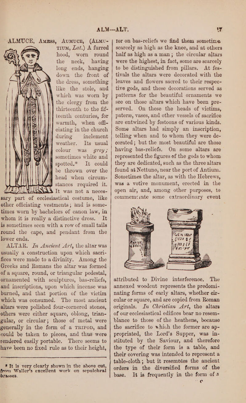 --ALMUCE, Astrss, AuUmMuCE, (ALMU- tTiuM, Lat.) A furred hood, worn round the neck, having long ends, hanging down the front of the dress, something like the stole, and 4} which was worn by \¥ the clergy from the | thirteenth to the fif- | teenth centuries, for ; warmth, when offi- clating in the church during inclement weather. Its usual Mi colour was grey; 1 sometimes white and spotted.* It could W be thrown over the j head when circum- A} =a stances required it. DIOS UU It was AEB neces- sary part of ecclesiastical costume, like other officiating vestments; and is some- times worn by bachelors of canon law, in whom it is really a distinctive dress. It is sometimes seen with a row of small tails round the cape, and pendant from the lower ends. ALTAR. In Ancient Art, the altar was usually a construction upon which sacri- fices were made to adivinity. Among the Greeks and Romans the altar was formed of a square, round, or triangular pedestal, ornamented with sculptures, bas-reliefs, and inscriptions, upon which incense was burned, and that portion of the victim which was consumed. The most ancient altars were polished four-cornered stones, others were either square, oblong, trian- gular, or circular; those of metal were generally in the form of a TRIPOD, and could be taken to pieces, and thus were rendered easily portable. There seems to have been no fixed rule as to their height, 4 Jt is very clearly shown in the above cut, from Waller’s excellent work on sepulchral brasses. tor on bas-reliefs we find them sometime scarcely as high as the knee, and at others half as high as a man; the circular altars were the highest, in fact, some are scarcely to be distinguished from pillars. At fes- tivals the altars were decorated with the leaves and flowers sacred to their respec- tive gods, and these decorations served as patterns for the beautiful ornaments we see on those altars which have been pre- served. On these the heads of victims, pateree, vases, and other vessels of sacrifice are entwined by festoons of various kinds. Some altars had simply an inscription, telling when and to whom they were de- corated; but the most beautiful are those having bas-reliefs. On some altars are represented the figures of the gods to whom they are dedicated, such as the three altars found at Nettuno, near the port of Antium. Sometimes the altar, as with the Hebrews, was a votive monument, erected in the open air, and, among other purposes, to commem‘iate some extraordinary event attributed to Divine interference. The annexed woodcut represents the predomi- nating forms of early altars, whether cir- cular or square, and are copied from Roman originals. In Christian Art, the altars of our ecclesiastical edifices bear no resem- the sacrifice to whivh the former are ap- propriated, the Lord’s Supper, was in- stituted by the Saviour, and therefore the type of their form is a table, and their covering was intended to represent a table-cloth; but it resemples the ancient orders in the diversified forms of the base. It is frequently in the form ofa = @