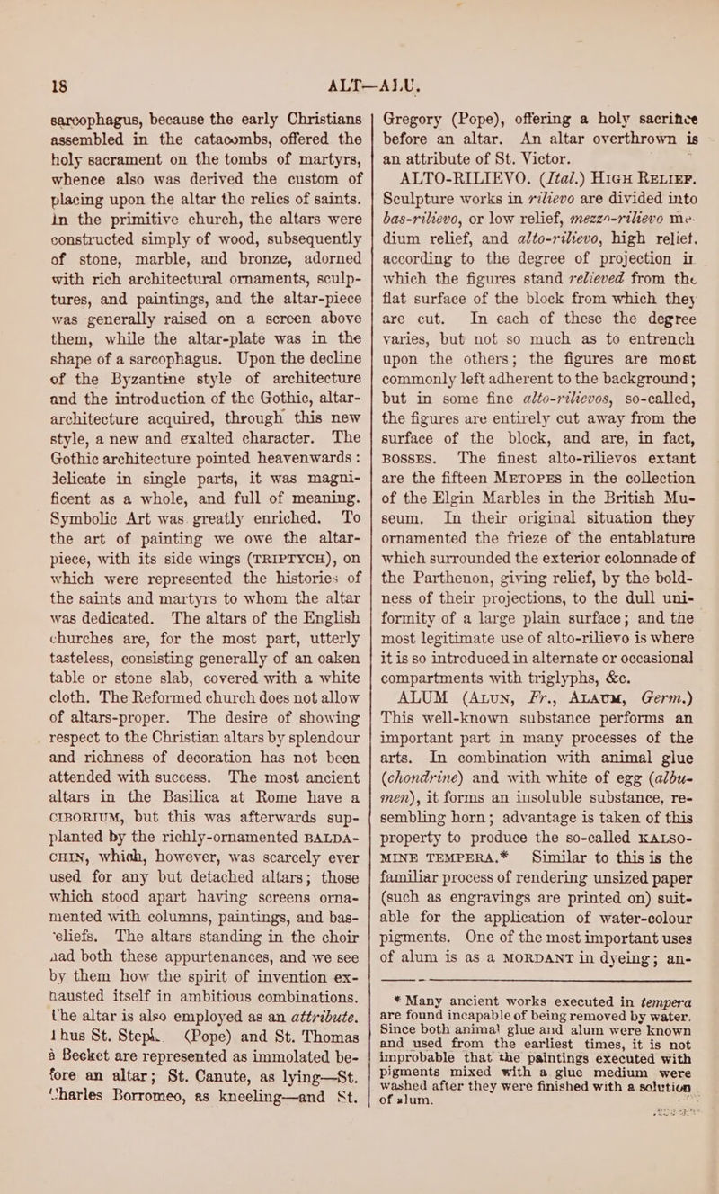sarcophagus, because the early Christians assembled in the catacombs, offered the holy sacrament on the tombs of martyrs, whence also was derived the custom of placing upon the altar tho relics of saints. in the primitive church, the altars were constructed simply of wood, subsequently of stone, marble, and bronze, adorned with rich architectural ornaments, sculp- tures, and paintings, and the altar-piece was generally raised on a screen above them, while the altar-plate was in the shape of a sarcophagus. Upon the decline of the Byzantine style of architecture and the introduction of the Gothic, altar- architecture acquired, through this new style, a new and exalted character. The Gothic architecture pointed heavenwards : Jelicate in single parts, it was magni- ficent as a whole, and full of meaning. Symbolic Art was. greatly enriched. To the art of painting we owe the altar- piece, with its side wings (TRIPTYCH), on which were represented the histories of the saints and martyrs to whom the altar was dedicated. The altars of the English churches are, for the most part, utterly tasteless, consisting generally of an oaken table or stone slab, covered with a white cloth. The Reformed church does not allow of altars-proper. The desire of showing respect to the Christian altars by splendour and richness of decoration has not been attended with success. The most ancient altars in the Basilica at Rome have a CIBORIUM, but this was afterwards sup- planted by the richly-ornamented BALDA- cHIN, whish, however, was scarcely ever used for any but detached altars; those which stood apart having screens orna- mented with columns, paintings, and bas- ‘eliefs. The altars standing in the choir aad both these appurtenances, and we see by them how the spirit of invention ex- hausted itself in ambitious combinations. he altar is also employed as an attribute. thus St. Steph. (Pope) and St. Thomas 4 Becket are represented as immolated be- fore an altar; St. Canute, as lying—St. “tharles Borromeo, as kneeling—and St. Gregory (Pope), offering a holy sacrifice before an altar. An altar overthrown is an attribute of St. Victor. k ALTO-RILIEVO. (Jtal.) Hieu RE.IEr, Sculpture works in rilievo are divided into bas-rilievo, or low relief, mezzo-riltevo me. dium relief, and alto-rilevo, high relief, according to the degree of projection ir which the figures stand relieved from the flat surface of the block from which they are cut. In each of these the degree varies, but not so much as to entrench upon the others; the figures are most commonly left adherent to the background ; but in some fine alto-rilevos, so-called, the figures are entirely cut away from the surface of the block, and are, in fact, BossES. The finest alto-rilievos extant are the fifteen METrorxs in the collection of the Elgin Marbles in the British Mu- seum. In their original situation they ornamented the frieze of the entablature which surrounded the exterior colonnade of the Parthenon, giving relief, by the bold- ness of their projections, to the dull uni- formity of a large plain surface; and tae most legitimate use of alto-rilievo is where it is so introduced in alternate or occasional compartments with triglyphs, &ce. ALUM (Atun, Fr., ALAUM, Germ.) This well-known substance performs an important part in many processes of the arts. In combination with animal glue (chondrine) and with white of egg (albu- men), it forms an insoluble substance, re- sembling horn; advantage is taken of this property to produce the so-called KALSo- MINE TEMPERA.* Similar to this is the familiar process of rendering unsized paper (such as engravings are printed on) suit- able for the application of water-colour pigments. One of the most important uses of alum is as a MORDANT in dyeing; an- -_~ * Many ancient works executed in tempera are found incapable of being removed by water. Since both anima! glue and alum were known and used from the earliest times, it is not improbable that the paintings executed with pigments mixed with a glue medium were waehee after they were finished with a solution of slum. - ome