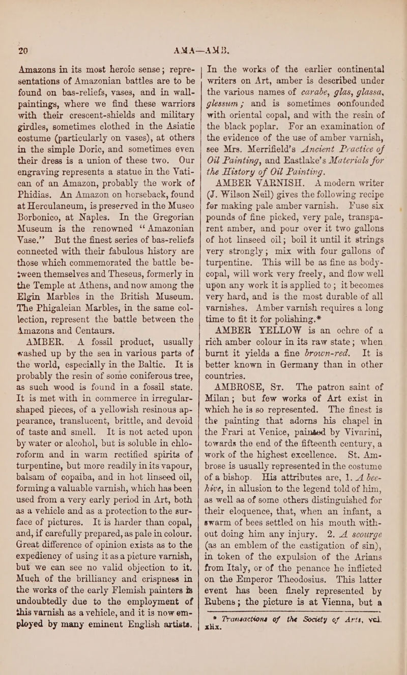 Amazons in its most heroic sense; repre- sentations of Amazonian battles are to be found on bas-reliefs, vases, and in wall- paintings, where we find these warriors with their crescent-shields and military girdles, sometimes clothed in the Asiatic costume (particularly on vases), at others in the simple Doric, and sometimes even their dress is a union of these two. Our engraving represents a statue in the Vati- can of an Amazon, probably the work of Phidias. An Amazon on horseback, found at Herculaneum, is preserved in the Museo Borbonico, at Naples. In the Gregorian Museum is the renowned ‘‘ Amazonian Vase.”” But the finest series of bas-reliefs connected with their fabulous history are those which commemorated the battle be- sween themselves and Theseus, formerly in the Temple at Athens, and now among the Elgin Marbles in the British Museum. The Phigaleian Marbles, in the same col- lection, represent the battle between the Amazons and Centaurs. AMBER. A fossil product, usually washed up by the sea in various parts of the world, especially in the Baltic. It is probably the resin of some coniferous tree, as such wood is found in a fossil state. It is met with in commerce in irregular- shaped pieces, of a yellowish resinous ap- pearance, translucent, brittle, and devoid of taste and smell. It is not acted upon by water or alcohol, but is soluble in chlo- roform and in warm rectified spirits of turpentine, but more readily in its vapour, balsam of copaiba, and in hot linseed oil, forming a valuable varnish, which has been used from a very early period in Art, both as a vehicle and as a protection to the sur- face of pictures. It is harder than copal, and, if carefully prepared, as pale in colour. Great difference of opinion exists as to the expediency of using it asa picture varnish, but we can see no valid objection to it. Much of the brilliancy and crispness in the works of the early Flemish painters is undoubtedly due to the employment of shis varnish as a vehicle, and it is now em- In the works of the earlier continental writers on Art, amber is described under the various names of carabe, glas, glassa, glessum ; and is sometimes confounded with oriental copal, and with the resin of the black poplar. For an examination of the evidence of the use of amber varnish, see Mrs. Merrifield’s Ancient Practice of Ow Painting, and Eastlake’s Materials for the History of Oi Painting. AMBER VARNISH. A modern writer (J. Wilson Neil) gives the following recipe fer making pale amber varnish. Fuse six pounds of fine picked, very pale, transpa- rent amber, and pour over it two gallons of hot linseed oil; boil it until it strings very strongly; mix with four gallons of turpentine. This will be as fine as body- copal, will work very freely, and flow well upon any work it is applied to; it becomes very hard, and is the most durable of all varnishes, Amber varnish requires a long time to fit it for polishing.* AMBER YELLOW is an ochre of a rich amber colour in its raw state; when burnt it yields a fine brown-red. It is better known in Germany than in other countries. AMBROSE, Sr. The patron saint of Milan; but few works of Art exist in which he is so represented. The finest is the painting that adorns his chapel in the Frari at Venice, painsed by Vivarini, towards the end of the fifteenth century, a work of the highest excellence. St. Am- brose is usually represented in the costume ofa bishop. His attributes are, 1. 4 bee- heve, in allusion to the legend told of him, as well as of some others distinguished for their eloquence, that, when an infant, a swarm of bees settled on his mouth with- out doing him any injury. 2. A scourge (as an emblem of the castigation of sin), in token of the expulsion of the Arians from Italy, or of the penance he inflicted on the Emperor Theodosius. This latter event has been finely represented by Rubens; the picture is at Vienna, but a xhix.