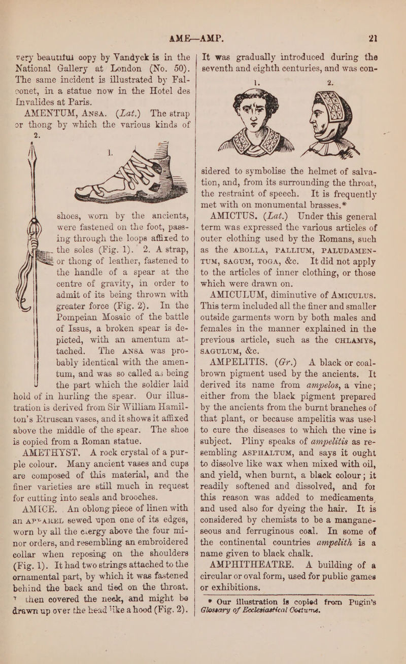 very beautitui copy by Vandyck is in the | National Gallery at London (No. 50). The same incident is illustrated by Fal- conet, in a statue now in the Hotel des Invalides at Paris. AMENTUM, Ansa. (Zat.) The strap or thong by which the various kinds of 2 shoes, worn by the ancients, were fastened on the foot, pass- ing through the loops affixed to .. the soles (Fig. 1). 2. A strap, = or thong of leather, fastened to the handle of a spear at the centre of gravity, in order to admit of its being thrown with greater force (Fig. 2). In the Pompeian Mosaic of the battle of Issus, a broken spear is de- picted, with an amentum at- tached. The ANSA was pro- bably identical with the amen- tum, and was so called as being the part which the soldier laid hold of in hurling the spear. Our illus- tration is derived from Sir William Hamil- ton’s Etruscan vases, and it shows it affixed above the middle of the spear. The shoe is copied from a Roman statue. AMETHYST. A rock crystal of a pur- ple colour. Many ancient vases and cups are composed of this material, and the finer varieties are still much in request for cutting into seals and brooches. AMICE, . An oblong piece of linen with an APFAREL sewed upon one of its edges, worn by all the ciergy above the four mi- nor orders, and resembling an embroidered collar when reposing on the shoulders (Fig. 1). It had two strings attached to the ornamental part, by which it was fastened ‘behind the back and tied on the throat. 7 then covered the neek, and might be drawn up over the Lead like a hood (Fig. 2). 21 It was gradually introduced during the seventh and eighth centuries, and was con- sidered to symbolise the helmet of salva- tion, and, from its surrounding the throat, the restraint of speech. It is frequently met with on monumental brasses.* AMICTUS. (Lat.) Under this general term was expressed the various articles of outer clothing used by the Romans, such as the ABOLLA, PALLIUM, PALUDAMEN- TUM, SAGUM, TOGA, &amp;c. It did not apply to the articles of inner clothing, or those which were drawn on. AMICULUM, diminutive of AmicuLus. This term included all the finer and smaller outside garments worn by both males and females in the manner explained in the previous article, such as the CHLAMYs, SAGULUM, &amp;c. AMPELITIS. (Gr.) A black or coal- brown pigment used by the ancients. It derived its name from ampelos, a vine; either from the black pigment prepared by the ancients from the burnt branches of that plant, or because ampelitis was usel to cure the diseases to which the vine is subject. Pliny speaks of ampelitis as re- sembling ASPHALTUM, and says it ought to dissolve like wax when mixed with oil, and yield, when burnt, a black colour; it readily softened and dissolved, and for this reason was added to medicaments and used also for dyeing the hair. It is considered by chemists to be a mangane- seous and ferruginous coal. In some of the continental countries ampelith is a name given to black chalk. AMPHITHEATRE. A building of a circular or oval form, used for public games or exhibitions. * Our illustration is copied from Pugin’s Glossary of Eoclesiastical Costume.