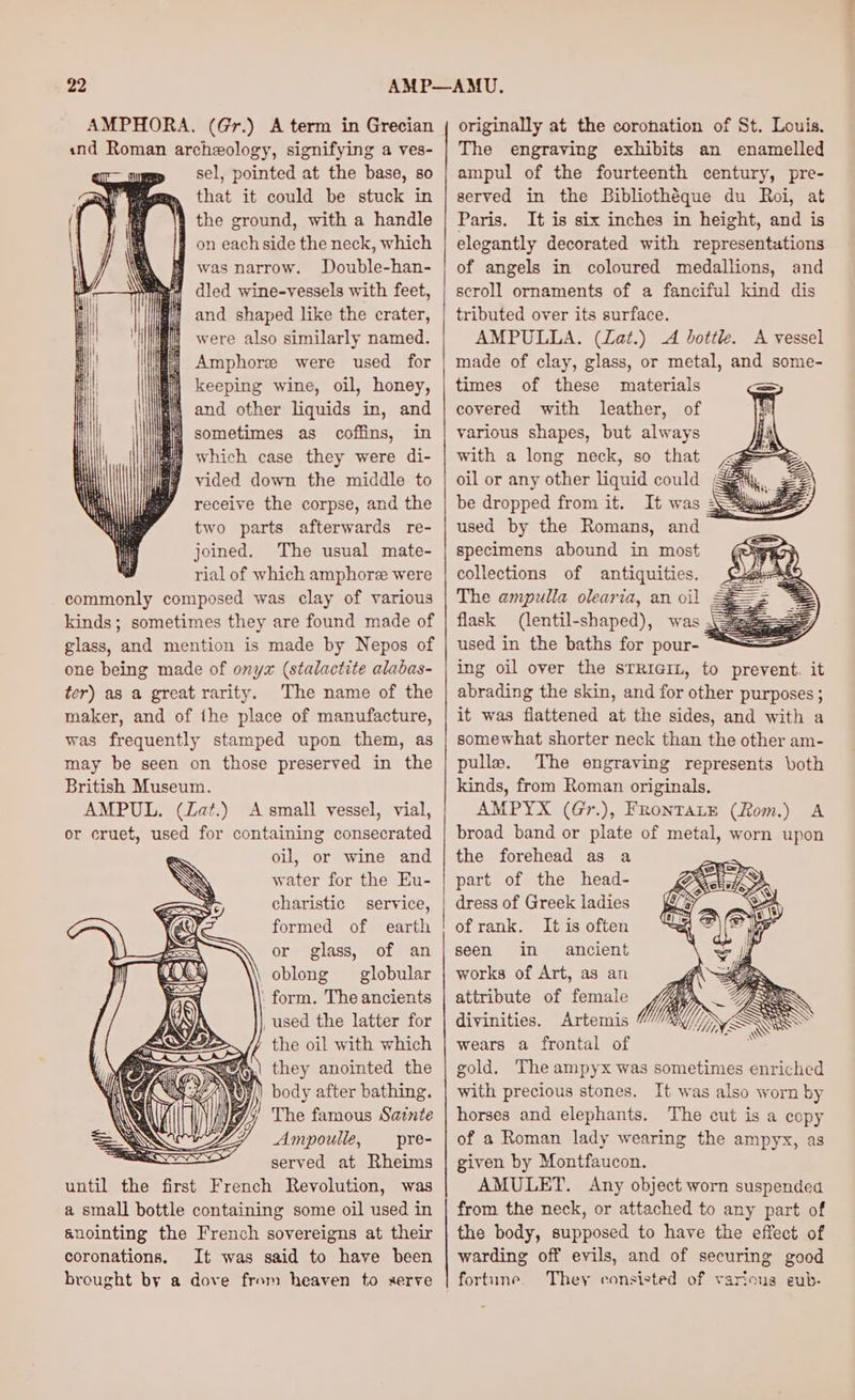 «nd Roman archeology, signifying a ves- sel, pointed at the base, so that it could be stuck in the ground, with a handle on each side the neck, which \ @ was narrow. Double-han- we dled wine-vessels with feet, | and shaped like the crater, were also similarly named. Amphore were used for | keeping wine, oil, honey, } and other liquids in, and it sometimes as coffins, in which case they were di- vided down the middle to receive the corpse, and the two parts afterwards re- joined. The usual mate- rial of which amphoree were commonly composed was clay of various kinds; sometimes they are found made of glass, and mention is made by Nepos of one being made of onyx (stalactite alabas- ter) as a great rarity. The name of the maker, and of the place of manufacture, was frequently stamped upon them, as may be seen on those preserved in the British Museum. AMPUL. (Zat.) A small vessel, vial, or cruet, used for containing consecrated oil, or wine and water for the Eu- charistic service, formed of earth or glass, of an oblong globular . form. The ancients _used the latter for the oil with which they anointed the } body after bathing. The famous Sainte Ampoulle, —_ pre- SO” served at Rheims until the first French Revolution, was a small bottle containing some oil used in anointing the French sovereigns at their coronations. It was said to have been brought by a dove from heaven to serve The engraving exhibits an enamelled ampul of the fourteenth century, pre- served in the Bibliothéque du Roi, at Paris. It is six inches in height, and is elegantly decorated with representations of angels in coloured medallions, and scroll ornaments of a fanciful kind dis tributed over its surface. AMPULLA. (Zat.) A bottle. A vessel made of clay, glass, or metal, and some- times of these materials covered with leather, of various shapes, but always with a long neck, so that <= oil or any other liquid could Gay, £2 be dropped from it. It was \ =a used by the Romans, and specimens abound in most collections of antiquities. The ampulla olearia, an oil flask (lentil-shaped), was 3g used in the baths for pour- ing oil over the sTRrG@rL, to prevent. it abrading the skin, and for other purposes ; it was flattened at the sides, and with a somewhat shorter neck than the other am- pulls. The engraving represents both kinds, from Roman originals. AMPYX (Gr.), FRoNTALE (Rom.) A broad band or plate of metal, worn upon the forehead as a part of the head- dress of Greek ladies of rank. It is often seen in ancient works of Art, as an attribute of female divinities. Artemis wears a frontal of gold. The ampyx was sometimes enriched with precious stones. It was also worn by horses and elephants. The cut is a copy of a Roman lady wearing the ampyx, as given by Montfaucon. AMULET. Any object worn suspended from the neck, or attached to any part of the body, supposed to have the effect of warding off evils, and of securing good fortune. They consisted of various eub-