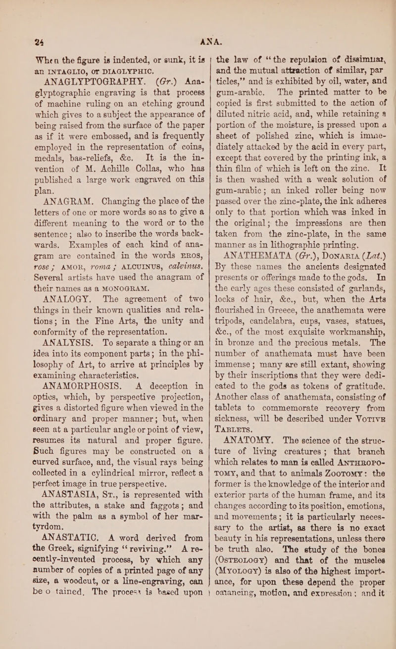 24 When the figure is indented, or sunk, it is an INTAGLIO, Or DIAGLYPHIC. ANAGLYPTOGRAPHY. (Gr.) Ana- glyptographic engraving is that process of machine ruling on an etching ground which gives to a subject the appearance of being raised from the surface of the paper as if it were embossed, and is frequently employed in the representation of coins, medals, bas-reliefs, &amp;c. It is the in- vention of M. Achille Collas, who has published a large work engraved on this plan. ANAGRAM. Changing the place of the letters of one or more words so as to give a different meaning to the word or to the sentence; also to inscribe the words back- wards. Ixamples of each kind of ana- gram are contained in the words ERos, rosé; AMOR, roma; ALCUINUS, calvinus. Several artists have used the anagram of their names as a MONOGRAM. ANALOGY. The agreement of two things in their known qualities and rela- tions; in the Fine Arts, the unity and conformity of the representation. ANALYSIS. To separate a thing or an idea into its component parts; in the phi- losophy of Art, to arrive at principles by examining characteristics. ANAMORPHOSIS. A deception in optics, which, by perspective projection, gives a distorted figure when viewed in the ordinary and proper manner; but, when seen at a particular angle or point of view, resumes its natural and proper figure. Such figures may be constructed on a curved surface, and, the visual rays being collected in a cylindrical mirror, reflect a perfect image in true perspective. ANASTASIA, St., is represented with the attributes, a stake and faggots; and with the palm as a symbol of her mar- tyrdom. ANASTATIC. A word derived from the Greek, signifying ‘‘reviving.” A re- cently-invented process, by which any number of copies of a printed page of any size, a woodcut, or a line-engraving, can be o tained, The process is based upon the law of “the repulsion of dissimuar, and the mutual attraction of similar, par ticles,’’ and is exhibited by oil, water, and gum-arabic. The printed matter to be copied is first submitted to the action of diluted nitric acid, and, while retaining a portion of the moisture, is pressed upon a sheet of polished zinc, which is imine- diately attacked by the acid in every part, except that covered by the printing ink, a thin film of which is left on the zinc. It is then washed with a weak solution of gum-arabic; an inked roller being now passed over the zinc-plate, the ink adheres only to that portion which was inked in the original; the impressions are then taken from the zinc-plate, in the same manner as in lithographic printing. ANATHEMATA (Gr.), Donarta (Lat.) By these names the ancients designated presents or offerings made tothe gods. In the early ages these consisted of garlands, locks of hair, &amp;c., but, when the Arts flourished in Greece, the anathemata were tripods, candelabra, cups, vases, statues, &amp;c., of the most exquisite workmanship, in bronze and the precious metals. The number of anathemata must have been immense ; many are still extant, showing by their inscriptions that they were dedi- cated to the gods as tokens of gratitude. Another class of anathemata, consisting of tablets to commemorate recovery from sickness, will be described under VoTIvE TABLETS. ANATOMY. The science of the struc- ture of living creatures; that branch which relates to man is called ANTHROPO- TOMY, and that to animals Zootomy: the former is the knowledge of the interior and exterior parts of the human frame, and its changes according to its position, emotions, and movements ; it is particularly neces- sary to the artist, as there is no exact beauty in his representations, unless there be truth also. The study of the bones (OsTEOLOGY) and that of the muscles (Myo xoey) is also of the highest import- ance, for upon these depend the proper } oalancing, motion, and expression ; and it