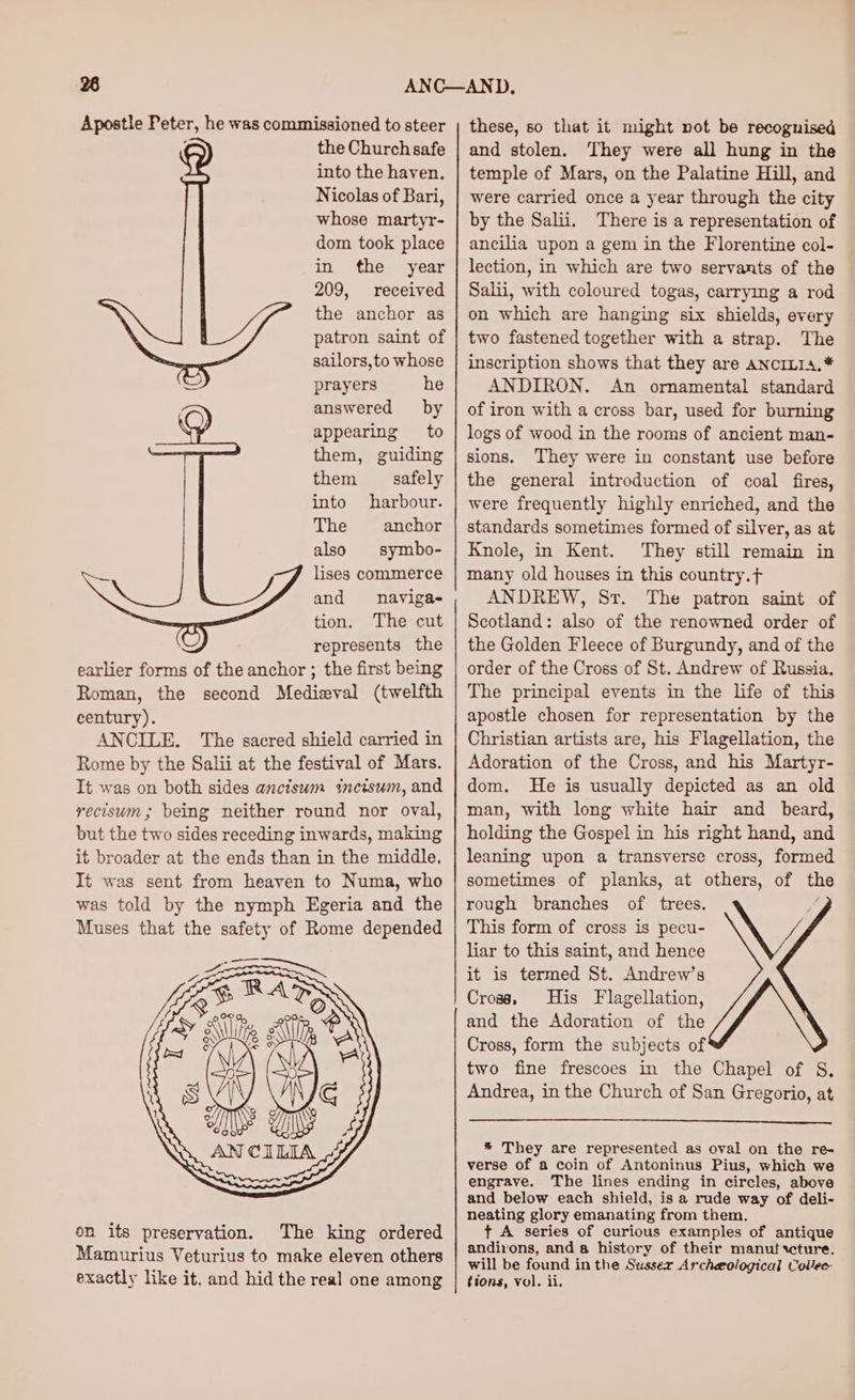 Apostle Peter, he was commissioned to steer the Church safe into the haven. Nicolas of Bari, whose martyr- dom took place in the year 209, received the anchor as patron saint of sailors,to whose prayers he answered by appearing to them, guiding them safely into harbour. The anchor also symbo- lises commerce and nayiga- tion. The cut represents the earlier forms of the anchor ; the first being Roman, the second Medieval (twelfth century). ANCILE. The sacred shield carried in Rome by the Salii at the festival of Mars. It was on both sides anciswm incisum, and recisum; being neither round nor oval, but the two sides receding inwards, making it broader at the ends than in the middle. It was sent from heaven to Numa, who was told by the nymph Egeria and the Muses that the safety of Rome depended on its preservation. The king ordered Mamurius Veturius to make eleven others these, so that it might not be recognised and stolen. They were all hung in the temple of Mars, on the Palatine Hill, and were carried once a year through the city by the Salii. There is a representation of ancilia upon a gem in the Florentine col- lection, in which are two servants of the Salii, with coloured togas, carrying a rod on which are hanging six shields, every two fastened together with a strap. The inscription shows that they are ANCILIA.* ANDIRON. An ornamental standard of iron with a cross bar, used for burning logs of wood in the rooms of ancient man- sions. They were in constant use before the general introduction of coal fires, were frequently highly enriched, and the standards sometimes formed of silver, as at Knole, in Kent. They still remain in many old houses in this country.f ANDREW, Sr. The patron saint of Scotland: also of the renowned order of the Golden Fleece of Burgundy, and of the order of the Cross of St. Andrew of Russia. The principal events in the life of this apostle chosen for representation by the Christian artists are, his Flagellation, the Adoration of the Cross, and his Martyr- dom. He is usually depicted as an old man, with long white hair and beard, holding the Gospel in his right hand, and leaning upon a transverse cross, formed sometimes of planks, at others, of the rough branches of trees. Ny This form of cross is pecu- \Y liar to this saint, and hence it is termed St. Andrew’s Cross, His Flagellation, and the Adoration of the Cross, form the subjects of two fine frescoes in the Chapel of S. Andrea, in the Church of San Gregorio, at * They are represented as oval on the re- verse of a coin of Antoninus Pius, which we engrave. The lines ending in circles, above and below each shield, is a rude way of deli- neating glory emanating from them. t+ A series of curious examples of antique andirons, and a history of their manuf xcture. will be found in the Sussex Archeological Collec