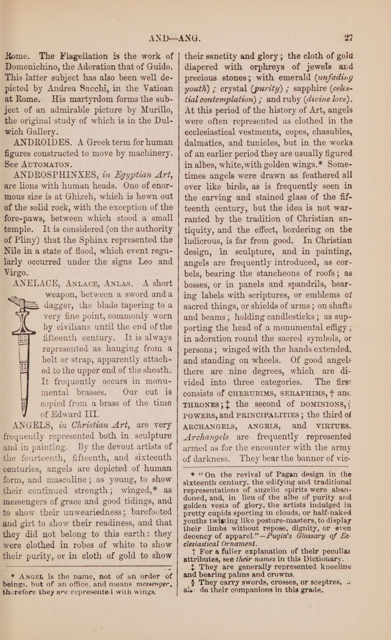 Home. The Flagellation is the work of Domenichino, the Adoration that of Guido. ‘This latter subject has also been well de- picted by Andrea Sacchi, in the Vatican at Rome. His martyrdom forms the sub- ject of an admirable picture by Murillo, the original study of which is in the Dul- wich Gallery. ANDROIDES. A Greek term for human figures constructed to move by machinery. See AUTOMATON. ANDROSPHINXES, i» Egyptian Art, are lions with human heads. One of enor- mous size is at Ghizeh, which is hewn out of the solid rock, with the exception of the fore-paws, between which stood a small temple. It is considered (on the authority of Pliny) that the Sphinx represented the Nile in a state of flood, which event regu- larly occurred under the signs Leo and Virgo. ANELACE, Antacr, ANuLas. A short weapon, between a sword anda dagger, the blade tapering to a very fine point, commonly worn by civilians until the end of the fifteenth century. It is always represented as hanging from a belt or strap, apparently attach- ed to the upper end of the sheath. It frequently occurs in monu- mental brasses. Our cut is copied from a brass of the time of Edward III. ANGELS, itn Christian Art, are very frequently represented both in sculpture and in painting. By the devout artists of the fourteenth, fifteenth, and sixteenth centuries, angels are depicted of human form, and masculine; as young, to show their continued strength; winged,* as messengers of grace and good tidings, and to show their unweariedness; barefooted and girt to show their readiness, and that they did not belong to this earth: they were clothed in robes of white to show their purity, or in cloth of gold to show * ANGEL is the name, not of an order of beings, but of an office, and means messenger, therefore they are represented with wings. their sanctity and glory; the cloth of gold diapered with orphreys of jewels and precious stones; with emerald (unfading youth) ; erystal (purity) ; sapphire (celes- tial contemplation) ; and ruby (divine love). At this period of the history of Art, angels were often represented as clothed in the ecclesiastical vestments, copes, chasubles, dalmatics, and tunicles, but in the works of an earlier period they are usually figured in albes, white, with golden wings.* Some- times angels were drawn as feathered all over like birds, as is frequently seen in the carving and stained glass of the fif- teenth century, but the idea is not war- ranted by the tradition of Christian an- tiquity, and the effect, bordering on the ludicrous, is far from good. In Christian design, in sculpture, and in painting, angels are frequently introduced, as cor- bels, bearing the stancheons of roofs; as bosses, or in panels and spandrils, bear- ing labels with scriptures, or emblems of sacred things, or shields of arms; on shafts and beams; holding candlesticks ; as sup- porting the head of a monumental effigy ; in adoration round the sacred symbols, or persons; winged with the hands extended, and standing on wheels. Of good angels there are nine degrees, which are di- vided into three categories. The first consists of CHERUBIMS, SERAPHIMS, f anc THRONES;{ the second of DOMINIONS, ¢ POWERS, and PRINCIPALITIES ; the third of ARCHANGELS, ANGELS, and VIRTUES. Archangels are frequently represented armed as for the encounter with the army of darkness. They bear the banner of vic- * “On the revival of Pagan design in the sixteenth century, the edifying and traditional representations of angelic spirits were aban- doned, and, in lieu of the albe of purity and golden vests of glory, the artists indulged in pretty cupids sporting in clouds, or half-naked youths twisting like posture-masters, to display their limbs without repose, dignity, or even decency of apparel.”—Pugin’s Glossary of Ee clesiastical Ornament. + For a fuller explanation of their peculia attributes, see their names in this Dictionary. t They are generally represented kneeline and bearing palms and crowns. § They carry swords, crosses, or sceptres, .: ais: do their companions in this grade.