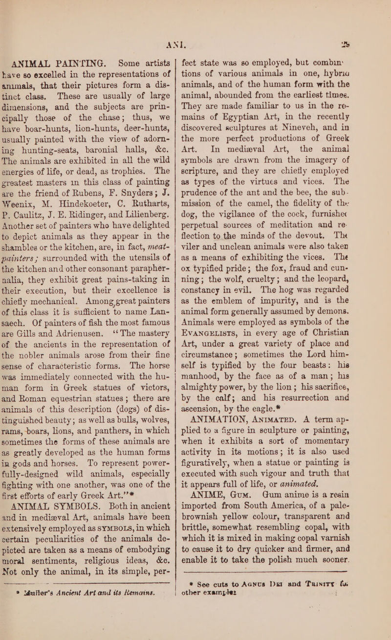ANIMAL PAINTING. Some artists have so excelled in the representations of animals, that their pictures form a dis- tinct class. These are usually of large dimensions, and the subjects are prin- cipally those of the chase; thus, we have boar-hunts, lion-hunts, deer-hunta, usually painted with the view of adorn- ing hunting-seats, baronial halls, &c. The animals are exhibited in all the wild energies of life, or dead, as trophies. The greatest masters in this class of painting are the friend of Rubens, F. Snyders; J. Weenix, M. Hindekoeter, C. Rutharts, P. Caulitz, J. E. Ridinger, and Lilienberg. Another set of painters who have delighted to depict animals as they appear in the shambles or the kitchen, are, in fact, meat- painters ; surrounded with the utensils of the kitchen and other consonant parapher- nalia, they exhibit great pains-taking in their execution, but their excellence is chiefly mechanical. Among great painters of this class it is sufficient to name Lan- saech. Of painters of fish the most famous are Gills and Adrienusen. ‘‘The mastery of the ancients in the representation of the nobler animals arose from their fine sense of characteristic forms. The horse was immediately connected with the hu- man form in Greek statues of victors, and Roman equestrian statues; there are animals of this description (dogs) of dis- tinguished beauty; as well as bulls, wolves, rams, boars, lions, and panthers, in which sometimes the forms of these animals are as greatly developed as the human forms in gods and horses. To represent power- fully-designed wild animals, especially fighting with one another, was one of the first efforts of early Greek Art.’’* ANIMAL SYMBOLS. Both in ancient and in medieval Art, animals have been extensively employed as SYMBOLS, in which certain peculiarities of the animals de- picted are taken as a means of embodying moral sentiments, religious ideas, &e. Not only the animal, in its simple, per- ee » Mdalter’s Ancient Art and tts Remains. fect state was so employed, but combin: tions of various animals in one, hybriu animals, and of the human form with the animal, abounded from the earliest times. They are made familiar to us in the re- mains of Egyptian Art, in the recently discovered sculptures at Nineveh, and in the more perfect productions of Greek Art. In mediewval Art, the animal symbols are drawn from the imagery of scripture, and they are chiefly employed as types of the virtues and vices. The prudence of the ant and the bee, the sub- mission of the camel, the fidelity of th dog, the vigilance of the cock, furnishec perpetual sources of meditation and re: flection to the minds of the devout, The viler and unclean animals were also taken as a means of exhibiting the vices. The ox typified pride; the fox, fraud and cun- ning; the wolf, cruelty; and the leopard, constancy in evil, The hog was regarded as the emblem of impurity, and is the animal form generally assumed by demons. Animals were employed as symbols of the EVANGELISTS, in every age of Christian Art, under a great variety of place and circumstance; sometimes the Lord him- self is typified by the four beasts: his manhood, by the face as of a man; his almighty power, by the lion ; his sacrifice, by the calf; and his resurrection and ascension, by the eagle.* ANIMATION, Animatep. A term ap- plied to a figure in sculpture or painting, when it exhibits a sort of momentary activity in its motions; it is also used figuratively, when a statue or painting is executed with such vigour and truth that it appears full of life, or animated. ANIME, Gum. Gum anime is a resin imported from South America, of a pale- brownish yellow colour, transparent and brittle, somewhat resembling copal, with which it is mixed in making copal varnish to cause it to dry quicker and firmer, and enable it to take the polish much sooner. * See cuts to AcNus I)e1 and psi! faa other example: ;