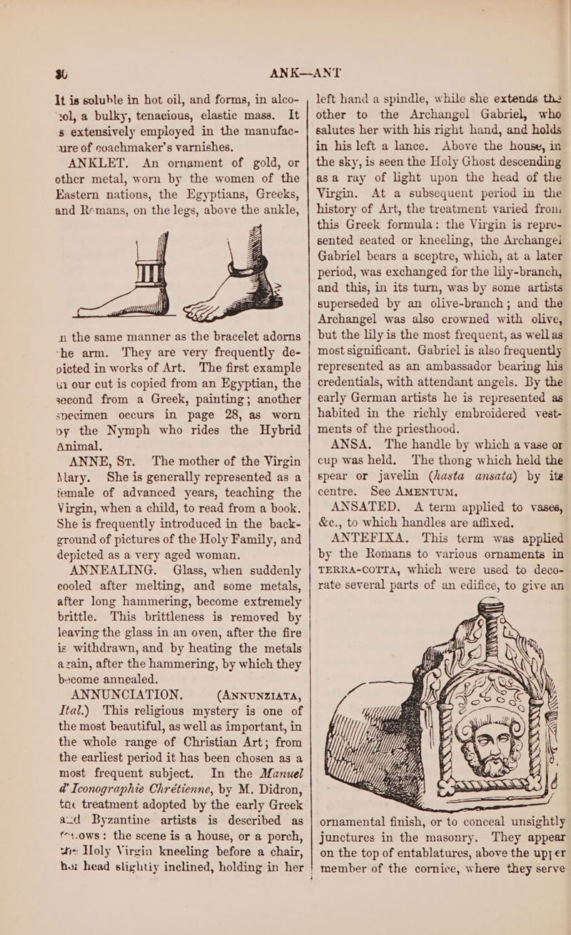 ‘ol, a bulky, tenacious, elastic mass. It s extensively employed in the manufac- -ure of coachmaker’s varnishes. ANKLET. An ornament of gold, or other metal, worn by the women of the Eastern nations, the Egyptians, Greeks, and Remans, on the legs, above the ankle, n the same manner as the bracelet adorns -he arm. ‘They are very frequently de- picted in works of Art. The first example 2 our cut is copied from an Egyptian, the second from a Greek, painting; another specimen occurs in page 28, as worn py the Nymph who rides the Hybrid Animal, ANNE, St. The mother of the Virgin \lary. She is generally represented as a female of advanced years, teaching the Virgin, when a child, to read from a book. She is frequently introduced in the back- ground of pictures of the Holy Family, and depicted as a very aged woman. ANNEALING. Glass, when suddenly cooled after melting, and some metals, after long hammering, become extremely brittle. This brittleness is removed by leaving the glass in an oven, after the fire is withdrawn, and by heating the metals azain, after the hammering, by which they become annealed. ANNUNCIATION. (ANNUNZIATA, Ital.) This religious mystery is one of the most beautiful, as well as important, in the whole range of Christian Art; from the earliest period it has been chosen as a most frequent subject. In the Manuel @’ Iconographie Chrétienne, by M. Didron, toc treatment adopted by the early Greek avd Byzantine. artists is described as f1.ows: the scene is a house, or a porch, wie Holy Virgin kneeling before a chair, hor head slightiy inclined, holding in her other to the Archangel Gabriel, who salutes her with his right hand, and holds in his left a lance. Above the house, in the sky, is seen the Holy Ghost descending asa ray of light upon the head of the Virgin. At a subsequent period in the history of Art, the treatment varied from this Greek formula: the Virgin is repre- sented seated or kneeling, the Archangei Gabriel bears a sceptre, which, at a later period, was exchanged for the lily-branch, and this, in its turn, was by some artists superseded by an olive-branch; and the Archangel was also crowned with olive, but the lily is the most frequent, as wellas most significant. Gabriel is also frequently represented as an ambassador bearing his credentials, with attendant angels. By the early German artists he is represented as habited in the richly embroidered vest- ments of the priesthood. ANSA. The handle by which a vase or cup was held. The thong which held the spear or javelin (hasta ansata) by ite centre. See AMENTUM, ANSATED. A term applied to vases, &amp;c., to which handles are affixed. ANTEFIXA. This term was applied by the Romans to various ornaments in TERRA-COTTA, which were used to deco- rate several parts of an edifice, to give an ornamental finish, or to conceal unsightly junctures in the masonry. They appear on the top of entablatures, above the upy er
