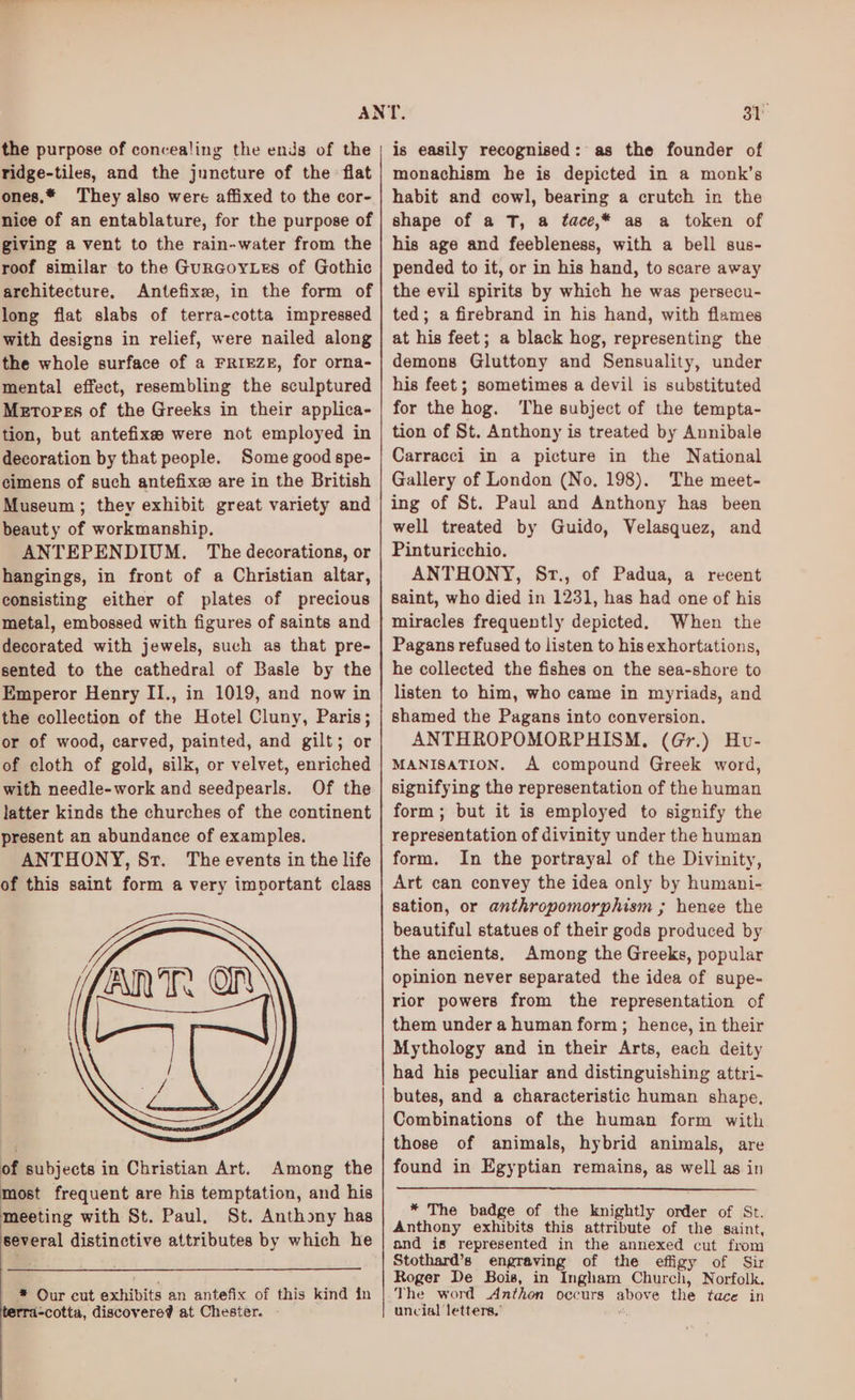 the purpose of concealing the ends of the ridge-tiles, and the juncture of the flat ones,* They also were affixed to the cor- nice of an entablature, for the purpose of giving a vent to the rain-water from the roof similar to the GuRGorLes of Gothic architecture, Antefixe, in the form of long fiat slabs of terra-cotta impressed with designs in relief, were nailed along the whole surface of a FRIEZE, for orna- mental effect, resembling the sculptured Metorss of the Greeks in their applica- tion, but antefixses were not employed in decoration by that people. Some good spe- cimens of such antefixe are in the British Museum; they exhibit great variety and beauty of workmanship. ANTEPENDIUM. The decorations, or hangings, in front of a Christian altar, consisting either of plates of precious metal, embossed with figures of saints and decorated with jewels, such as that pre- sented to the cathedral of Basle by the Emperor Henry II., in 1019, and now in the collection of the Hotel Cluny, Paris; or of wood, carved, painted, and gilt; or of cloth of gold, silk, or velvet, enriched with needle-work and seedpearls. Of the latter kinds the churches of the continent present an abundance of examples. ANTHONY, Sr. The events in the life of this saint form a very imvortant class of subjects in Christian Art. Among the most frequent are his temptation, and his meeting with St. Paul, St. Anthony has several distinctive attributes by which he * Our cut exhibits an antefix of this kind in rrda-cotta, discovere? at Chester. is easily recognised: as the founder of monachism he is depicted in a monk’s habit and cowl, bearing a crutch in the shape of a T, a tace,* as a token of his age and feebleness, with a bell sus- pended to it, or in his hand, to scare away the evil spirits by which he was persecu- ted; a firebrand in his hand, with flames at his feet; a black hog, representing the demons Gluttony and Sensuality, under his feet; sometimes a devil is substituted for the hog. The subject of the tempta- tion of St. Anthony is treated by Annibale Carracci in a picture in the National Gallery of London (No, 198). The meet- ing of St. Paul and Anthony has been well treated by Guido, Velasquez, and Pinturicchio. ANTHONY, Sr., of Padua, a recent saint, who died in 1231, has had one of his miracles frequently depicted. When the Pagans refused to listen to his exhortations, he collected the fishes on the sea-shore to listen to him, who came in myriads, and shamed the Pagans into conversion. ANTHROPOMORPHISM, (Gr.) Hv- MANISATION. A compound Greek word, signifying the representation of the human form; but it is employed to signify the representation of divinity under the human form. In the portrayal of the Divinity, Art can convey the idea only by humani- sation, or anthropomorphism ; henee the beautiful statues of their gods produced by the ancients, Among the Greeks, popular opinion never separated the idea of supe- rior powers from the representation of them under a human form; hence, in their Mythology and in their Arts, each deity had his peculiar and distinguishing attri- butes, and a characteristic human shape, Combinations of the human form with those of animals, hybrid animals, are found in Egyptian remains, as well as in * The badge of the knightly order of St. Anthony exhibits this attribute of the saint, and is represented in the annexed cut from Stothard’s engraving of the effigy of Sir Roger De Bois, in Ingham Church, Norfolk. The word Anthon occurs above the tace in uncial letters,’ ‘