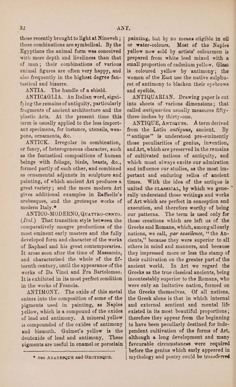 32 those recently brought to light at Nineveh ; these combinations are symbolical, By the Egyptians the animal form was conceived with more depth and liveliness than that of man; their combinations of various animal figures are often very happy, and also frequently in the highest degree fan- tastical and bizarre. ANTIA. The handle of a shield. ANTICAGLIA. An Italian word, signi- fy) ing the remains of antiquity, particularly fragments of ancient architecture and the plastic Arts, At the present time this term is usually applied to the less import- ant specimens, for instance, utensils, wea- pons, ornaments, &c. ANTICK. Irregular in combination, or fancy, of heterogeneous character, such as the fantastical compositions of human beings with foliage, birds, beasts, &c., formed partly of each other, and combined as ornamental adjuncts in sculpture and painting, of which ancient Art produces a great variety; and the more modern Art gives additional examples in Reffaelle’s arabesques, and the grotesque works of modern Italy.* ANTICO-MODERNO, QuatTrko-canTo, (Ital.) That transition style between the comparatively meagre productions of the most eminent early masters and the fully developed form and character of the works of Raphael and his great contemporaries. It arose soon after the time of Massaccio, and characterised the whole of the fif- teenth century, until the appearance of the works of Da Vinci and Fra Bartolomeo. It is exhibited in its most perfect condition in the works of Francia. ANTIMONY. The oxide of this metal enters into the composition of some of the pigments used in painting, as Naples yellow, which is a compound of the oxides of lead and antimony, A mineral yellow is compounded of the oxides of antimony and bismuth. Guimet’s yellow is the deutoxide of lead and antimony, These pigments are useful in enamel or porcelain * See ARABESQUE and GROTESQUE. painting, but by no means eligible in oil or water-colours, Most of the Naples yellow now sold by artists’ colourmen is prepared from white lead mixed with a small proportion of cadmium yellow. Glass is coloured yellow by antimony; the women of the East use the native sulphu- ret of antimony to blacken their eyebrows and eyelids, ANTIQUARIAN. Drawing paper is cut into sheets of varions dimensions; that called antiguartan usually measures fifty- three inches by thirty-one. ANTIQUE, Antiques. Aterm derived from the Latin antiqguus, ancient. By ‘‘antique’’ is understood pre-eminently those peculiarities of genius, invention, and Art, which are preserved in the remains of cultivated nations of antiquity, and which must always excite our admiration and influence our studies, as the most im- portant and enduring relics of ancient times. With the idea of the antique is united the CLASSICAL, by which we gene- © rally understand those writings and works of Art which are perfect in conception and execution, and therefore worthy of being our patterns. The term is used only for those creations which are left us of the Greeks and Romans, which, amongallearly nations, we call, par excellence, ‘* the An- cients,’ because they were superior to all others in mind and manners, and because they impressed more or less the stamp of their cultivation on the greater part of the ancient world. In Art we regard the Greeks as the true classical ancients, being incontestably superior to the Romans, who were only an imitative nation, formed on the Greeks themselves, Of all nations, the Greek alone is that in which internal and external sentient and mental life existed in its most beautiful proportions ; therefore they appear from the beginning to have been peculiarly destined for inde- pendent cultivation of the forms of Art, although a long development and many favourable circumstances were required before the genius which early appeared in mythology and poetry coutd be transferred