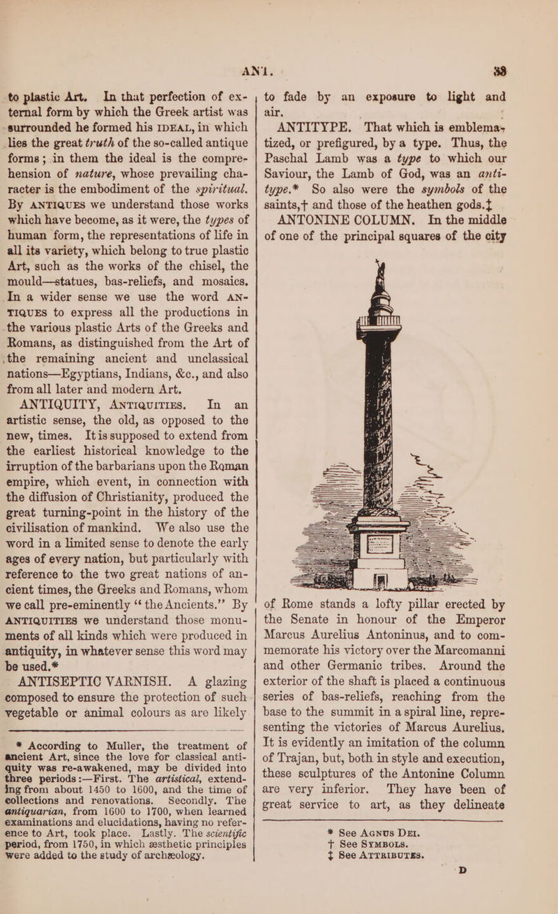 to plastic Art. In that perfection of ex- ternal form by which the Greek artist was -surrounded he formed his IDEAL, in which lies the great truth of the so-called antique forms ;.in them the ideal is the compre- hension of nature, whose prevailing cha- racter is the embodiment of the spiritual. By ANTIQUES we understand those works which have become, as it were, the types of human form, the representations of life in all its variety, which belong to true plastic Art, such as the works of the chisel, the mould—statues, bas-reliefs, and mosaics. In a wider sense we use the word AN- TIQUES to express all the productions in the various plastic Arts of the Greeks and Romans, as distinguished from the Art of .the remaining ancient and unclassical nations—Egyptians, Indians, &amp;c., and also from all later and modern Art. ANTIQUITY, Antiquitizrs, In an artistic sense, the old, as opposed to the new, times. Itissupposed to extend from the earliest historical knowledge to the irruption of the barbarians upon the Reman empire, which event, in connection with the diffusion of Christianity, produced the great turning-point in the history of the civilisation of mankind. We also use the word in a limited sense to denote the early ages of every nation, but particularly with reference to the two great nations of an- cient times, the Greeks and Romans, whom we call pre-eminently “‘ the Ancients.”” By ANTIQUITIES we understand those monu- ments of ail kinds which were produced in antiquity, in whatever sense this word may be used.* ANTISEPTIC VARNISH. A glazing composed to ensure the protection of such vegetable or animal colours as are likely * According to Muller, the treatment of ancient Art, since the love for classical anti- quity was re-awakened, may be divided into three periods:—First. The artistical, extend- ing from about 1450 to 1600, and the time of collections and renovations. Secondly. The antiquarian, from 1600 to 1700, when learned examinations and elucidations, having no refer- ence to Art, took place. Lastly. The sczentiic period, from 1750, in which esthetic principles were added to the study of archeology. to fade by an exposure to light and air. ANTITYPE. That which is emblema- tized, or prefigured, by a type. Thus, the Paschal Lamb was a type to which our Saviour, the Lamb of God, was an anti- type.* So also were the symbols of the saints,t and those of the heathen gods.{ ANTONINE COLUMN. In the middle of one of the principal squares of the city of Rome stands a lofty pillar erected by the Senate in honour of the Emperor Marcus Aurelius Antoninus, and to com- memorate his victory over the Marcomanni and other Germanic tribes. Around the exterior of the shaft is placed a continuous series of bas-reliefs, reaching from the base to the summit in a spiral line, repre- senting the victories of Marcus Aurelius, It is evidently an imitation of the column of Trajan, but, both in style and execution, these sculptures of the Antonine Column are very inferior. They have been of great service to art, as they delineate * See Acnus DEI. + See SYMBOLS. t See ATTRIBUTES.