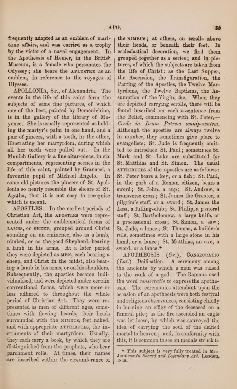 . frequently adopted as an emblem of mari- time affairs, and was carried as a trophy by the victor of a naval engagement. In the Apotheosis of Homer, in the Britisk. Museum, is a female who personates the Odyssey; she bears the APLUSTRE as an emblem, in reference to the voyages of Ulysses. APOLLONIA, Sr., of Alexandria. The events in the life of this saint form the subjects of some fine pictures, of which one of the best, painted by Domenichino, is in the gallery of the library of Ma- yence. She is usually represented as hold- ing the martyr’s palm in one hand, and a pair of pincers, with a tooth, in the other, illustrating her martyrdom, during which all her teeth were pulled out. In the Munich Gallery is a fine altar-piece, in six compartments, representing scenes in the life of this saint, painted by Granacci, a favourite pupil of Michael Angelo. In some old pictures the pincers of St. Apol- fonia so nearly resemble the shears of St. Agatha, that it is not easy to recognise which is meant. APOSTLES. In the earliest periods of Christian Art, the APOSTLES were repre- sented under the emblematical forms of LAMBS, Or SHEEP, grouped around Christ standing on an eminence, also as a lamb, nimbed, or as the good Shepherd, bearing a lamb in his arms, At a later period they were depicted as MEN, each bearing a sheep, and Christ in the midst, also bear- ing a lamb in his arms, or on his shoulders. Subsequently, the apostles became indi- vidualised, and were depicted under certain conventional forms, which were more or less adhered to throughout the whole period of Christian Art. They were re- presented as men of different ages, some- times with flowing beards, their heads surrounded with the Nimbus, feet naked, and with appropriate ATTRIBUTES, the in- struments of their martyrdom. Usually, they each carry a book, by which they are distinguished from the prophets, who bear parchment rolls. At fimes, their names are inscribed within the cireumference of the nimBus; at others, on scrolls above their heads, or beneath their feet. In ecclesiastical decoration, we fird them grouped .together as a series; and in pic- tures, of which the subjects are taken from the life of Christ: as the Last Supper, the Ascension, the Transfiguration, the - Parting of the Apostles, the Twelve Mar- tyrdoms, the Twelve Baptisms, the As- sumption of the Virgin, &c. When they are depicted carrying scrolls, there will be found inscribed on each a-sentence from the Belief, commencing with. St. Peter,— Credo in Deum Patrem omntpotentem. Although the apostles are always twelve in number, they sometimes give place to evangelists; St. Jude is frequently omit- ted to introduce St. Paul; sometimes St. Mark and St. Luke are. substituted for St. Matthias and St. Simon. The usual ATTRIBUTES of the apostles are as follows : St. Peter bears a key, or a fish; St. Paul, in the garb of a Roman citizen, bears a sword; St. John, a cup; St. Andrew, a transverse cross; St. James the Greater, a pilgrim’s staff, or a sword; St. James the Less, a fulling-club; St. Philip, a pastoral staff; St. Bartholomew, a large knife, or a processional cross; St. Simon, a saw; St. Jude, a lance; St. Thomas, a builder’s rule, sometimes with a large stone in his hand, or a lance; St. Matthias, an axe, a sword, or a lance.* APOTHEOSIS (Gr.), CoNsEcRATIO (Zat.) Deification. A ceremony among the ancients by which a man was raised to the rank of a god. The Romans used the word consecratio to express the apothe- osis. The ceremonies attendant upon the occasion of an apotheosis were both festival and religious observances, consisting chiefly in burning an effigy of the deceased on a funeral pile; as the fire ascended an eagle was let loose, by which was conveyed the idea of carrying the soul of the deified mortal to heaven; and, in conformity with this, it is common to see on medals struck to * This subject is very fully treated in Mrs. Jamieson’s Sacred and Legendary Art. London, 1848.