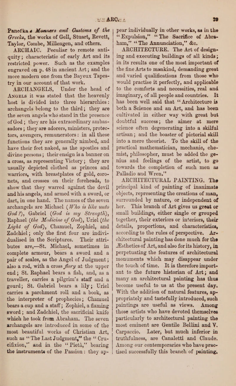Panotka « Munners and Customs of the Greeks, the works of Gell, Stuart, Revett, Taylor, Combe, Millengen, and others. ARCHAIC. Peculiar to remote anti- quity; characteristic of early Art and its restricted power. Such as the examples engraved on p. 48 in ancient Art; and the more modern one from the Bayeux Tapes- try in our account of that work. ARCHANGELS, Under the head of ANGELS it was stated that the heavenly host is divided into three hierarchies: archangels belong to the third; they are the seven angels who stand in the presence of God; they are his extraordinary ambas- sadors ; they are adorers, ministers, protec- tors, avengers, remunerators: in all these functions they are generally nimbed, and have their feet naked, as the apostles and divine persons; their ensign isa banner on a cross, as representing Victory; they are usually depicted clothed as princes and warriors, with breastplates of gold, coro- nets, and crosses on their foreheads, to show that they warred against the devil and his angels, and armed with a sword, or dart, in one hand. The names of the seven archangels are Michael (Who is like unto God ?), Gabriel (God is my Strength), Raphael (the Medicine of God), Uriel (the Light of God), Chamuel, Zophiel, and Zadchiel; only the first four are indivi- dualised in the Scriptures. Their attri- butes are,—St. Michael, sometimes in complete armour, bears a sword and a pair of scales, as the Angel of Judgment ; also a rod, with a cross flory at the upper end; St. Raphael bears a fish, and, as a traveller, carries a pilgrim’s staff and a gourd; St. Gabriel bears a lily; Uriel carries a parchment roll and a book, as the interpreter of prophecies; Chamuel bears a cup and a staff; Zophiel, a flaming sword; and Zadchiel, the sacrificial knife which he took from Abraham. The seven archangels are introduced in some of the such as ‘‘ The Last Judgment,” the ‘‘ Cru- cifixion,”” and in the “ Pieta,” bearing the instruments of the Passion: they ap- pear individually in other works, as in the ‘‘ Expulsion,” ‘*The Sacrifice of Abra- ham,” ‘‘ The Annunciation,” &amp;c. ARCHITECTURE. The Art of design- ing and executing buildings of all kinds; in its results one of the most important of the fine Arts to mankind, demanding great and varied qualifications from those who would practise it perfectly, and applicable to the comforts and necessities, real and imaginary, of all people and countries. It has been well said that ‘‘ Architecture is both a Science and an Art, and has been cultivated in either way with great but doubtful success; the aimer at mere science often degenerating into a skilful artisan; and the boaster of pictorial skill into a mere theorist. To the skill of the practical mathematician, mechanic, che- mist, philosopher, must be added the ge- nius and feelings of the artist, to go towards the completion of such men as Palladio and Wren.” ARCHITECTURAL PAINTING. The principal kind of painting of inanimate objects, representing the creations of man, surrounded by nature, or independent of her. This branch of Art gives us great or small buildings, either single or grouped together, their exteriors or interiors, their details, proportions, and characteristics, according to the rules of perspective. Are chitectural painting has done much for the sthetics of Art, and also for its history, in perpetuating the features of architectural monuments which may disappear under the touch of time. It is therefore import- ant to the future historian of Art; and many an architectural painting has thus become useful to us at the present day. With the addition of natural features, ap- propriately and tastefully introduced, such paintings are useful as views. Among those artists who have devoted themselves particularly to architectural painting the most eminent are Gentile Bellini and V. Carpaccio. Later, but much inferior in truthfulness, are Canaletti and Claude. Among our contemporaries who have prac- tised successfully this branch of painting,