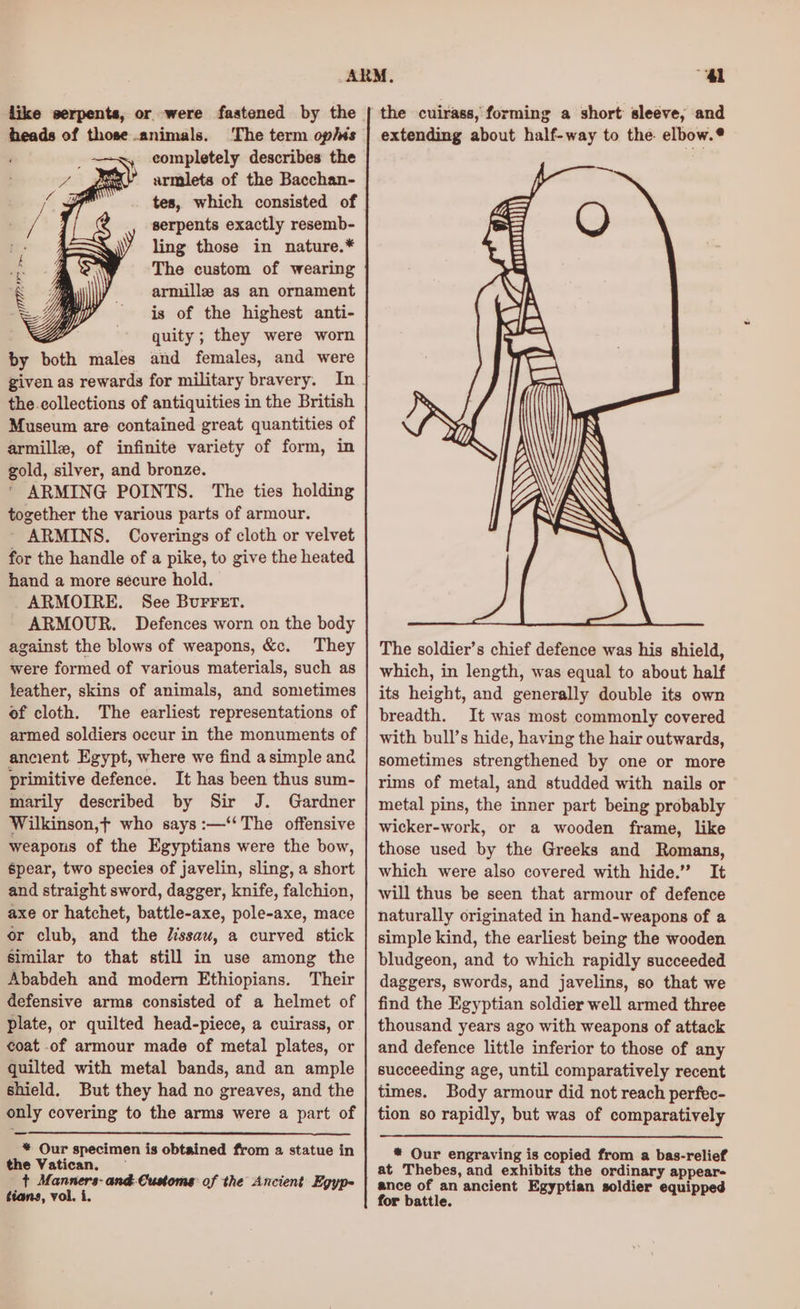 like serpents, or were faatened by the heads of those animals. ‘The term op/is ~x, completely describes the > armilets of the Bacchan- tes, which consisted of serpents exactly resemb- ling those in nature.* The custom of wearing armille as an ornament is of the highest anti- quity ; they were worn by both males and females, and were the collections of antiquities in the British Museum are contained great quantities of armille, of infinite variety of form, in gold, silver, and bronze. ‘ ARMING POINTS. The ties holding together the various parts of armour. - ARMINS. Coverings of cloth or velvet for the handle of a pike, to give the heated hand a more secure hold. ARMOIRE. See BuFFET. ARMOUR. Defences worn on the body against the blows of weapons, &amp;c. They were formed of various materials, such as feather, skins of animals, and sometimes of cloth. The earliest representations of armed soldiers occur in the monuments of ancient. Egypt, where we find asimple and primitive defence. It has been thus sum- marily described by Sir J. Gardner Wilkinson,f who says :—‘‘ The offensive weapons of the Egyptians were the bow, spear, two species of javelin, sling, a short and straight sword, dagger, knife, falchion, axe or hatchet, battle-axe, pole-axe, mace or club, and the lissau, a curved stick similar to that still in use among the Ababdeh and modern Ethiopians. Their defensive arms consisted of a helmet of plate, or quilted head-piece, a cuirass, or coat of armour made of metal plates, or quilted with metal bands, and an ample shield. But they had no greaves, and the only covering to the arms were a part of * Our specimen is obtained from 2 statue in the Vatican. — + Manners- and: Customs of the Ancient Egyp- tians, vol. i. “4l the cuirass, forming a short sleeve, and extending about half-way to the. elbow. The soldier’s chief defence was his shield, which, in length, was equal to about half its height, and generally double its own breadth. It was most commonly covered with bull’s hide, having the hair outwards, sometimes strengthened by one or more rims of metal, and studded with nails or metal pins, the inner part being probably wicker-work, or a wooden frame, like those used by the Greeks and Romans, which were also covered with hide.” It will thus be seen that armour of defence naturally originated in hand-weapons of a simple kind, the earliest being the wooden bludgeon, and to which rapidly succeeded daggers, swords, and javelins, so that we find the Egyptian soldier well armed three thousand years ago with weapons of attack and defence little inferior to those of any succeeding age, until comparatively recent times. Body armour did not reach perfec- tion so rapidly, but was of comparatively * Our engraving is copied from a bas-relief at Thebes, and exhibits the ordinary appear- ance of an ancient Egyptian soldier equipped for battle.