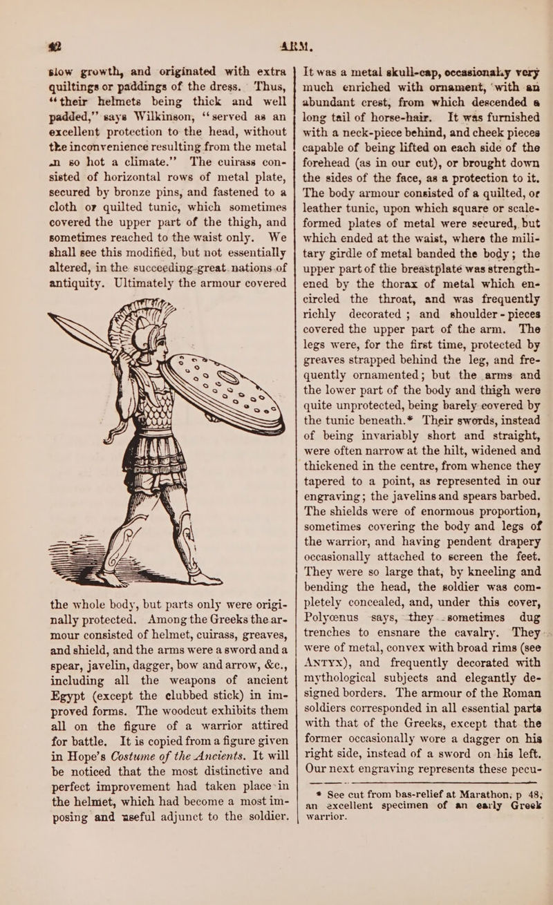 slow growth, and originated with extra quiltings or paddings of the dress. Thus, “their helmets being thick and well padded,”” says Wilkinson, ‘‘served as an excellent protection to the head, without the inconvenience resulting from the metal an 60 hot a climate.”’ The cuirass con- sisted of horizontal rows of metal plate, secured by bronze pins, and fastened to a cloth or quilted tunic, which sometimes covered the upper part of the thigh, and sometimes reached to the waist only. We shall see this modified, but not essentially altered, in the succeeding-great. nations.of antiquity. Ultimately the armour covered the whole body, but parts only were origi- nally protected. Among the Greeks the ar- mour consisted of helmet, cuirass, greaves, and shield, and the arms were a sword and a spear, javelin, dagger, bow and arrow, &amp;c., including all the weapons of ancient Egypt (except the clubbed stick) in im- proved forms. The woodcut exhibits them all on the figure of a warrior attired for battle. It is copied froma figure given in Hope’s Costume of the Ancients. It will be noticed that the most distinctive and perfect improvement had taken place~in the helmet, which had become a most im- posing and useful adjunct to the soldier. It was a metal skull-cap, occasionahy very much enriched with ornament, ‘with an abundant crest, from which descended a long tail of horse-hair. It was furnished with a neck-piece behind, and cheek pieces capable of being lifted on each side of the forehead (as in our cut), or brought down the sides of the face, as a protection to it. The body armour consisted of a quilted, or leather tunic, upon which square or scale- formed plates of metal were secured, but which ended at the waist, where the mili- tary girdle of metal banded the body; the upper part of the breastplate was strength- ened by the thorax of metal which en- circled the throat, and was frequently richly decorated ; and shoulder - pieces covered the upper part of the arm. The legs were, for the first time, protected by greaves strapped behind the leg, and fre- quently ornamented; but the arms and the lower part of the body and thigh were quite unprotected, being barely eovered by the tunic beneath.* Their swords, instead of being invariably short and straight, were often narrow at the hilt, widened and thickened in the centre, from whence they tapered to a point, as represented in our engraving; the javelins and spears barbed. The shields were of enormous proportion, sometimes covering the body and legs of the warrior, and having pendent drapery occasionally attached to screen the feet. They were so large that, by kneeling and bending the head, the soldier was com- pletely concealed, and, under this cover, Polycenus ‘says, they.-sometimes dug trenches to ensnare the cavalry. They- were of metal, convex with broad rims (see ANTYx), and frequently decorated with mythological subjects and elegantly de- signed borders. The armour of the Roman soldiers corresponded in all essential parts with that of the Greeks, except that the former occasionally wore a dagger on his right side, instead of a sword on his left. Our next engraving represents these pecu- * See cut from bas-relief at Marathon; p 48, an excellent specimen of an early Greek warrior.