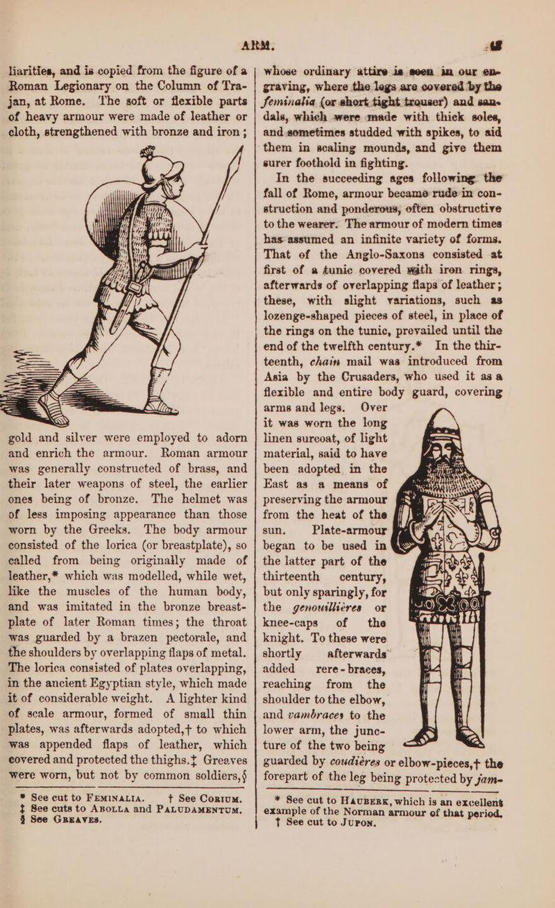 liarities, and is copied from the figure of a Roman Legionary on the Column of Tra- jan, at Rome. The soft or flexible parts of heavy armour were made of leather or cloth, strengthened with bronze and iron ; gold and silver were employed to adorn and enrich the armour. Roman armour was generally constructed of brass, and their later weapons of steel, the earlier ones being of bronze. The helmet was of less imposing appearance than those worn by the Greeks. The body armour consisted of the lorica (or breastplate), so called from being originally made of leather,* which was modelled, while wet, like the muscles of the human body, and was imitated in the bronze breast- plate of later Roman times; the throat was guarded by a brazen pectorale, and the shoulders by overlapping flaps of metal. The lorica consisted of plates overlapping, in the ancient Egyptian style, which made it of considerable weight. A lighter kind of scale armour, formed of small thin plates, was afterwards adopted,t to which was appended flaps of leather, which covered and protected the thighs.t Greaves were worn, but not by common soldiers,§ * See cut to FEMINALIA. t See Cortum. } See cuts to ABoLLA and PALUDAMENTUM. § Sse GREAVES. mj whose ordinary attire ia seem im our en- graving, where the legs are covered by the Seminalia (or short tight trouser) and san. dals, which were made with thick soles, and sometimes studded with spikes, to sid them in scaling mounds, and give them surer foothold in fighting. In the succeeding ages following the fall of Rome, armour became rude in con- struction and ponderous, often obstructive to the wearer. The armour of modern times has assumed an infinite variety of forms. That of the Anglo-Saxons consisted at first of a tunic covered math iren rings, afterwards of overlapping flaps of leather ; these, with slight variations, such as lozenge-shaped pieces of steel, in place of the rings on the tunic, prevailed until the end of the twelfth century.* In the thir- teenth, chain mail was introduced from Asia by the Crusaders, who used it asa flexible and entire body guard, covering arms and legs. Over it was worn the long linen sureoat, of light material, said to have been adopted, in the East as a means of preserving the armour from the heat of the sun. Plate-armour began to be used in the latter part of the thirteenth century, but only sparingly, for the genowillieres or knee-caps of the knight. To these were shortly afterwards” added _—rere- braces, reaching from the shoulder to the elbow, and vambraces to the lower arm, the junc- ture of the two being guarded by coudiéres or elbow-pieces,t the forepart of the leg being protested by jam- * See cut to HavusBERK, which is an excellent example of the Norman armour of that period, Tt See cut to JuPon.