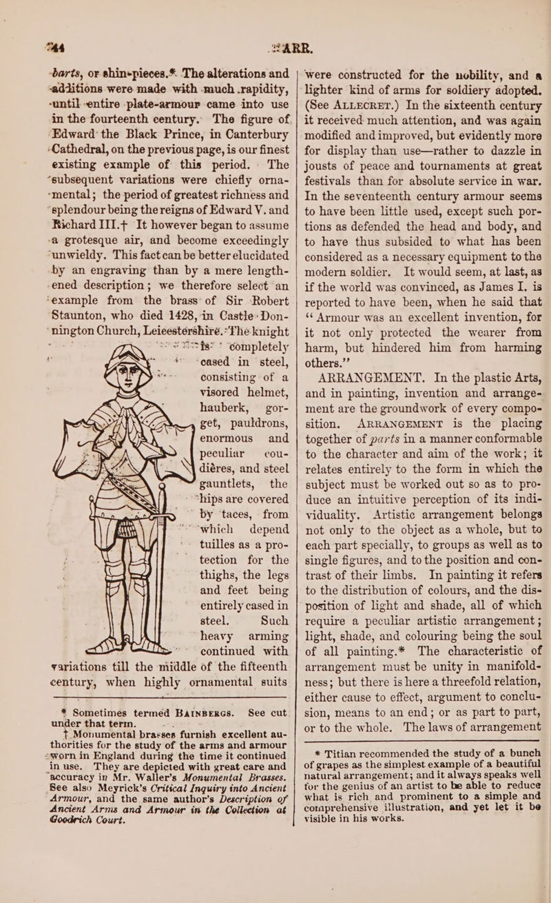 TA4 -barts, or shin+pieces.* The alterations and ‘additions were made with much .rapidity, -until entire -plate-armour came into use Edward’ the Black Prince, in Canterbury ‘Cathedral, on the previous page, is our finest existing example of this period. . The “subsequent variations were chiefly orna- ‘mental; the period of greatest richness and “splendour being the reigns of Edward V. and Richard III.+ It however began to assume -a grotesque air, and become exceedingly ‘unwieldy. This fact can be better elucidated by an engraving than by a mere length- -ened description; we therefore select an ‘example from the brass of Sir ‘Robert Staunton, who died 1428,-in Castle: Don- ‘nington Church, Leicestershire. “fhe knight “Bet WK OOS = Esti’ * completely + -eased in ‘steel, consisting of a visored helmet, hauberk, gor- get, pauldrons, enormous and peculiar = cou- diéres, and steel gauntlets, the “hips are covered By ‘taces, from “which depend tuilles as a pro- tection for the thighs, the legs and feet being entirely cased in Poe steel. Such : ; heavy arming ‘ > continued with variations till the middle of the fifteenth century, when highly ornamental suits * Sometimes termed BatnBerGs. See cut under that term. nis t. Monumental brasses furnish excellent au- thorities for the study of the arms and armour worn in England during the time it continued in use. They are depicted with great care and accuracy in Mr. Waller’s Monumental Brasses. See also Meyrick’s Critical Inquiry into Ancient Armour, and the same author’s Description of Ancient Arms and Armour in the Collection at Goodrich Court. were constructed for the nobility, and a lighter kind of arms for soldiery adopted. (See ALLECRET.) In the sixteenth century it received much attention, and was again modified and improved, but evidently more for display than use—rather to dazzle in jousts of peace and tournaments at great festivals than for absolute service in war. In the seventeenth century armour seems to have been little used, except such por- tions as defended the head and body, and to have thus subsided to what has been considered as a necessary equipment to the modern soldier. It would seem, at last, as if the world was convinced, as James I. is reported to have been, when he said that ‘¢ Armour was an excellent invention, for it not only protected the wearer from harm, but hindered him from harming others.” ARRANGEMENT. In the plastic Arts, and in painting, invention and arrange- ment are the groundwork of every compo- sition. ARRANGEMENT is the placing together of parts in a manner conformable to the character and aim of the work; it relates entirely to the form in which the subject must be worked out so as to pro- duce an intuitive perception of its indi- viduality. Artistic arrangement belongs not only to the object as a whole, but to each part specially, to groups as well as to single figures, and to the position and con- trast of their limbs. In painting it refers to the distribution of colours, and the dis- position of light and shade, all of which require a peculiar artistic arrangement ; light, shade, and colouring being the soul of all painting.* The characteristic of arrangement must be unity in manifold- ness; but there is here a threefold relation, either cause to effect, argument to conclu- sion, means to an end; or as part to part, or to the whole. The laws of arrangement * Titian recommended the study of a bunch of grapes as the simplest example of a beautiful natural arrangement; and it always speaks well tor the genius of an artist to be able to reduce what is rich and prominent to a simple and comprehensive illustration, and yet let it be visible in his works.