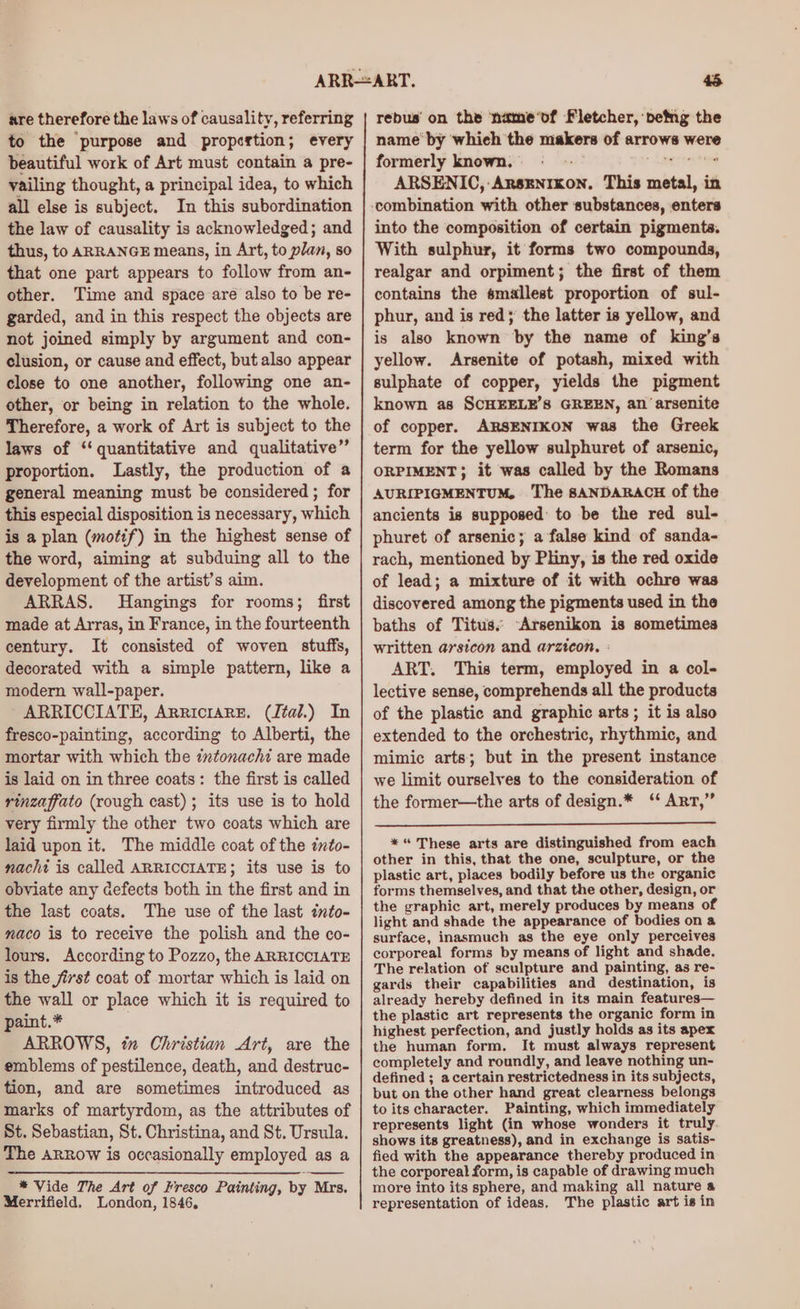 are therefore the laws of causality, referring to the ‘purpose and propcrtion; every beautiful work of Art must contain a pre- vailing thought, a principal idea, to which all else is subject. In this subordination the law of causality is acknowledged; and thus, to ARRANGE means, in Art, to plan, so that one part appears to follow from an- other. Time and space are also to be re- garded, and in this respect the objects are not joined simply by argument and con- clusion, or cause and effect, but also appear close to one another, following one an- other, or being in relation to the whole. Therefore, a work of Art is subject to the laws of ‘‘ quantitative and qualitative” proportion. Lastly, the production of a general meaning must be considered ; for this especial disposition is necessary, which is a plan (motif) in the highest sense of the word, aiming at subduing all to the development of the artist’s aim. ARRAS. Hangings for rooms; first made at Arras, in France, in the fourteenth century. It consisted of woven stuffs, decorated with a simple pattern, like a modern wall-paper. ARRICCIATE, Arricrare. (J¢al.) In fresco-painting, according to Alberti, the mortar with which the intonachi are made is laid on in three coats: the first is called rinzaffato (rough cast); its use is to hold very firmly the other two coats which are laid upon it. The middle coat of the into- nacht is called ARRICCIATE; its use is to obviate any defects both in the first and in the last coats. The use of the last into- naco is to receive the polish and the co- lours. According to Pozzo, the ARRICCIATE is the first coat of mortar which is laid on the wall or place which it is required to paint.* ARROWS, i Christian Art, are the emblems of pestilence, death, and destruc- tion, and are sometimes introduced as marks of martyrdom, as the attributes of St. Sebastian, St. Christina, and St. Ursula. The arrow is occasionally employed as a * Vide The Art of Fresco Painting, by Mrs. Merrifield. London, 1846, be rebus on the name'of Fletcher, petng the name‘ by which the makers of arrows were formerly known. «= See Sey te ARSENIC,:ArsEnrkon. This metal, in combination with other substances, enters into the composition of certain pigments. With sulphur, it forms two compounds, realgar and orpiment; the first of them contains the smallest proportion of sul- phur, and is red; the latter is yellow, and is also known by the name of king’s yellow. Arsenite of potash, mixed with sulphate of copper, yields the pigment known as SCHEELE’S GREEN, an arsenite of copper. ARSENIKON was the Greek term for the yellow sulphuret of arsenic, ORPIMENT; it was called by the Romans AURIPIGMENTUM, The 8SANDARACH of the ancients is supposed to be the red sul- phuret of arsenic; a false kind of sanda- rach, mentioned by Pliny, is the red oxide of lead; a mixture of it with ochre was discovered among the pigments used in the baths of Titus. -Arsenikon is sometimes written arsicon and arzicon. : ART. This term, employed in a col- lective sense, comprehends all the products of the plastic and graphic arts; it is also extended to the orchestric, rhythmic, and mimic arts; but in the present instance we limit ourselves to the consideration of the former—the arts of design.* ‘‘ ArT,” *“ These arts are distinguished from each other in this, that the one, sculpture, or the plastic art, places bodily before us the organic forms themselves, and that the other, design, or the graphic art, merely produces by means of light and shade the appearance of bodies on a surface, inasmuch as the eye only perceives corporeal forms by means of light and shade. The relation of sculpture and painting, as re- gards their capabilities and destination, is already hereby defined in its main features— the plastic art represents the organic form in highest perfection, and justly holds as its apex the human form. It must always represent completely and roundly, and leave nothing un- defined ; acertain restrictedness in its subjects, but on the other hand great clearness belongs to its character. Painting, which immediately represents light (in whose wonders it truly shows its greatness), and in exchange is satis- fied with the appearance thereby produced in the corporeal form, is capable of drawing much more into its sphere, and making all nature a representation of ideas. The plastic art is in
