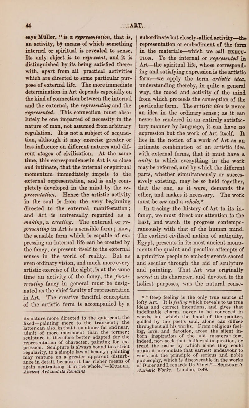 a eays Miiller, ‘‘is a representation, that is, an activity, by means of which something internal or spiritual is revealed to sense, Its only object is to represent, and it is distinguished by ite being satisfied there- with, apart from all practical activities which are directed to some particular pur- pose of external life. The more immediate determination in Art depends especially on the kind of connection between the internal and the external, the representing and the represented. This connection must abso- lutely be one imparted of necessity in the nature of man, not assumed from arbitrary regulation. Itis not a subject of acquisi- tion, although it may exercise greater or less influence on different natures and dif- rent stages of civilisation. At the same time, this correspondence in Art is so close and intimate, that the internal or spiritual momentum immediately impels to the external representation, and is only com- pletely developed in the mind by the 7e- presentation. Hence the artistic activity in the soul is from the very beginning directed to the external manifestation ; and Art is universally regarded as a making, a creating. The external or re- presenting in Art is a sensible form ; now, the sensible form which is capable of ex- pressing an internal life can be created by the fancy, or present itself to the external senses in the world of reality. But as even ordinary vision, and much more every artistic exercise of the sight, is at the same time an activity of the fancy, the form- creating fancy in general must be desig- nated as the chief faculty of representation in Art. The creative fanciful conception of the artistic form is accompanied by a its nature more directed to the quiescent, the fixed—painting more to the transient; the latter can also, in that it combines far and near, admit of more movement than the former; sculpture is therefore better adapted for the representation of character, painting for ex- pression. Sculpture is always bound to a strict regularity, to a simple law of beauty ; painting may venture on a greater apparent disturb- ance in detail, because it has richer means of again neutralising it in the whole.”—MULLER, Ancient Art and its Remains \ subordinate but closely-allied activity—the representation or embodiment of the form in the materials—which we call Exxcu- TION. To the internal or represented in Art—the spiritual life, whose correspond- ing and satisfying expression is the artistic form—we apply the term artistic tdea, understanding thereby, in quite a general way, the mood and activity of the mind from which proceeds the conception of the particular form. The artistic idea is never an idea in the ordinary sense; as it can never be rendered in an entirely satisfac- tory manner by language, it can have no expression but the work of Art itself. It lies in the notion of a work of Art as an intimate combination of an artistic idea with external forms, that it must have a unity to which everything in the work may be referred, and by which the different parts, whether simultaneously or succes- sively existing, may be so held together, that the one, as it were, demands the other, and makes it necessary. The work must be one and a whole.* In tracing the history of Art to its in- fancy, we must direct our attention to the East, and watch its progress contempo- raneously with that of the human mind. The earliest civilised nation of antiquity, Egypt, presents in its most ancient monu- ments the quaint and peculiar attempts of a primitive people to embody events sacred and secular through the aid of sculpture and painting. That Art was originally sacred in its character, and devoted to the holiest purposes, was the natural conse- * ‘Deep feeling is the only true source of lofty Art. It is feeling which reveals to us true ideas and correct intentions, and gives that indefinable charm, never to be conveyed in words, but which the hand of the painter, guided by the poet’s soul, alone can diffuse throughout all his works. From religious feel- ing, love, and devotion, arose the silent in- born inspiration of the old masters: few, indeed, now seek their hallowed inspiration, or tread the paths by which alone they could attain it, or emulate that earnest endeavour to work out the principle of serious and noble philosophy, which is discoverable in the works of Durer and Leonardo Da Vinci.”—ScELEGEL’# Esthetic Works. London, 1849.