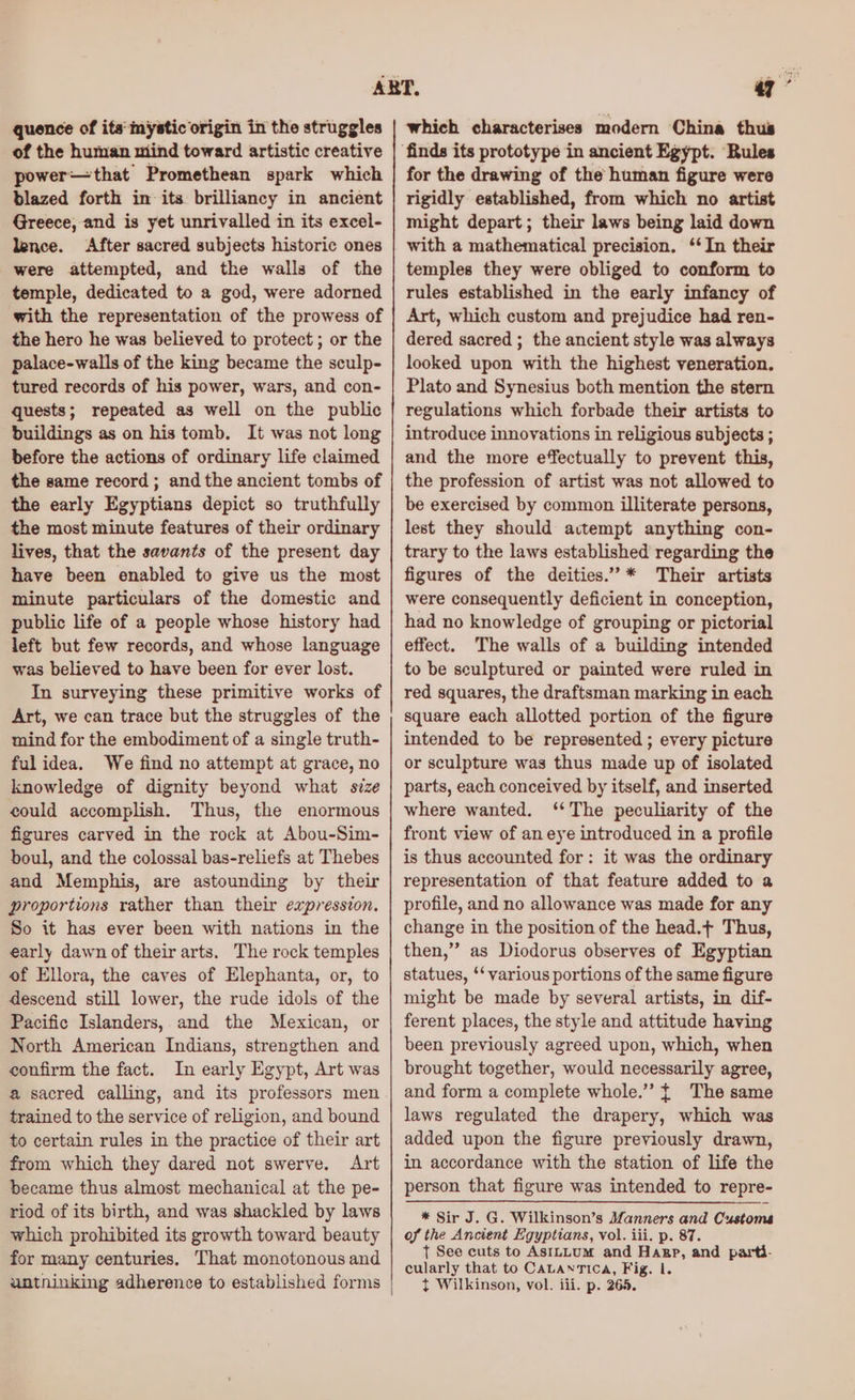 quence of its'mystic origin in the struggles of the human niind toward artistic creative power—that Promethean spark which blazed forth in its brilliancy in ancient Greece, and is yet unrivalled in its excel- lence. After sacred subjects historic ones were attempted, and the walls of the temple, dedicated to a god, were adorned with the representation of the prowess of the hero he was believed to protect ; or the palace-walls of the king became the sculp- tured records of his power, wars, and con- quests; repeated as well on the public buildings as on his tomb. It was not long before the actions of ordinary life claimed the same record ; and the ancient tombs of the early Egyptians depict so truthfully the most minute features of their ordinary lives, that the savants of the present day have been enabled to give us the most minute particulars of the domestic and public life of a people whose history had left but few records, and whose language was believed to have been for ever lost. In surveying these primitive works of Art, we can trace but the struggles of the mind for the embodiment of a single truth- fulidea. We find no attempt at grace, no knowledge of dignity beyond what size could accomplish. Thus, the enormous figures carved in the rock at Abou-Sim- boul, and the colossal bas-reliefs at Thebes and Memphis, are astounding by their proportions rather than their expression. So it has ever been with nations in the early dawn of their arts. The rock temples of Ellora, the caves of Elephanta, or, to descend still lower, the rude idols of the Pacific Islanders, and the Mexican, or North American Indians, strengthen and confirm the fact. In early Egypt, Art was a sacred calling, and its professors men trained to the service of religion, and bound to certain rules in the practice of their art from which they dared not swerve. Art became thus almost mechanical at the pe- riod of its birth, and was shackled by laws which prohibited its growth toward beauty for many centuries. That monotonous and untninking adherence to established forms | 7” which characterises modern China thus for the drawing of the human figure were rigidly established, from which no artist might depart; their laws being laid down with a mathematical precision. ‘‘In their temples they were obliged to conform to rules established in the early infancy of Art, which custom and prejudice had ren- dered sacred ; the ancient style was always looked upon with the highest veneration. Plato and Synesius both mention the stern regulations which forbade their artists to introduce innovations in religious subjects ; and the more effectually to prevent this, the profession of artist was not allowed to be exercised by common illiterate persons, lest they should actempt anything con- trary to the laws established regarding the figures of the deities.” * Their artists were consequently deficient in conception, had no knowledge of grouping or pictorial effect. The walls of a building intended to be sculptured or painted were ruled in red squares, the draftsman marking in each square each allotted portion of the figure intended to be represented ; every picture or sculpture was thus made up of isolated parts, each conceived by itself, and inserted where wanted. ‘The peculiarity of the front view of an eye introduced in a profile is thus accounted for: it was the ordinary representation of that feature added to a profile, and no allowance was made for any change in the position of the head.¢ Thus, then,”’ as Diodorus observes of Egyptian statues, ‘‘ various portions of the same figure might be made by several artists, in dif- ferent places, the style and attitude having been previously agreed upon, which, when brought together, would necessarily agree, and form a complete whole.” { The same laws regulated the drapery, which was added upon the figure previously drawn, in accordance with the station of life the person that figure was intended to repre- * Sir J. G. Wilkinson’s Manners and Customs of the Ancient Egyptians, vol. iii. p. 87. t See cuts to AsILLUM and Hazgp, and parti- cularly that to CALANTICA, Fig. 1. ¢t Wilkinson, vol. iii. p. 265.