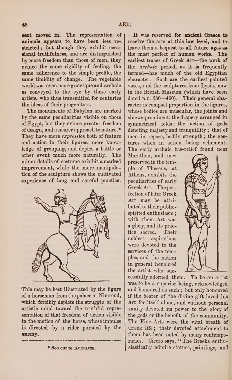 sent moved in. The representation of animals appears to have been less re-. stricted; but though they exhibit occa- sional truthfulness, and are distinguished by more freedom than those of men, they evince the same rigidity of feeling, the same adherence to the simple profile, the same timidity of change. The vegetable world was even more grotesque and archaic as conveyed to the eye by these early artists, who thus transmitted for centuries the ideas of their progenitors. The monuments of Babylon are marked by the same peculiarities visible on those of Egypt, but they evince greater freedom of design, and a nearer approach to nature.* They have more expresston both of feature and action in their figures, more know- ledge of grouping, and depict a battle or other event much more naturally. The minor details of costume exhibit a marked improvement, while the mere manipula- tion of the sculpture shows the cultivated experience of long and careful practice. This may be best illustrated by the figure of a horseman from the palace at Nimroud, which forcibly depicts the struggle of the artistic mind toward the truthful repre- sentation of that freedom of action visible in the motion of the horse, whose impulse is directed by a rider pursued by the enemy. a 0 8 re ee er ——— * See cut to ACINACES. It was reserved for ancient Greece to receive the arts at this low level, and to leave them a bequest to all future ages as the most perfect of human works, The earliest traces of Greek Art—the work of the archaic period, as it is frequently termed—has much of the old Egyptian character. Such are the earliest painted vases, and the sculptures from Lycia, now in the British Museum (which have been dated B.c. 580—460). Their general cha- racter is compact proportion in the figures, whose bodies are muscular, the joints and sinews prominent, the drapery arranged in symmetrical folds: the action of gods denoting majesty and tranquillity ; that of men-in repose, bodily strength; the ges- tures when in action being vehement. The early archaic bas-relief found near Marathon, and now preserved in the tem- ple of Theseus, at Athens, exhibits the peculiarities of early Greek Art. The per- fection of later Greek Art may be attri- spirited enthusiasm ; with them Art was a glory, and its prac- tice sacred. Their noblest aspirations were devoted to the services of the tem- ples, and the nation in general honoured the artist who suc- cessfully adorned them. To be an artist was to be a superior being, acknowledged and honoured as such; but only honoured if the bearer of the divine gift loved his Art for itself alone, and without personal vanity devoted its power to the glory of the gods or the benefit of the community. The Fine Arts were the vital breath of Greek life; their devoted attachment to them has been noted by many contempo- raries. Cicero says, ‘‘ The Greeks enthu- siastically admire statues, paintings, and