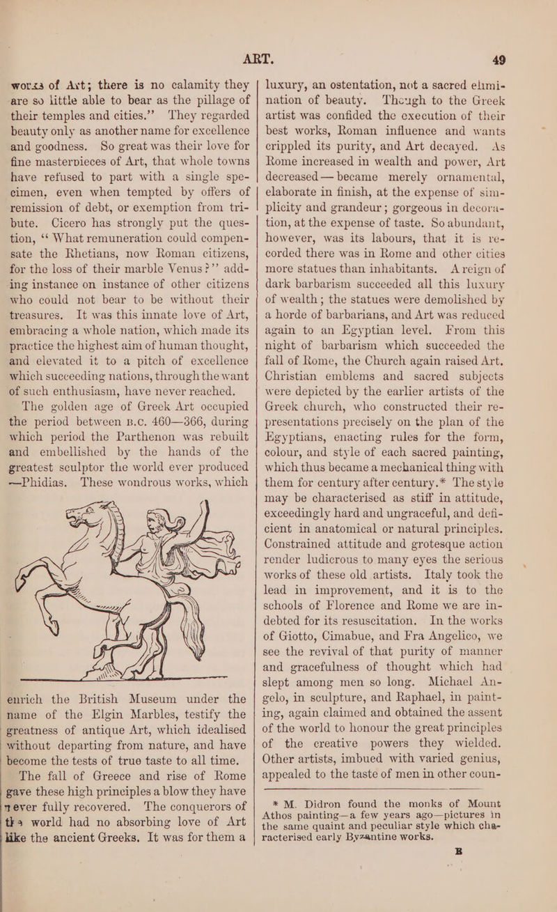 worssa of Axt; there is no calamity they are so little able to bear as the pillage of their temples and cities.”” They regarded beauty only as another name for excellence and goodness. So great was their love for fine masterpieces of Art, that whole towns have refused to part with a single spe- cimen, even when tempted by offers of remission of debt, or exemption from tri- bute. Cicero has strongly put the ques- tion, ‘‘ What remuneration could compen- sate the Rhetians, now Roman citizens, for the loss of their marble Venus?”’ add- ing instance on instance of other citizens who could not bear to be without their treasures. It was this innate love of Art, embracing a whole nation, which made its practice the highest aim of human thought, and elevated it to a pitch of excellence which succeeding nations, through the want of such enthusiasm, have never reached. The golden age of Greek Art occupied the period between z.c. 460—366, during which period the Parthenon was rebuilt and embellished by the hands of the greatest sculptor the world ever produced ~—Phidias. These wondrous works, which enrich the British Museum under the name of the Elgin Marbles, testify the greatness of antique Art, which idealised without departing from nature, and have become the tests of true taste to all time. The fall of Greece and rise of Rome gave these high principles a blow they have sever fully recovered. The conquerors of tks world had no absorbing love of Art like the ancient Greeks. It was for them a luxury, an ostentation, not a sacred elimi- nation of beauty. Thcugh to the Greek artist was confided the execution of their best works, Roman influence and wants crippled its purity, and Art decayed. As Rome increased in wealth and power, Art decreased — became merely ornamental, elaborate in finish, at the expense of sim- plicity and grandeur ; gorgeous in decora- tion, at the expense of taste. So abundant, however, was its labours, that it is re- corded there was in Rome and other cities more statues than inhabitants. A reign of dark barbarism succeeded all this luxury of wealth; the statues were demolished by a horde of barbarians, and Art was reduced again to an Egyptian level. From this night of barbarism which succeeded the fall of Rome, the Church again raised Art. Christian emblems and sacred subjects were depicted by the earlier artists of the Greek church, who constructed their re- presentations precisely on the plan of the Egyptians, enacting rules for the form, colour, and style of each sacred painting, which thus became a mechanical thing with them for century after century.* The style may be characterised as stiff in attitude, exceedingly hard and ungraceful, and defi- cient in anatomical or natural principles. Constrained attitude and grotesque action render ludicrous to many eyes the serious works of these old artists. Italy took the lead in improvement, and it is to the schools of Florence and Rome we are in- debted for its resuscitation. In the works of Giotto, Cimabue, and Fra Angelico, we see the revival of that purity of manner and gracefulness of thought which had slept among men so long. Michael An- gelo, in sculpture, and Raphael, in paint- ing, again claimed and obtained the assent of the world to honour the great principles of the creative powers they wielded. Other artists, imbued with varied genius, appealed to the taste of men in other coun- * M. Didron found the monks of Mount Athos painting—a few years ago—pictures in the same quaint and peculiar style which cha- racterised early Byzantine works.
