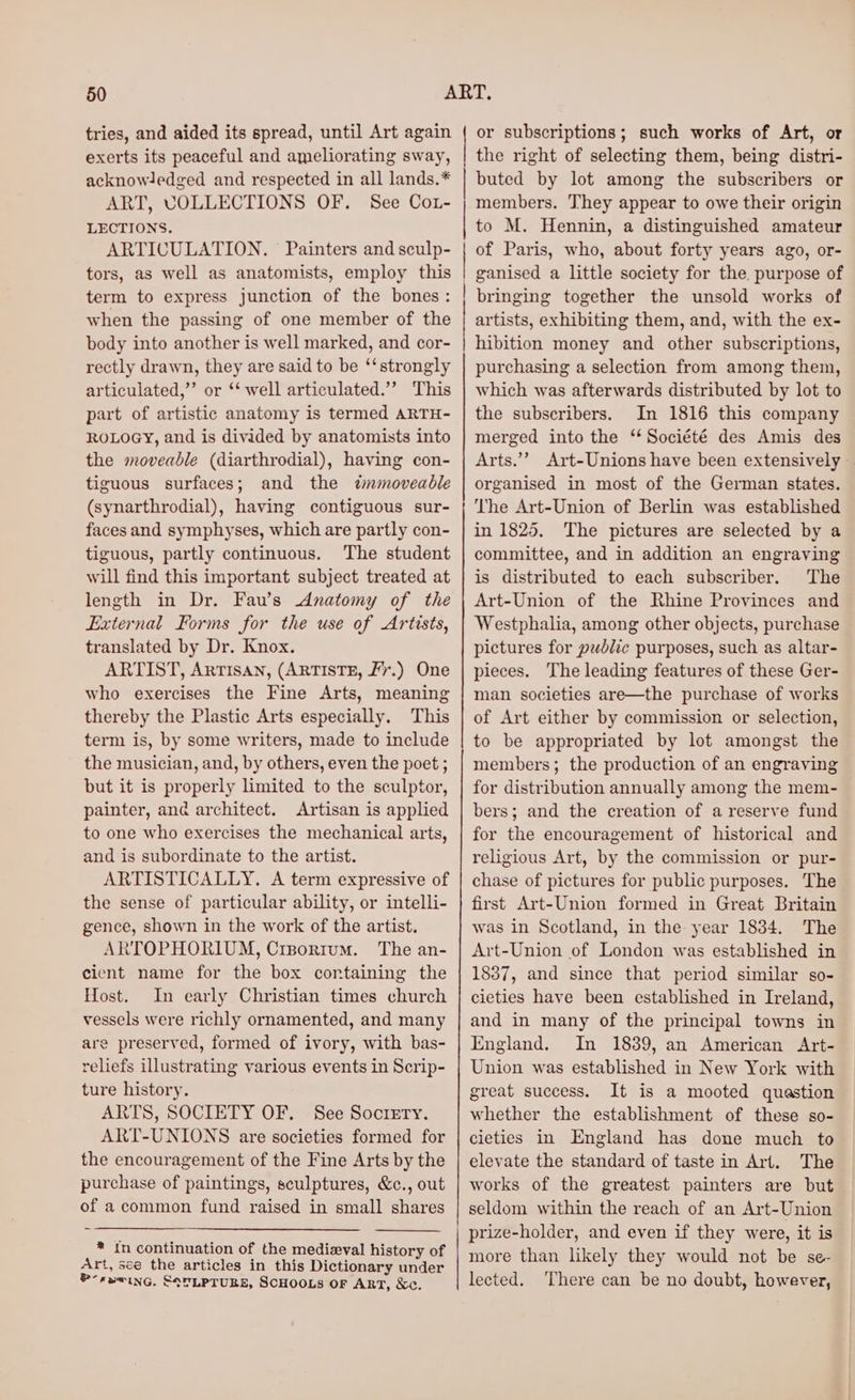 tries, and aided its spread, until Art again exerts its peaceful and ameliorating sway, acknowledged and respected in all lands.* ART, COLLECTIONS OF. See Co1- LECTIONS. ARTICULATION. Painters and sculp- tors, as well as anatomists, employ this term to express junction of the bones: when the passing of one member of the body into another is well marked, and cor- rectly drawn, they are said to be ‘‘strongly articulated,” or ‘‘ well articulated.’ This part of artistic anatomy is termed ARTH- ROLOGY, and is divided by anatomists into the moveable (diarthrodial), having con- tiguous surfaces; and the «dmnmoveadble (synarthrodial), having contiguous sur- faces and symphyses, which are partly con- tiguous, partly continuous. The student will find this important subject treated at length in Dr. Fau’s Anatomy of the External Forms for the use of Artists, translated by Dr. Knox. ARTIST, ARTISAN, (ARTISTE, Fr.) One who exercises the Fine Arts, meaning thereby the Plastic Arts especially. This term is, by some writers, made to include the musician, and, by others, even the poet ; but it is properly limited to the sculptor, painter, ané architect. Artisan is applied to one who exercises the mechanical arts, and is subordinate to the artist. ARTISTICALLY. A term expressive of the sense of particular ability, or intelli- gence, shown in the work of the artist. ARTOPHORIUM, Crsortum. The an- cient name for the box containing the Host. In early Christian times church vessels were richly ornamented, and many are preserved, formed of ivory, with bas- reliefs illustrating various events in Scrip- ture history. ARTS, SOCIETY OF. See Sociery. ART-UNIONS are societies formed for the encouragement of the Fine Arts by the purchase of paintings, sculptures, &amp;c., out of a common fund raised in small shares * In continuation of the medieval history of Art, sce the articles in this Dictionary under -rewing. SoTLPTUBZ, SCHOOLS OF ART, Kc. or subscriptions; such works of Art, or the right of selecting them, being distri- buted by lot among the subscribers or members. They appear to owe their origin to M. Hennin, a distinguished amateur of Paris, who, about forty years ago, or- ganised a little society for the. purpose of bringing together the unsold works of artists, exhibiting them, and, with the ex- hibition money and other subscriptions, purchasing a selection from among them, which was afterwards distributed by lot to the subscribers. In 1816 this company merged into the ‘ Société des Amis des Arts.’’ Art-Unions have been extensively . organised in most of the German states. The Art-Union of Berlin was established in 1825. The pictures are selected by a committee, and in addition an engraving is distributed to each subscriber. The Art-Union of the Rhine Provinces and Westphalia, among other objects, purchase pictures for public purposes, such as altar- pieces. The leading features of these Ger- man societies are—the purchase of works of Art either by commission or selection, to be appropriated by lot amongst the members; the production of an engraving for distribution annually among the mem- bers; and the creation of a reserve fund for the encouragement of historical and religious Art, by the commission or pur- chase of pictures for public purposes. The first Art-Union formed in Great Britain was in Scotland, in the year 1834. The Art-Union of London was established in 1837, and since that period similar so- cieties have been established in Ireland, and in many of the principal towns in England. In 1839, an American Art- Union was established in New York with great success. It is a mooted quastion whether the establishment of these so- cieties in England has done much to elevate the standard of taste in Art. The works of the greatest painters are but seldom within the reach of an Art-Union prize-holder, and even if they were, it is more than likely they would not be se- lected. ‘There can be no doubt, however,