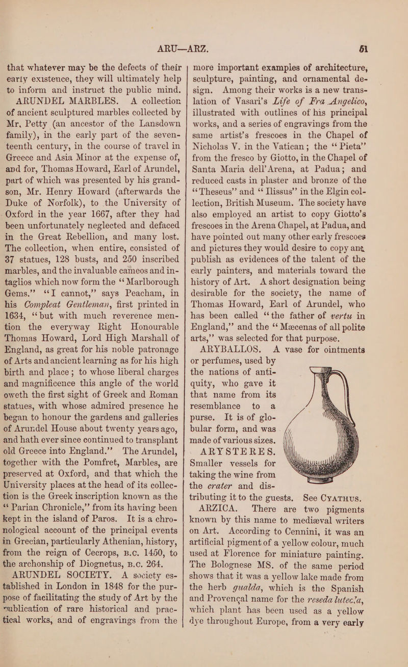 that whatever may be the defects of their early existence, they will ultimately help to inform and instruct the public mind. ARUNDEL MARBLES. A collection of ancient sculptured marbles collected by Mr, Petty (an ancestor of the Lansdown family), in the early part of the seven- teenth century, in the course of travel in Greece and Asia Minor at the expense of, apd for, Thomas Howard, Earl of Arundel, part of which was presented by his grand- son, Mr. Henry Howard (afterwards the Duke of Norfolk), to the University of Oxford in the year 1667, after they had been unfortunately neglected and defaced in the Great Rebellion, and many lost. The collection, when entire, consisted of 37 statues, 128 busts, and 250 inscribed marbles, and the invaluable cameos and in- taglios which now form the ‘‘ Marlborough Gems.” ‘I cannot,’ says Peacham, in his Compleat Gentleman, first printed in 1634, ‘but with much reverence men- tion the everyway Right Honourable Thomas Howard, Lord High Marshall of England, as great for his noble patronage of Arts and ancient learning as for his high birth and place; to whose liberal charges and magnificence this angle of the world oweth the first sight of Greek and Roman statues, with whose admired presence he began to honour the gardens and galleries of Arundel House about twenty years ago, and hath ever since continued to transplant old Greece into England.’’ The Arundel, together with the Pomfret, Marbles, are preserved at Oxford, and that which the University places at the head of its collec- tion is the Greek inscription known as the ** Parian Chronicle,” from its having been kept in the island of Paros. It is a chro- nological account of the principal events in Grecian, particularly Athenian, history, from the reign of Cecrops, B.c. 1450, to the archonship of Diognetus, B.c. 264. ARUNDEL SOCIETY. A soviety es- tablished in London in 1848 for the pur- pose of facilitating the study of Art by the ~ublication of rare historical] and prac- tical works, and of engravings from the more important examples of architecture, sculpture, painting, and ornamental de- sign. Among their works is a new trans- lation of Vasari’s Life of Fra Angelico, illustrated with outlines of his principal works, and a series of engravings from the same artist’s frescoes in the Chapel of Nicholas V. in the Vatican; the ‘‘ Pieta’’ from the fresco by Giotto, in the Chapel of Santa Maria dell’Arena, at Padua; and reduced casts in plaster and bronze of the ‘¢Theseus’” and ‘ Ilissus” in the Elgin col- lection, British Museum. The society have also employed an artist to copy Giotto’s frescoes in the Arena Chapel, at Padua, and have pointed out many other early frescoes and pictures they would desire to copy ang publish as evidences of the talent of the early painters, and materials toward the history of Art. A short designation being desirable for the society, the name of Thomas Howard, Earl of Arundel, who has been called “the father of vertu in England,” and the ‘‘ Mecenas of all polite arts,’’ was selected for that purpose. ARYBALLOS. A vase for ointments or perfumes, used by the nations of anti- quity, who gave it that name from its resemblance to a purse. It is of glo- bular form, and was made of various sizes. ARYSTERES. Smaller vessels for taking the wine from the crater and dis- tributing it to the guests. See Cyaruus. ARZICA. There are two pigments known by this name to medizval writers on Art. According to Cennini, it was an artificial pigment of a yellow colour, much used at Florence for miniature painting. The Bolognese MS. of the same period shows that it was a yellow lake made from the herb guwalda, which is the Spanish and Provengal name for the reseda lutecia, which plant has been used as a yellow dye throughout Europe, from a very early
