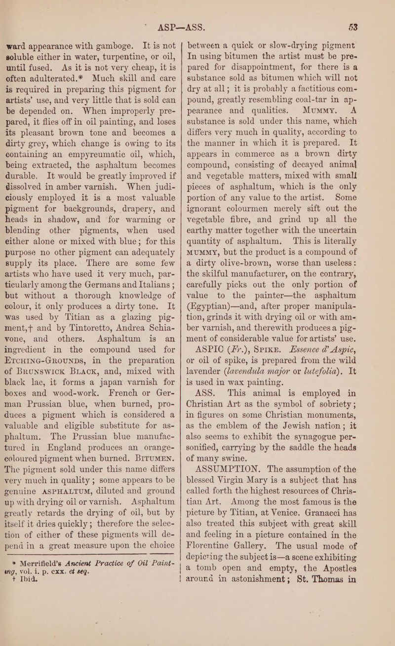 ward appearance with gamboge. It is not soluble either in water, turpentine, or oil, until fused. As it is not very cheap, it is often adulterated.* Much skill and care is required in preparing this pigment for artists’ use, and very little that is sold can be depended on. When improperly pre- pared, it flies off in oil painting, and loses its pleasant brown tone and becomes a dirty grey, which change is owing to its containing an empyreumatic oil, which, being extracted, the asphaltum becomes durable. It would be greatly improved if dissolved in amber varnish. When judi- ciously employed it is a most valuable pigment for backgrounds, drapery, and heads in shadow, and for warming or blending other pigments, when used either alone or mixed with blue; for this purpose no other pigment can adequately supply its place. There are some few artists who have used it very much, par- ticularly among the Germans and Italians ; but without a thorough knowledge of colour, it only produces a dirty tone. It was used by Titian as a glazing pig- ment,t and by Tintoretto, Andrea Schia- vone, and others. Asphaltum is an ingredient in the compound used for ErcuinG-Grounbs, in the preparation of Brunswick Back, and, mixed with black lac, it forms a japan varnish for boxes and wood-work. French or Ger- man Prussian blue, when burned, pro- duces a pigment which is considered a valuable and eligible substitute for as- phaltum. The Prussian blue manufac- tured in England produces an _orange- coloured pigment when burned. BiTuMEN. The pigment sold under this name differs very much in quality ; some appears to be genuine ASPHALTUM, diluted and ground up with drying oil or varnish. Asphaltum greatly retards the drying of oil, but by itself it dries quickly ; therefore the selec- tion of either of these pigments will de- pend in a great measure upon the choice * Merrifield’s Ancient Practice of Oil Paint- wng, vol. i. p. cxx. &amp; eq. + Ibid. 53 between a quick or slow-drying pigment In using bitumen the artist must be pre- pared for disappointment, for there isa substance sold as bitumen which will not dry at all; it is probably a factitious com- pound, greatly resembling coal-tar in ap- pearance and qualities. Mummy. A substance is sold under this name, which differs very much in quality, according to the manner in which it is prepared. It appears in commerce as a brown dirty compound, consisting of decayed animal and vegetable matters, mixed with small pieces of asphaltum, which is the only portion of any value to the artist. Some ignorant colourmen merely sift out the vegetable fibre, and grind up all the earthy matter together with the uncertain quantity of asphaltum. This is literally Mummy, but the product is a compound of a dirty olive-brown, worse than useless : the skilful manufacturer, on the contrary, carefully picks out the only portion of value to the painter—the asphaltum (Egyptian)—and, after proper manipula- tion, grinds it with drying oil or with am- ber varnish, and therewith produces a pig- ment of considerable value for artists’ use. ASPIC (fr.), Spike. Essence @ Aspic, or oil of spike, is prepared from the wild lavender (lavendula major or lutefolia). It is used in wax painting. ASS. This animal is employed in Christian Art as the symbol of sobriety ; in figures on some Christian monuments, as the emblem of the Jewish nation; it also seems to exhibit the synagogue per- sonified, carrying by the saddle the heads of many swine. ASSUMPTION. The assumption of the blessed Virgin Mary is a subject that has called forth the highest resources of Chris- tian Art. Among the most famous is the picture by Titian, at Venice. Granacci has also treated this subject with great skill and feeling in a picture contained in the Florentine Gallery. The usual mode of depicting the subject is—a scene exhibiting | a tomb open and empty, the Apostles { around in astonishment; St. Thomas in