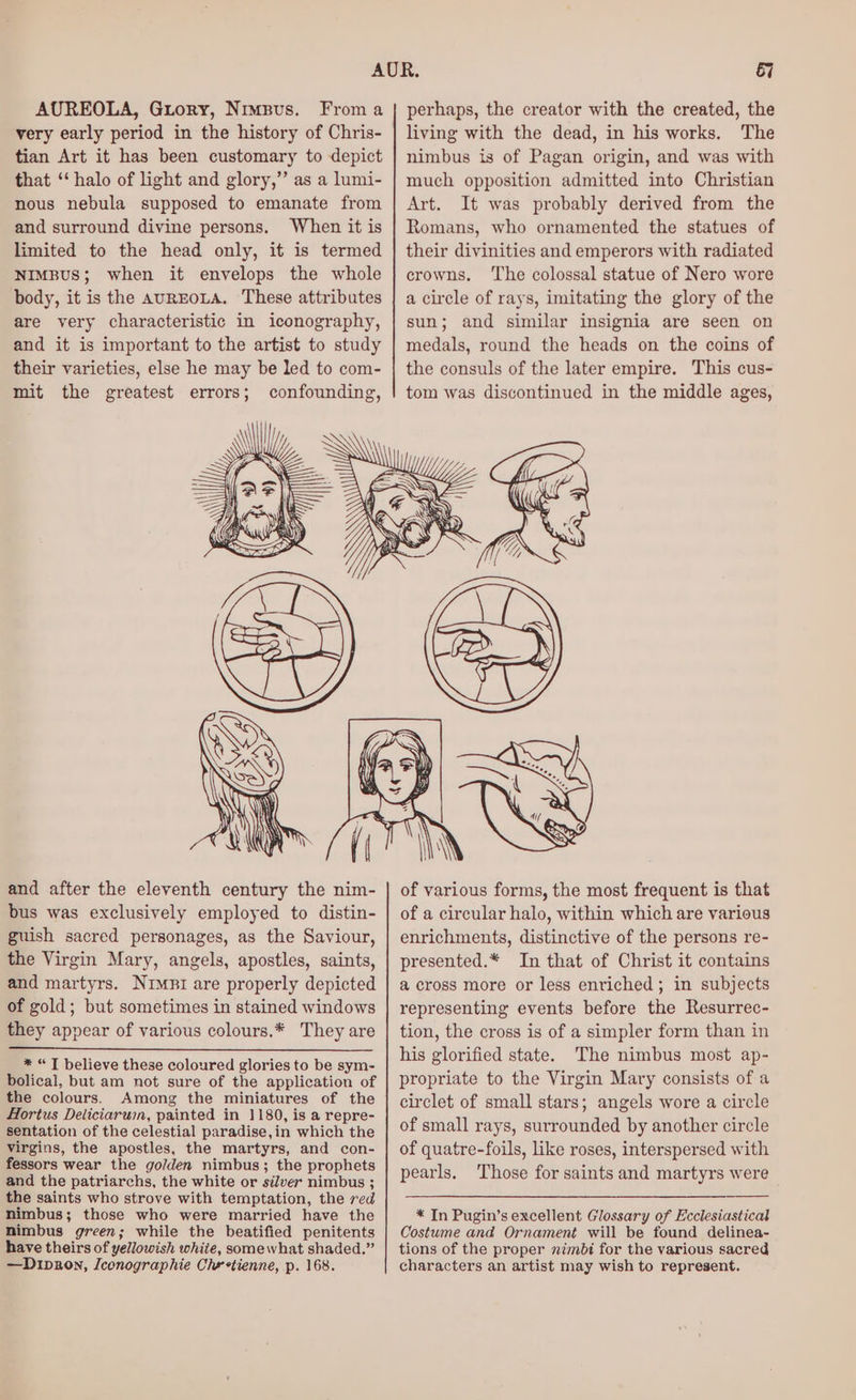 AUREOLA, Guory, Nimpus. From a very early period in the history of Chris- tian Art it has been customary to depict that ‘‘ halo of ight and glory,” as a lumi- nous nebula supposed to emanate from and surround divine persons. When it is mit the greatest errors; perhaps, the creator with the created, the living with the dead, in his works. The nimbus is of Pagan origin, and was with much opposition admitted into Christian Art. It was probably derived from the Romans, who ornamented the statues of their divinities and emperors with radiated crowns, ‘The colossal statue of Nero wore a circle of rays, imitating the glory of the sun; and similar insignia are seen on medals, round the heads on the coins of the consuls of the later empire. This cus- tom was discontinued in the middle ages, and after the eleventh century the nim- bus was exclusively employed to distin- guish sacred personages, as the Saviour, the Virgin Mary, angels, apostles, saints, and martyrs. Nrsi are properly depicted of gold; but sometimes in stained windows they appear of various colours.* They are * “T believe these coloured glories to be sym- bolical, but am not sure of the application of the colours. Among the miniatures of the Hortus Deliciarum, painted in 1180, is a repre- sentation of the celestial paradise, in which the virgins, the apostles, the martyrs, and con- fessors wear the golden nimbus; the prophets and the patriarchs, the white or silver nimbus ; the saints who strove with temptation, the red nimbus; those who were married have the nimbus green; while the beatified penitents have theirs of yellowish white, somewhat shaded.” —Dipron, Iconographie Chretienne, p. 168. of various forms, the most frequent is that of a circular halo, within which are various enrichments, distinctive of the persons re- presented.* In that of Christ it contains a cross more or less enriched; in subjects representing events before the Resurrec- tion, the cross is of a simpler form than in his glorified state. The nimbus most ap- propriate to the Virgin Mary consists of a circlet of small stars; angels wore a circle of small rays, surrounded by another circle of quatre-foils, like roses, interspersed with pearls. Those for saints and martyrs were * In Pugin’s excellent Glossary of Ecclesiastical Costume and Ornament will be found delinea- tions of the proper nimbi for the various sacred characters an artist may wish to represent.