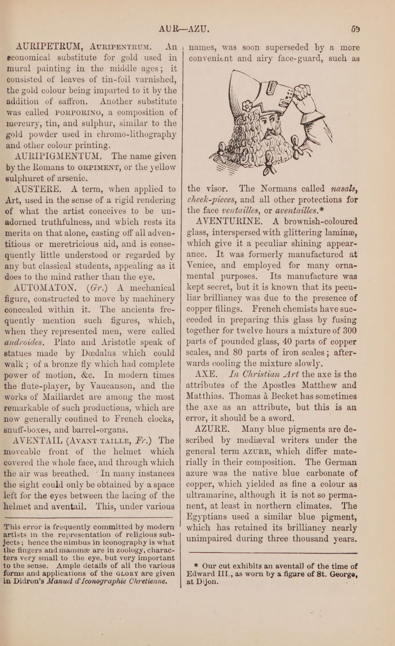 AURIPETRUM, AvriPENtTRUM. economical substitute for gold used in mural painting in the middle ages; it consisted of leaves of tin-foil varnished, the gold colour being imparted to it by the addition of saffron. Another substitute was called PORPORINO, a composition of mercury, tin, and sulphur, similar to the gold powder used in chromo-lithography and other colour printing. AURIPIGMENTUM. The name given by the Romans to ORPIMENT, or the yellow sulphuret of arsenic. AUSTERE, <A term, when applied to Art, used in the sense of a rigid rendering of what the artist conceives to be un- adorned truthfulness, and which rests its merits on that alone, casting off all adven- titious or meretricious aid, and is conse- quently little understood or regarded by any but classical students, appealing as it does to the mind rather than the eye. AUTOMATON. (Gr.) A mechanical figure, constructed to move by machinery concealed within it. The ancients fre- quently mention such figures, which, when they represented men, were called androides. Plato and Aristotle speak of statues made by Deedalus which could walk ; of a bronze fly which had complete power of motion, &amp;c. In modern times the flute-player, by Vaucanson, and the works of Maillardet are among the most remarkable of such productions, which are now generally confined to French clocks, snuff-boxes, and barrel-organs. AVENTAIL (Avant TAILLE, Ff.) The moveable front of the helmet which covered the whole face, and through which the air was breathed. © In many instances the sight could only be obtained by a space left for the eyes between the lacing of the helmet and aventail. ‘This, under various This error is frequently committed by modern artists in the representation of religious sub- jects; hence the nimbus in iconography is what the fingers and mamme are in zoology, charac- ters very small to the eye, but very important to the sense. Ample details of all the various forms and applications of the GLory are given ‘in Didron’s Manuel d [conographie Chretienne. convenient and airy face-guard, such as the visor. The Normans called nasals, cheek-pieces, and all other protections for the face ventailles, or aventailles.* AVENTURINE. A brownish-coloured glass, interspersed with glittering lamina, which give it a peculiar shining appear- ance. It was formerly manufactured at Venice, and employed for many orna- mental purposes. Its manufacture was kept secret, but it is known that its pecu- liar brilliancy was due to the presence of copper filings. French chemists have suc- ceeded in preparing this glass by fusing together for twelve hours a mixture of 300 parts of pounded glass, 40 parts of copper scales, and 80 parts of iron scales; after- wards cooling the mixture slowly. AXE. In Christian Art the axe is the attributes of the Apostles Matthew and Matthias. Thomas a Becket has sometimes the axe as an attribute, but this is an error, it should be a sword. AZURE. Many blue pigments are de- scribed by medizeval writers under the general term AZURE, which differ mate- rially in their composition. The German azure was the native blue carbonate of copper, which yielded as fine a colour as ultramarine, although it is not so perma- nent, at least in northern climates. The Egyptians used a similar blue pigment, which has retained its brilliancy nearly unimpaired during three thousand years. * Our cut exhibits an aventail] of the time of Edward III., as worn by a figure of St. George, at Dijon.