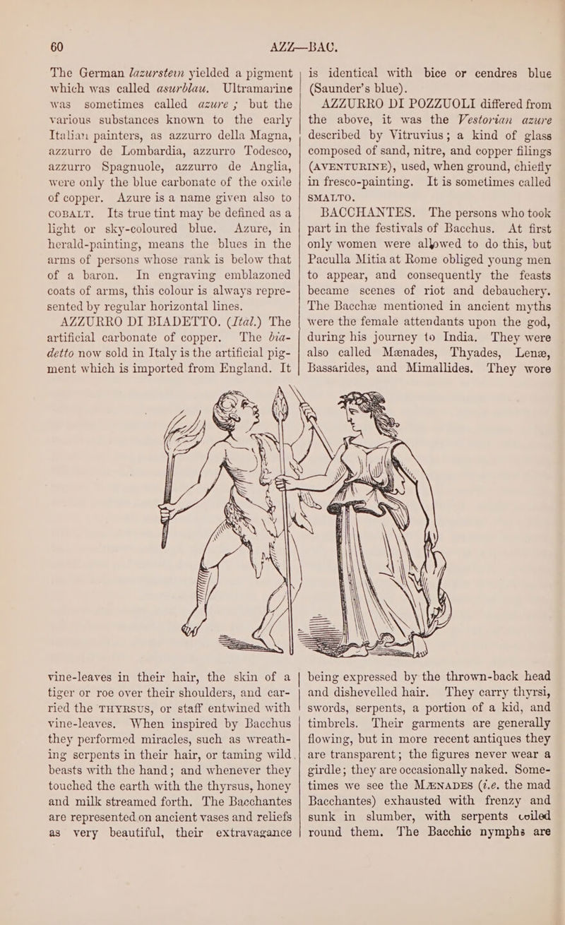 The German lazurstei yielded a pigment which was called asurblau. Ultramarine was sometimes called azure ; but the various substances known to the early Italian painters, as azzurro della Magna, azzurro de Lombardia, azzurro Todesco, azzurro Spagnuole, azzurro de Anglia, were only the blue carbonate of the oxide of copper. Azure is a name given also to COBALT. Its true tint may be defined as a light or sky-coloured blue. Azure, in herald-painting, means the blues in the arms of persons whose rank is below that of a baron. In engraving emblazoned coats of arms, this colour is always repre- sented by regular horizontal lines. AZZURRO DI BIADETTO. (Jtal.) The artificial carbonate of copper. The dza- detto now sold in Italy is the artificial pig- ment which is imported from England. It is identical with bice or cendres blue (Saunder’s blue). AZZURRO DI POZZUOLI differed from the above, it was the Vestorian azure described by Vitruvius; a kind of glass composed of sand, nitre, and copper filings (AVENTURINE), used, when ground, chietly in fresco-painting. It is sometimes called SMALTO. BACCHANTES. The persons who took part in the festivals of Bacchus. At first only women were allowed to do this, but Paculla Mitia at Rome obliged young men to appear, and consequently the feasts became scenes of riot and debauchery. The Bacchze mentioned in ancient myths were the female attendants upon the god, during his journey to India. They were also called Menades, Thyades, Lena, Bassarides, and Mimallides. They wore vine-leaves in their hair, the skin of a tiger or roe over their shoulders, and car- ried the THyRsvs, or staff entwined with vine-leaves. When inspired by Bacchus they performed miracles, such as wreath- beasts with the hand; and whenever they touched the earth with the thyrsus, honey and milk streamed forth. The Bacchantes are represented on ancient vases and reliefs as very beautiful, their extravagance being expressed by the thrown-back head and dishevelled hair. They carry thyrsi, swords, serpents, a portion of a kid, and timbrels. Their garments are generally flowing, but in more recent antiques they are transparent; the figures never wear a girdle; they are occasionally naked. Some- times we see the Ma:NabEs (7.e. the mad Bacchantes) exhausted with frenzy and sunk in slumber, with serpents coiled round them. The Bacchic nymphs are