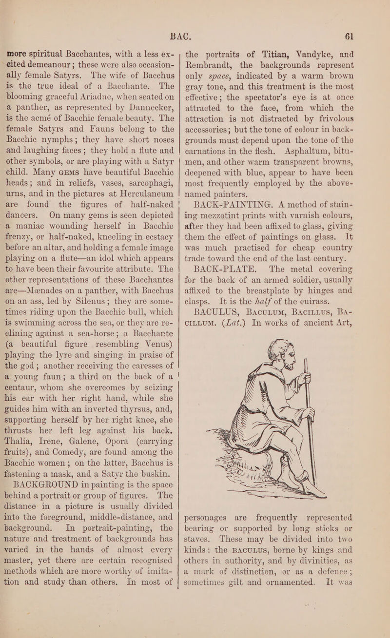 more spiritual Bacchantes, with a less ex- -eited demeanour ; these were also occasion- ally female Satyrs. The wife of Bacchus is the true ideal of a Bacchante. The blooming graceful Ariadne, when seated on a panther, as represented by Dannecker, is the acmé of Bacchic female beauty. The female Satyrs and Fauns belong to the Bacchic nymphs; they have short noses and laughing faces; they hold a flute and other symbols, or are playing with a Satyr child. Many crms have beautiful Bacchic heads; and in reliefs, vases, sarcophagi, urns, and in the pictures at Herculaneum | are found the figures of half-naked | dancers. On many gems is seen depicted a maniac wounding herself in Bacchic frenzy, or half-naked, kneeling in ecstacy before an altar, and holding a female image playing on a flute—an idol which appears to have been their favourite attribute. The other representations of these Bacchantes are—Mvzenades on a panther, with Bacchus on an ass, led by Silenus; they are some- times riding upon the Bacchic bull, which is swimming across the sea, or they are re- clining against a sea-horse; a Bacchante (a beautiful figure resembling Venus) playing the lyre and singing in praise of the god; another receiving the caresses of a young faun; a third on the back of a centaur, whom she overcomes by seizing his ear with her right hand, while she guides him with an inverted thyrsus, and, supporting herself by her right knee, ae thrusts her left leg against his back. Thalia, Irene, Galene, Opora (carrying fruits), and Comedy, are found among the Bacchic women ; on the latter, Bacchus is fastening a mask, and a Satyr the buskin. BACKGROUND in painting is the space behind a portrait or group of figures. The distance in a picture is usually divided into the foreground, middle-distance, and background. In portrait-painting, the nature and treatment of backgrounds has varied in the hands of almost every master, yet there are certain recognised methods which are more worthy of imita- tion and study than others. In most of 61 the portraits of Titian, Vandyke, and Rembrandt, the backgrounds represent only space, indicated by a warm brown gray tone, and this treatment is the most effective; the spectator’s eye is at once attracted to the face, from which the attraction is not distracted by frivolous accessories; but the tone of colour in back- grounds must depend upon the tone of the carnations in the flesh. Asphaltum, bitu- men, and other warm transparent browns, eopoied with blue, appear to have been most frequently employed by the above- named painters. BACK-PAINTING. A method of stain- ing mezzotint prints with varnish colours, after they had been affixed to glass, giving them the effect of paintings on glass. It was much practised for cheap country trade toward the end of the last centur y- BACK-PLATE. The metal covering for the back of an armed soldier, usually affixed to the breastplate by ces and clasps. It is the half of the cuirass. BACULUS, Bacuium, Bacttuus, Ba- CILLUM. (har In w oni of ancient Art, personages are frequently represented bearing or supported by long sticks or staves. These may be divided into two kinds: the BAcuLUS, borne by kings and others in authority, oa by divinities, as a mark of distinction, or as a defence; sometimes gilt and ornamented. It was