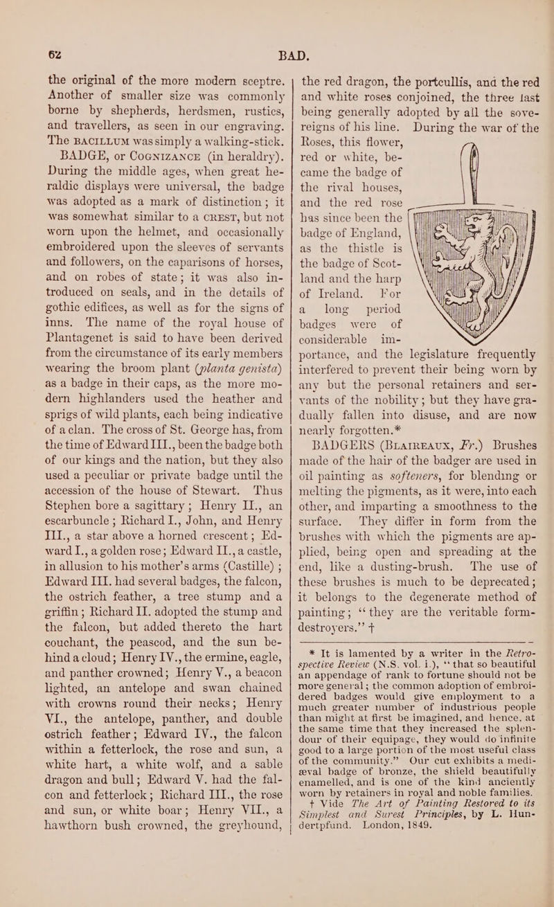 the original of the more modern sceptre. Another of smaller size was commonly borne by shepherds, herdsmen, rustics, and travellers, as seen in our engraving. The BACILLUM wassimply a walking-stick. BADGE, or CoGnizancz (in heraldry). During the middle ages, when great he- raldic displays were universal, the badge was adopted as a mark of distinction ; it was somewhat similar to a CREST, but not worn upon the helmet, and occasionally embroidered upon the sleeves of servants and followers, on the caparisons of horses, and on robes of state; it was also in- troduced on seals, and in the details of gothic edifices, as well as for the signs of inns. The name of the royal house of Plantagenet is said to have been derived from the circumstance of its early members wearing the broom plant (planta genista) as a badge in their caps, as the more mo- dern highlanders used the heather and sprigs of wild plants, each being indicative of aclan. The cross of St. George has, from the time of Edward III., been the badge both of our kings and the nation, but they also used a peculiar or private badge until the accession of the house of Stewart. Thus Stephen bore a sagittary; Henry II., an escarbuncle ; Richard I., John, and Henry III., a star above a horned crescent ; Ed- ward I., a golden rose; Edward II.,a castle, in allusion to his mother’s arms (Castille) ; Edward III. had several badges, the falcon, the ostrich feather, a tree stump anda griffin ; Richard II. adopted the stump and the falcon, but added thereto the hart couchant, the peascod, and the sun be- hindacloud; Henry IV., the ermine, eagle, and panther crowned; Henry V., a beacon lighted, an antelope and swan chained with crowns round their necks; Henry VI., the antelope, panther, and double ostrich feather; Edward IV., the falcon within a fetterlock, the rose and sun, a white hart, a white wolf, and a sable dragon and bull; Edward V. had the fal- con and fetterlock; Richard III., the rose and sun, or white boar; Henry VII., a hawthorn bush crowned, the greyhound, the red dragon, the portcullis, and the red and white roses conjoined, the three last being generally adopted by all the sove- reigns of his hne. During the war of the Roses, this flower, red or white, be- came the badge of the rival houses, and the red rose _ has since been the badge of England, as the thistle is the badge of Scot- land and the harp of Ireland. For a long period badges were of considerable im- portance, and the legislature frequently interfered to prevent their being worn by any but the personal retainers and ser- vants of the nobility; but they have gra- dually fallen into disuse, and are now nearly forgotten.* BADGERS (Brarmeaux, Fr.) Brushes made of the hair of the badger are used in oil painting as softeners, for blending or melting the pigments, as it were, into each other, and imparting a smoothness to the surface. They differ in form from the brushes with which the pigments are ap- plied, being open and spreading at the end, like a dusting-brush. The use of these brushes is much to be deprecated ; it belongs to the degenerate method of painting; ‘‘they are the veritable form- destroyers.”’ t Winn EA * It is lamented by a writer in the Retro- spective Review (N.S. vol. i.), ‘* that so beautiful an appendage of rank to fortune should not be more general; the common adoption of embroi- dered badges would give employment to a much greater number of industrious people than might at first be imagined, and hence, at the same time that they increased the splen- dour of their equipage, they would do infinite good to a large portion of the most useful class of the community.” Our cut exhibits a medi- zeval badge of bronze, the shield beautifully enamelled, and is one of the kind anciently worn by retainers in royal and noble families. + Vide The Art of Painting Restored to its Simplest and Surest Principles, by L. Hun-