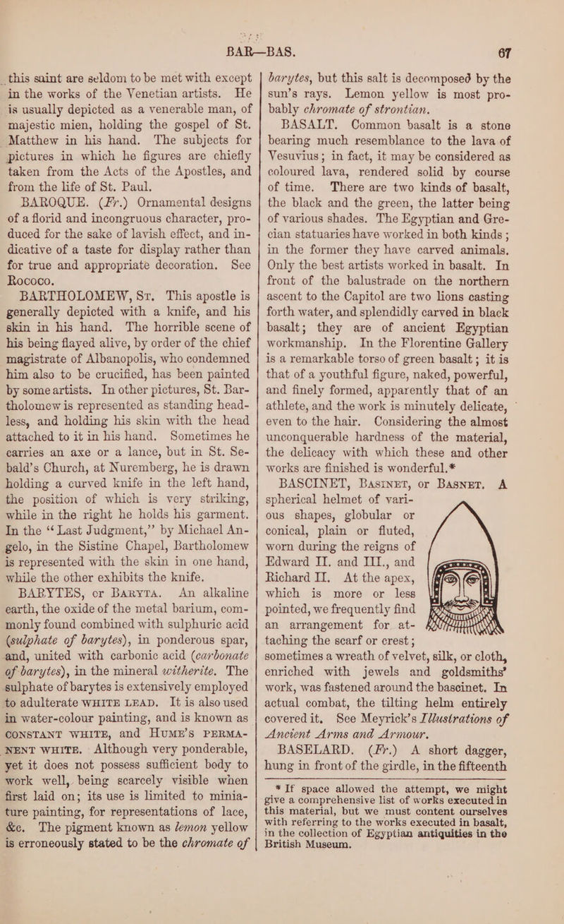 _this saint are seldom to be met with except in the works of the Venetian artists. He is usually depicted as a venerable man, of majestic mien, holding the gospel of St. Matthew in his hand. The subjects for pictures in which he figures are chiefly taken from the Acts of the Apostles, and from the life of St. Paul. BAROQUE. (fr.) Ornamental designs of a florid and incongruous character, pro- duced for the sake of lavish effect, and in- dicative of a taste for display rather than for true and appropriate decoration. See Rococo. BARTHOLOMEW, Sr. This apostle is generally depicted with a knife, and his skin in his hand. The horrible scene of his being flayed alive, by order of the chief magistrate of Albanopolis, who condemned him also to be crucified, has been painted by some artists. In other pictures, St. Bar- tholomew is represented as standing head- less, and holding his skin with the head attached to it in his hand. Sometimes he carries an axe or a lance, but in St. Se- bald’s Church, at Nuremberg, he is drawn holding a curved knife in the left hand, the position of which is very striking, while in the right he holds his garment. In the ‘‘ Last Judgment,”’ by Michael An- gelo, in the Sistine Chapel, Bartholomew is represented with the skin in one hand, while the other exhibits the knife. BARYTES, cr Baryta. An alkaline earth, the oxide of the metal barium, com- monly found combined with sulphuric acid (sulphate of barytes), in ponderous spar, and, united with carbonic acid (carbonate of barytes), in the mineral witherite. The to adulterate WHITE LEAD. It is also used in water-colour painting, and is known as CONSTANT WHITE, and HuMEr’s PERMA- NENT wuHite. Although very ponderable, yet it does not possess sufficient body to work well, being scarcely visible when first laid on; its use is limited to minia- ture painting, for representations of lace, &amp;c. The pigment known as lemon yellow is erroneously stated to be the chromate of barytes, but this salt is decomposed by the sun’s rays. Lemon yellow is most pro- bably chromate of strontian. BASALT. Common basalt is a stone bearing much resemblance to the lava of Vesuvius; in fact, it may be considered as coloured lava, rendered solid by course of time. There are two kinds of basalt, the black and the green, the latter being of various shades. The Egyptian and Gre- cian statuaries have worked in both kinds ; in the former they have carved animals, Only the best artists worked in basalt. In front of the balustrade on the northern ascent to the Capitol are two lions casting forth water, and splendidly carved in black basalt; they are of ancient Egyptian workmanship. In the Florentine Gallery is a remarkable torso of green basalt; it is that of a youthful figure, naked, powerful, and finely formed, apparently that of an athlete, and the work is minutely delicate, © even to the hair. Considering the almost unconquerable hardness of the material, the delicacy with which these and other works are finished is wonderful.* BASCINET, BasineT, or BASNET, A spherical helmet of vari- ous shapes, globular or conical, plain or fluted, worn during the reigns of Edward IT. and III., and Richard II. At the apex, which is more or less pointed, we frequently find an arrangement for at- taching the scarf or crest ; sometimes a wreath of velvet, silk, or cloth, enriched with jewels and goldsmiths’ work, was fastened around the bascinet. In actual combat, the tilting helm entirely coveredit. See Meyrick’s Illustrations of Ancient Arms and Armour. BASELARD. (Fr.) A short dagger, hung in front of the girdle, in the fifteenth * If space allowed the attempt, we might give a comprehensive list of works executed in this material, but we must content ourselves with referring to the works executed in basalt, in the collection of Egyptian antiquities in the British Museum.
