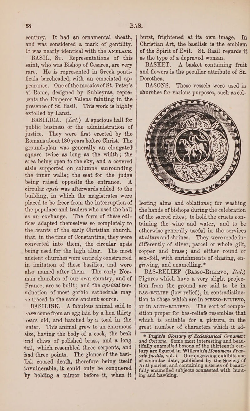 century. It had gn ornamental sheath, and was considered a mark of gentility. It was nearly identical with the ANELACE. BASIL, Sr. Representations of this saint, who was Bishop of Cesarea, are very rare. He is represented in Greek ponti- ficals bareheaded, with an emaciated ap- pearance. One ofthe mosaics of St. Peter’s it Rome, designed by Subleyras, repre- jents the Emperor Valens fainting in the presence of St. Basil. This work is highly extolled by Lanzi. BASILICA. (Zat.) A spacious hall for public business or the administration of justice. They were first erected by the Romans about 180 years before Christ. The ground-plan was generally an elongated square twice as long as the width; the area being open to the sky, and a covered aisle supported on columns suirounding the inner walls; the seat for the judge being raised opposite the entrance. A circular apsis was afterwards added to the building, in which the magistrates were placed to be freer from the interruption of the populace and traders who used the hall as an exchange. The form of these edi- fices adapted themselves so completely to the wants of the early Christian church, that, in the time of Constantine, they were converted into them, the circular apsis being used for the high altar. The most ancient churches were entirely constructed in imitation of these basilica, and were also named after them. The early Nor- man churches of our own country, and of France, are so built; and the apsidaf ter- mination of most gothic cathedrals may “ traced to the same ancient source. BASILISK. A fabulous animal said to save come from an egg laid by a hen thirty sears old, and hatched by a toad in the water. This animal grew to an enormous nize, having the body of a cock, the beak 4ail, which resembled three serpents, and iad three points. The glance of the basi- lisk caused death, therefore being itself invulnerable, it could only be conquered by holding a mirror before it, when it burst, frightened at its own image. In Christian Art, the basilisk is the emblem of the Spirit of Evil. St. Basil regards it as the type of a depraved woman. BASKET. A basket containing fruit and flowers is the peculiar attribute of S¢, Dorothea. BASONS. These vessels were used in churches for various purposes, such as col- lecting alms and oblations; for washing the hands of bishops during the celebration of the sacred rites; to hold the cruets con- taining the wine and water, and to be otherwise generally useful in the services at altarsandshrines. They were made in- differently of silver, parcel or whole gilt, copper and brass; and either round or sex-foil, with enrichments of chasing, en- graving, and enamelling.* BAS-RELIEF (Basso-Eiuievo, Ital.) Figures which have a very slight projec- tion from the ground are said to be in BAS-RELIEF (low relief), in contradistinc- tion to those which are in MEZZ0-RILIEVO, or in ALTO-RILIEVO. The sort of compo- sition proper for bas-reliefs resembles that which is suitable for a picture, in the great number of characters which it ad- * Pugin’s Glossary of Ecclesiastical Ornament and Costume. Some most interesting and beau- tifully enamelled basons of the thirteenth cen- tury are figured in Willemin’s Monumens Fran- cais Inedits, yol.i. Our engraving exhibits one of a similar date, published by the Society of Antiquaries, and containing a series of beauti- fully enamelled subjects connected with hunt- ing and hawking.