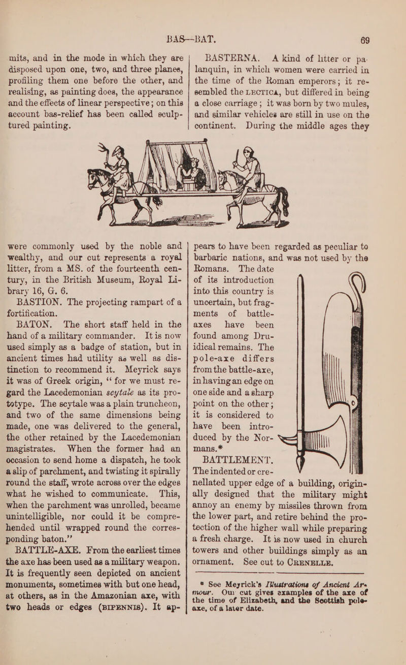 mits, and in the mode in which they are disposed upon one, two, and three planes, profiling them one before the other, and realising, as painting does, the appearance and the effects of linear perspective ; on this account bas-relief has been called sculp- tured painting. During the middle ages they were commonly used by the noble and wealthy, and our cut represents a royal litter, from a MS. of the fourteenth cen- tury, in the British Museum, Royal Li- brary 16, G. 6. BASTION. The projecting rampart of a fortification. BATON. The short staff held in the hand of a military commander. It is now used simply as a badge of station, but in ancient times had utility as well as dis- tinction to recommend it. Meyrick says it was of Greek origin, ‘‘ for we must re- gard the Lacedemonian seytace as its pro- tatype. The scytale was a plain truncheon, and two of the same dimensions being made, one was delivered to the general, the other retained by the Lacedemonian magistrates. When the former had an occasion to send home a dispatch, he took aslip of parchment, and twisting it spirally round the staff, wrote across over the edges what he wished to communicate. This, when the parchment was unrolled, became unintelligible, nor could it be compre- hended until wrapped round the corres- ponding baton.” BATTLE-AXE. From the earliest times the axe has been used as a military weapon. It is frequently seen depicted on ancient monuments, sometimes with but one head, at others, as in the Amazonian axe, with two heads or edges (BIPENNIS). It ap- pears to have been regarded as peculiar to barbaric nations, and was not used by the Romans. The date of its introduction into this country is uncertain, but frag- ments of battle- axes have been found among Dru- idical remains. The pole-axe differs from the battle-axe, in having an edge on one side and askarp point on the other ; it is considered to have been intro- duced by the Nor- mans. * BATTLEMENT. The indented or cre- ! nellated upper edge of a building, origin- ally designed that the military might annoy an enemy by missiles thrown from the lower part, and retire behind the pro- tection of the higher wall while preparing a fresh charge. It is now used in church towers and other buildings simply as an ornament. See cut to CRENELLE. * See Meyrick’s [Wustrations of Ancient Are mour. Our cut gives examples of the axe of the time of Elizabeth, and the Scottish pcle- axe, of a later date.