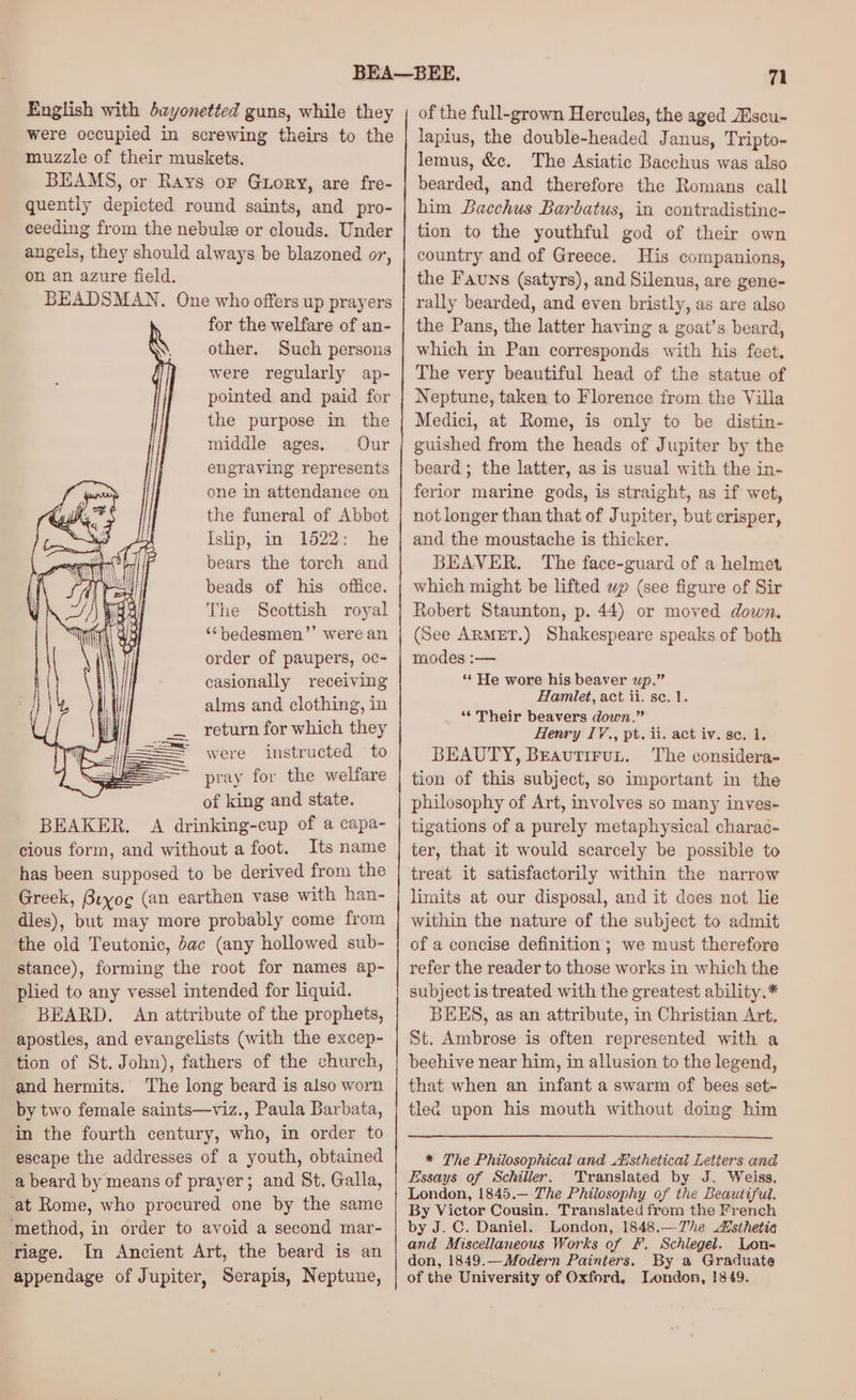 English with bayonetted guns, while they were occupied in screwing theirs to the muzzle of their muskets. BEAMS, or Rays oF Gtory, are fre- quently depicted round saints, and pro- ceeding from the nebulz or clouds. Under angels, they should always be blazoned or, on an azure field. BEADSMAN. One who offers up prayers for the welfare of an- other. Such persons were regularly ap- pointed and paid for the purpose in the middle ages. Our engraving represents one in attendance on the funeral of Abbot Islip, in 1522: he bears the torch and beads of his office. The Scottish royal ‘‘bedesmen”’ were an order of paupers, oc- casionally receiving alms and clothing, in return for which they were instructed to pray for the welfare of king and state. BEAKER. A drinking-cup of a capa- cious form, and without a foot. Its name has been supposed to be derived from the Greek, Bryog (an earthen vase with han- dies), but may more probably come from the old Teutonic, dac (any hollowed sub- stance), forming the root for names ap- plied to any vessel intended for liquid. BEARD. An attribute of the prophets, apostles, and evangelists (with the excep- tion of St. John), fathers of the church, and hermits. The long beard is also worn by two female saints—viz., Paula Barbata, in the fourth century, who, in order to escape the addresses of a youth, obtained a beard by means of prayer; and St. Galla, at Rome, who procured one by the same ‘method, in order to avoid a second mar- riage. In Ancient Art, the beard is an appendage of Jupiter, Serapis, Neptune, of the full-grown Hercules, the aged ZEscu- lapius, the double-headed Janus, Tripto- lemus, &c. The Asiatic Bacchus was also bearded, and therefore the Romans call him Bacchus Barbatus, in contradistine- tion to the youthful god of their own country and of Greece. His companions, the Fauns (satyrs), and Silenus, are gene- rally bearded, and even bristly, as are also the Pans, the latter having a goat’s beard, which in Pan corresponds with his feet, The very beautiful head of the statue of Neptune, taken to Florence from the Villa Medici, at Rome, is only to be distin- guished from the heads of Jupiter by the beard ; the latter, as is usual with the in- ferior marine gods, is straight, as if wet, not longer than that of Jupiter, but crisper, and the moustache is thicker. BEAVER. The face-guard of a helmet which might be lifted wp (see figure of Sir Robert Staunton, p. 44) or moved down, (See ARMET.) Shakespeare speaks of both modes :— ‘* He wore his beaver up.” Hamlet, act ii. se. 1. “Their beavers down.” Henry I7., pt. ii. act iv. se. 1. BEAUTY, Breautiruyt. The considera- tion of this subject, so important in the philosophy of Art, involves so many inves- tigations of a purely metaphysical charac- ter, that it would scarcely be possible to treat it satisfactorily within the narrow limits at our disposal, and it does not lie within the nature of the subject to admit of a concise definition ; we must therefore refer the reader to those works in which the subject is treated with the greatest ability.* BEES, as an attribute, in Christian Art. St. Ambrose is often represented with a beehive near him, in allusion to the legend, that when an infant a swarm of bees set- tled upon his mouth without doing him * The Philosophical and Aisthetical Letters and Essays of Schiller. Translated by J. Weiss. London, 1845.—:The Philosophy of the Beautiful. By Victor Cousin. Translated from the French by J. C. Daniel. London, 1848.—Vhe Alsthetia and Miscellaneous Works of &. Schlegel. Lon- don, 1849.—Modern Painters. By a Graduate of the University of Oxford, London, 1849.
