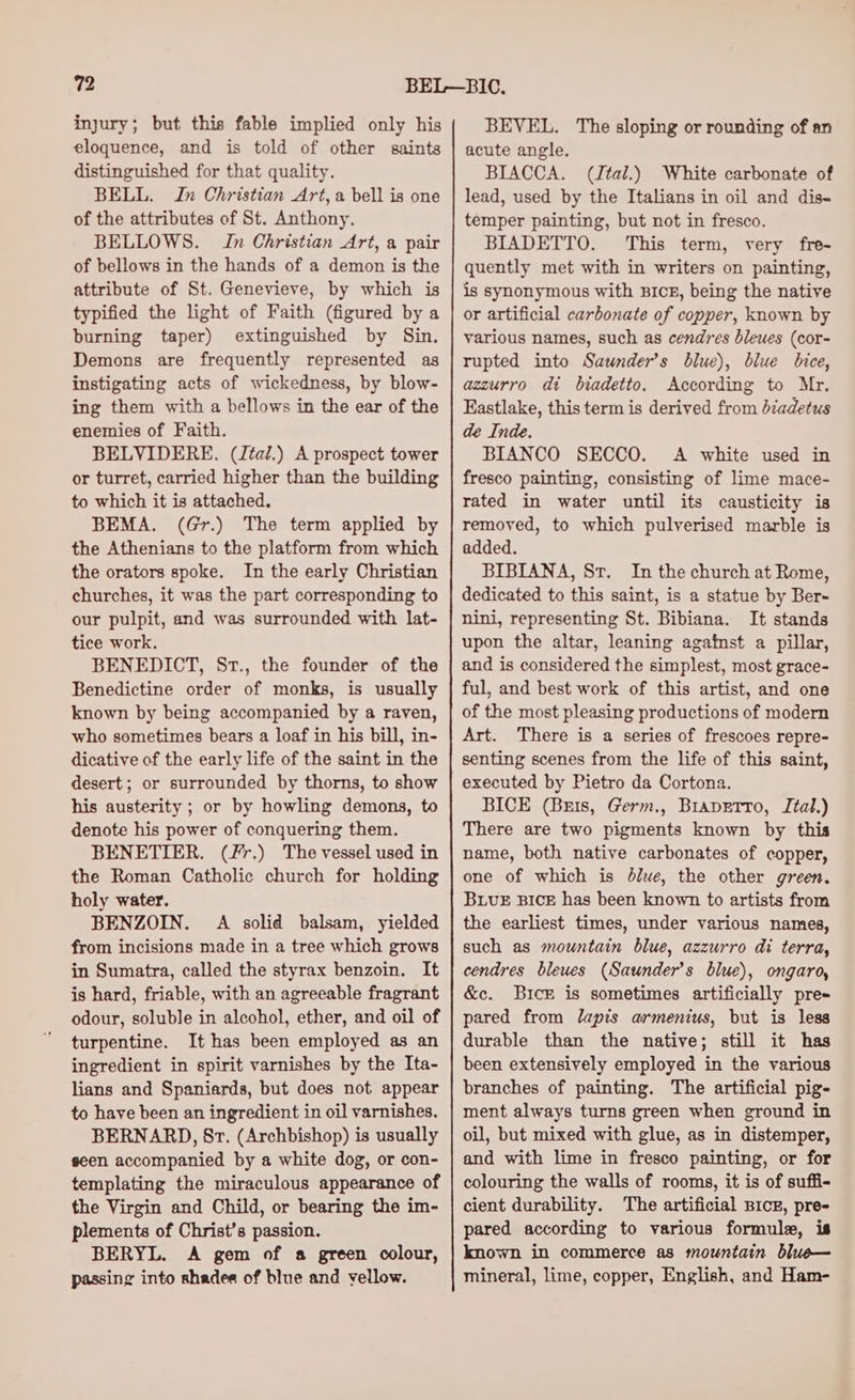 injury; but this fable implied only his eloquence, and is told of other saints distinguished for that quality. BELL. Jn Christian Art, a bell is one of the attributes of St. Anthony. BELLOWS. In Christian Art, a pair of bellows in the hands of a demon is the attribute of St. Genevieve, by which is typified the light of Faith (figured by a burning taper) extinguished by Sin. Demons are frequently represented as instigating acts of wickedness, by blow- ing them with a bellows in the ear of the enemies of Faith. BELVIDERE. (J¢al.) A prospect tower or turret, carried higher than the building to which it is attached. BEMA. (Gr.) The term applied by the Athenians to the platform from which the orators spoke. In the early Christian churches, it was the part corresponding to our pulpit, and was surrounded with lat- tice work. BENEDICT, St., the founder of the Benedictine order of monks, is usually known by being accompanied by a raven, who sometimes bears a loaf in his bill, in- dicative of the early life of the saint in the desert; or surrounded by thorns, to show his austerity ; or by howling demons, to denote his power of conquering them. BENETIER. (Fr.) The vessel used in the Roman Catholic church for holding holy water. BENZOIN. A solid balsam, yielded from incisions made in a tree which grows in Sumatra, called the styrax benzoin. It is hard, friable, with an agreeable fragrant odour, soluble in alcohol, ether, and oil of turpentine. It has been employed as an ingredient in spirit varnishes by the Ita- lians and Spaniards, but does not appear to have been an ingredient in oil varnishes. BERNARD, St. (Archbishop) is usually seen accompanied by a white dog, or con- templating the miraculous appearance of the Virgin and Child, or bearing the im- plements of Christ’s passion. BERYL. A gem of a green colour, passing into shades of blue and yellow. BEVEL. The sloping or rounding of an acute angle. BIACCA. (Jtal.) White carbonate of lead, used by the Italians in oil and dis- temper painting, but not in fresco. BIADETTO. This term, very fre- quently met with in writers on painting, is synonymous with BIcE, being the native or artificial carbonate of copper, known by various names, such as cendres bleues (cor- rupted into Saunder’s blue), blue bice, azzurro dt biadetto. According to Mr. Eastlake, this term is derived from diadetus de Inde. BIANCO SECCO. A white used in fresco painting, consisting of lime mace- rated in water until its causticity is removed, to which pulverised marble is added. BIBIANA, Sr. In the church at Rome, dedicated to this saint, is a statue by Ber- nini, representing St. Bibiana. It stands upon the altar, leaning against a pillar, and is considered the simplest, most grace- ful, and best work of this artist, and one of the most pleasing productions of modern Art. There is a series of frescoes repre- senting scenes from the life of this saint, executed by Pietro da Cortona. BICE (Bzis, Germ., BrapEtro, Ital.) There are two pigments known by this name, both native carbonates of copper, one of which is 4lue, the other green. BLUE BICE has been known to artists from the earliest times, under various names, such as mountain blue, azzurro di terra, cendres bleues (Saunders blue), ongaro, &amp;c. Bice is sometimes artificially pre- pared from lapis armenius, but is less durable than the native; still it has been extensively employed in the various branches of painting. The artificial pig- ment always turns green when ground in oil, but mixed with glue, as in distemper, and with lime in fresco painting, or for colouring the walls of rooms, it is of suffi- cient durability. The artificial Bice, pre- pared according to various formule, is known in commerce as mountain blue— mineral, lime, copper, English, and Ham-